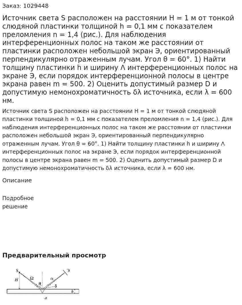 Источник света S расположен на расстоянии Н = 1 м от тонкой слюдяной пластинки толщиной h = 0,1 мм с показателем преломления n = 1,4 (рис.). Для наблюдения интерференционных полос на таком же расстоянии от пластинки расположен небольшой экран Э, ориентированный перпендикулярно отраженным лучам. Угол θ = 60°. 1) Найти толщину пластинки h и ширину Λ интерференционных полос на экране Э, если порядок интерференционной полосы в центре экрана равен m = 500. 2) Оценить допустимый размер D и допустимую немонохроматичность δλ источника, если λ = 600 нм. 