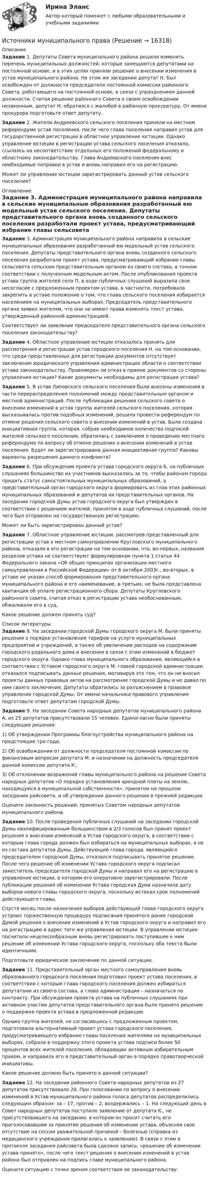      
          Описание
           Задание 1. Депутаты Совета муниципального района решили изменить перечень муниципальных должностей, которые замещаются депутатами на постоянной основе, и в этих целях приняли решение о внесении изменения в устав муниципального района. На этом же заседании депутат Н. был освобожден от должности председателя постоянной комиссии районного Совета, работающего на постоянной основе, в связи с упразднением данной должности. Считая решение районного Совета о своем освобождении незаконным, депутат Н. обратился с жалобой в районную прокуратуру. От имени прокурора подготовьте ответ депутату.Задание	2. Жители Андреевского сельского поселения приняли на местном референдуме устав поселения, после чего глава поселения направил устав для государственной регистрации в областное управление юстиции. Однако управление юстиции в регистрации устава сельского поселения отказало, ссылаясь на несоответствие отдельных его положений федеральному и областному законодательству. Глава Андреевского поселения внес необходимые поправки в устав и вновь направил его на регистрацию.	 Может ли управление юстиции зарегистрировать данный устав сельского поселения? 
          Оглавление
          Задание 3. Администрация муниципального района направила в сельские муниципальные образования разработанный ею модельный устав сельского поселения. Депутаты представительного органа вновь созданного сельского поселения разработали проект устава, предусматривающий избрание главы сельсовета сельским представительным органом из своего состава, в точном соответствии с полученным модельным актом. После опубликования проекта устава группа жителей села П. в ходе публичных слушаний выразила свое несогласие с предложенным проектом устава, в частности, потребовала закрепить в уставе положение о том, что глава сельского поселения избирается населением на муниципальных выборах. Председатель представительного органа заявил жителям, что они не имеют права изменять текст устава, утвержденный районной администрацией.	 Соответствует ли заявление председателя представительного органа сельского поселения законодательству? Задание 4. Областное управление юстиции отказалось принять для рассмотрения и регистрации устав городского поселения Н. на том основании, что среди представленных для регистрации документов отсутствует заключение юридического управления администрации области о соответствии устава законодательству. Правомерен ли отказ в приеме документов со стороны управления юстиции? Какие документы необходимы для регистрации устава?Задание	5. В устав Липовского сельского поселения были внесены изменения в части перераспределения полномочий между представительным органом и местной администраций. После публикации решения сельского совета о внесении изменений в устав группа жителей сельского поселения, которая высказывалась против подобных изменений, решила провести референдум по отмене решения сельского совета о внесении изменений в устав. Была создана инициативная группа, которая, собрав необходимое количество подписей жителей сельского поселения, обратилась с заявлением о проведении местного референдума по вопросу об отмене решения о внесении изменений в устав поселения. Будет ли зарегистрирована данная инициативная группа? Каковы варианты разрешения данного конфликта? Задание 6. При обсуждении проекта устава городского округа Б. на публичных слушаниях большинство их участников высказалось за то, чтобы районам города придать статус самостоятельных муниципальных образований, а представительный орган городского округа формировать из глав этих районных муниципальных образований и депутатов их представительных органов. На заседании городской Думы устав городского округа был утвержден в соответствии с решением жителей, принятом в ходе публичных слушаний, после чего был отправлен на государственную регистрацию.	 Может ли быть зарегистрирован данный устав? Задание 7. Областное управление юстиции, рассмотрев представленный для регистрации устав о местном самоуправлении Кругловского муниципального района, отказало в его регистрации на том основании, что, во-первых, названия разделов устава не соответствуют формулировкам пункта 1 статьи 44 Федерального закона «Об общих принципах организации местного самоуправления в Российской Федерации» от 6 октября 2003г., во-вторых, в уставе не указан способ формирования представительного органа муниципального района и его наименование, в-третьих, не была представлена квитанция об уплате регистрационного сбора. Депутаты Кругловского районного совета, считая отказ в регистрации устава необоснованным, обжаловали его в суд.	 Какое решение должен принять суд? 
          Список литературы
          Задание	 8. На заседании городской Думы городского округа М. были приняты решения о порядке установления тарифов на услуги муниципальных предприятий и учреждений, а также об увеличении расходов на содержание городского родильного дома и внесении в связи с этим изменений в бюджет городского округа. Однако глава муниципального образования, являющийся в соответствии с Уставом городского округа М. главой городской администрации, отказался подписывать данные решения, мотивируя это тем, что он не вносил проекты данных правовых актов на рассмотрение городской Думы и не давал по ним своего заключения. Депутаты обратились за разъяснением в правовое управление городской Думы. От имени начальника правового управления подготовьте ответ депутатам городской Думы.Задание	9. На заседании Совета народных депутатов муниципального района А. из 25 депутатов присутствовали 15 человек. Единогласно были приняты следующие решения:	 1) Об утверждении Программы благоустройства муниципального района на предстоящие три года;	 2) Об освобождении от должности председателя постоянной комиссии по финансовым вопросам депутата М. и назначении на должность председателя данной комиссии депутата К.;	 3) Об отклонении возражений главы муниципального района на решение Совета народных депутатов «О порядке установления арендной платы на землю, находящуюся в муниципальной собственности», принятом на прошлом заседании райсовета, и об утверждении данного решения в прежней редакции.	 Оцените законность решений, принятых Советом народных депутатов муниципального района. Задание 10. После проведения публичных слушаний на заседании городской Думы квалифицированным большинством в 2/3 голосов был принят проект решения о внесении изменений в Устав городского округа, в соответствии с которым глава города должен был избираться на муниципальных выборах, а не из состава депутатов Думы. Действующий глава города, являющийся председателем городской Думы, отказался подписывать принятое решение. После чего решение об изменении Устава городского округа подписал заместитель председателя городской Думы и направил его на регистрацию в управление юстиции, в котором его оперативно зарегистрировали. После публикации решения об изменении Устава городская Дума назначила дату выборов нового главы городского округа, поскольку истекал срок полномочий действующего главы.	Спустя месяц после назначения выборов действующий глава городского округа устроил торжественную процедуру подписания принятого ранее городской Думой решения о внесении изменений в Устав городского округа и направил его на регистрацию в адрес того же управления юстиции. В управлении юстиции посчитали нецелесообразным вновь регистрировать поступившее к ним решение об изменении Устава городского округа, поскольку оба текста были идентичными.	 Подготовьте юридическое заключение по данной ситуации. Задание 11. Представительный орган местного самоуправления вновь образованного городского поселения подготовил проект устава поселения, в соответствии с которым глава городского поселения должен избираться депутатами из своего состава, а глава администрации – назначаться по контракту. При обсуждении проекта устава на публичных слушаниях при активном участии депутатов представительного органа было принято решение о поддержке проекта устава в предложенной редакции.	 Однако группа жителей, не согласившись с предложенным проектом, подготовила альтернативный проект устава городского поселения, предусматривающего избрание главы поселения жителями на муниципальных выборах, собрала в поддержку этого проекта устава подписи более 50 процентов всех жителей поселения, обладающих активным избирательным правом, и направила его в представительный орган в порядке правотворческой инициативы.	 Какое решение должно быть принято в данной ситуации?Задание	12. На заседании районного Совета народных депутатов из 27 депутатов присутствовало 20. При голосовании по вопросу о внесении изменений в Устав муниципального района голоса депутатов распределились следующим образом: за – 17, против – 2, воздержались – 1. На следующий день в Совет народных депутатов поступило заявление от депутата К., не присутствовавшего на заседании, в котором он просит считать его проголосовавшим за принятие решения об изменении устава, объясняя свое отсутствие на сессии уважительной причиной – болезнью (справка из медицинского учреждения прилагалась к заявлению). В связи с этим в протоколе заседания райсовета была сделана запись: «решение об изменении устава принято», после чего текст решения о внесении изменений в устав района был отправлен на подпись главе муниципального района.	Оцените ситуацию с точки зрения соответствия ее законодательству.
            
            
            Источники международного права по юридической силе включают в себя следующую логическую последовательность:Источники муниципального праваИсточники питания для сварки (Итоговый тест с ответами) 100%Источники, формы права,  обращения  в Конституционный суд РФ, Понятие правонарушения.Источник колебаний с периодом 10-2 с и амплитудой 5·10-4 м посылает волну, распространяющуюся в среде со скоростью 300 м/с. Определить длину плоской волны. Написать уравнение волны. Источник монохроматического света с длиной волны 600 нм движется по направлению к наблюдателю со скоростью 400 м/с. Определить длину волны излучения, которую зарегистрирует спектральный прибор наблюдения.Источник монохроматического света с длиной волны l0 = 0,6 мкм движется по направлению к наблюдателю со скоростью 0,1c (c – скорость света в вакууме). Определить доплеровское смещение Dl длины волны, регистрируемое приёмником наблюдателя.Источниками наиболее дешевой электроэнергии в настоящее время являются ...Источниками формирования имущества фирмы называют … фирмыИсточник волны совершает в упругой среде колебания по закону: x = 2cos(5пt), м. Определить смещение точки среды через 1 секунду после начала колебаний в точке, отстоящей на расстоянии 2 м от источника. Скорость распространения волны равна 2 м/с. Источник звука, собственная частота которого v0 = 1,8 кГц, движется равномерно по прямой, отстоящей от неподвижного наблюдателя на l = 250 м. Скорость источника составляет h = 0,8 скорости звука в воздухе. Найти:Источники инфляции и методы ее регулирования в современной экономикеИсточники информации для маркетингового анализа (Вариант 1)Источники и приемники данных для импорта и экспорта в корпоративных информационных системах (КИС) - это ...