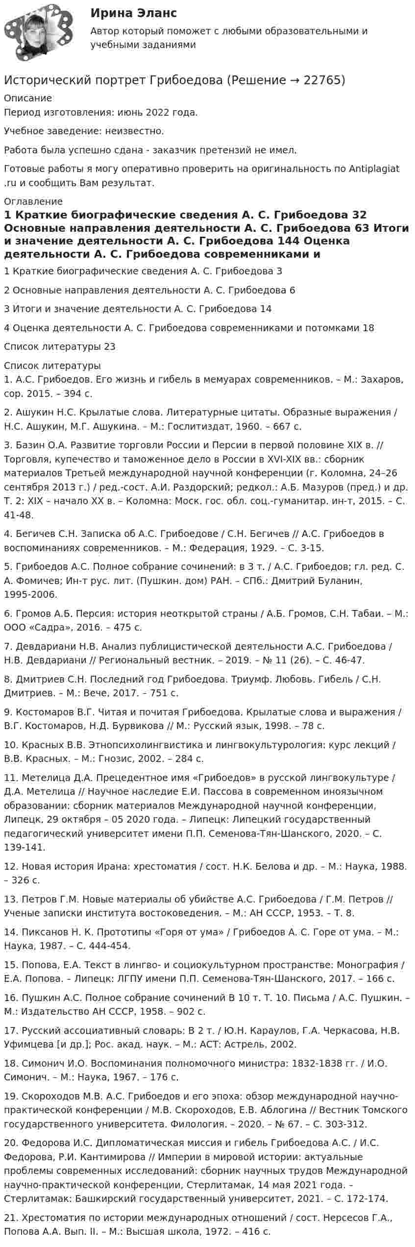      
          Описание
          Период изготовления: июнь 2022 года.Учебное заведение: неизвестно. Работа была успешно сдана - заказчик претензий не имел.Готовые работы я могу оперативно проверить на оригинальность по Antiplagiat .ru и сообщить Вам результат. 
          Оглавление
          1 Краткие биографические сведения А. С. Грибоедова	32 Основные направления деятельности А. С. Грибоедова	63 Итоги и значение деятельности А. С. Грибоедова	144 Оценка деятельности А. С. Грибоедова современниками и потомками	18Список литературы	23 
          Список литературы
          1.	А.С. Грибоедов. Его жизнь и гибель в мемуарах современников. – М.: Захаров, cop. 2015. – 394 с.2.	Ашукин Н.С. Крылатые слова. Литературные цитаты. Образные выражения / Н.С. Ашукин, М.Г. Ашукина. – М.: Гослитиздат, 1960. – 667 с.3.	Базин О.А. Развитие торговли России и Персии в первой половине ХIХ в. // Торговля, купечество и таможенное дело в России в XVI-XIX вв.: сборник материалов Третьей международной научной конференции (г. Коломна, 24–26 сентября 2013 г.) / ред.-сост. А.И. Раздорский; редкол.: А.Б. Мазуров (пред.) и др. Т. 2: XIX – начало XX в. – Коломна: Моск. гос. обл. соц.-гуманитар. ин-т, 2015. – С. 41-48.4.	Бегичев С.Н. Записка об А.С. Грибоедове / С.Н. Бегичев // А.С. Грибоедов в воспоминаниях современников. – М.: Федерация, 1929. – С. 3-15.5.	Грибоедов А.С. Полное собрание сочинений: в 3 т. / А.С. Грибоедов; гл. ред. С. А. Фомичев; Ин-т рус. лит. (Пушкин. дом) РАН. – СПб.: Дмитрий Буланин, 1995-2006.6.	Громов А.Б. Персия: история неоткрытой страны / А.Б. Громов, С.Н. Табаи. – М.: ООО «Садра», 2016. – 475 с.7.	Девдариани Н.В. Анализ публицистической деятельности А.С. Грибоедова / Н.В. Девдариани // Региональный вестник. – 2019. – № 11 (26). – С. 46-47. 8.	Дмитриев С.Н. Последний год Грибоедова. Триумф. Любовь. Гибель / С.Н. Дмитриев. – М.: Вече, 2017. – 751 с.9.	Костомаров В.Г. Читая и почитая Грибоедова. Крылатые слова и выражения / В.Г. Костомаров, Н.Д. Бурвикова // М.: Русский язык, 1998. – 78 с.10.	Красных В.В. Этнопсихолингвистика и лингвокультурология: курс лекций / В.В. Красных. – М.: Гнозис, 2002. – 284 с.11.	Метелица Д.А. Прецедентное имя «Грибоедов» в русской лингвокультуре / Д.А. Метелица // Научное наследие Е.И. Пассова в современном иноязычном образовании: сборник материалов Международной научной конференции, Липецк, 29 октября – 05 2020 года. – Липецк: Липецкий государственный педагогический университет имени П.П. Семенова-Тян-Шанского, 2020. – С. 139-141. 12.	Новая история Ирана: хрестоматия / сост. Н.К. Белова и др. – М.: Наука, 1988. – 326 с.13.	Петров Г.М. Новые материалы об убийстве А.С. Грибоедова / Г.М. Петров // Ученые записки института востоковедения. – М.: АН СССР, 1953. – Т. 8.14.	Пиксанов Н. К. Прототипы «Горя от ума» / Грибоедов А. С. Горе от ума. – М.: Наука, 1987. – С. 444-454.15.	Попова, Е.А. Текст в лингво- и социокультурном пространстве: Монография / Е.А. Попова. – Липецк: ЛГПУ имени П.П. Семенова-Тян-Шанского, 2017. – 166 с.16.	Пушкин А.С. Полное собрание сочинений В 10 т. Т. 10. Письма / А.С. Пушкин. – М.: Издательство АН СССР, 1958. – 902 с.17.	Русский ассоциативный словарь: В 2 т. / Ю.Н. Караулов, Г.А. Черкасова, Н.В. Уфимцева [и др.]; Рос. акад. наук. – М.: АСТ: Астрель, 2002. 18.	Симонич И.О. Воспоминания полномочного министра: 1832-1838 гг. / И.О. Симонич. – М.: Наука, 1967. – 176 с.19.	Скороходов М.В. А.С. Грибоедов и его эпоха: обзор международной научно-практической конференции / М.В. Скороходов, Е.В. Аблогина // Вестник Томского государственного университета. Филология. – 2020. – № 67. – С. 303-312. 20.	Федорова И.С. Дипломатическая миссия и гибель Грибоедова А.С. / И.С. Федорова, Р.И. Кантимирова // Империи в мировой истории: актуальные проблемы современных исследований: сборник научных трудов Международной научно-практической конференции, Стерлитамак, 14 мая 2021 года. – Стерлитамак: Башкирский государственный университет, 2021. – С. 172-174. 21.	Хрестоматия по истории международных отношений / сост. Нерсесов Г.А., Попова А.А. Вып. II. – М.: Высшая школа, 1972. – 416 с.
            
            
            Исторический метод исследования праваИсторический портрет ГрибоедоваИсторический портрет КарамзинИсторический процесс милитаризации физического воспитания в Западной Европе был реализован в …Исторически сложившаяся и законодательно закрепленная система организации банковского дела в конкретной стране – это … Историю отечественного государства и права как науку интересуют прежде всего …История   Исследовать ряд на сходимостьИстец Сидорова А.В. 18.08.2017 обратился в суд с иском к ООО «Туризм» в защиту прав потребителя, указав в обоснование иска, что 12.06.2017 г. между истцом и турагентством ООО «Привилегия»Истинная мольная теплоемкость С2Н5ОН дается выражением: С = 106,524 - 0,1656Т + 0,5753*10^-3 * Т^2 Найти значение средней мольной теплоемкости в пределах от 0 до 78 С.Истоки идеи горизонтальных связей восходят к созданию в 1992 г.... - единого экономического, политического, социального и культурного пространства с определенными высокими нормами и обязательствами участниковИстоки научного изучения поведения животных лежат в работах различных европейских мыслителей 17-19 веков, таких как британские натуралисты Джон Рэй и Чарльз Дарвин⭐ Историография (ответы на тесты Синергия / МТИ / МосАП, декабрь 2022)Исторические изменения фонетического строя английского языка