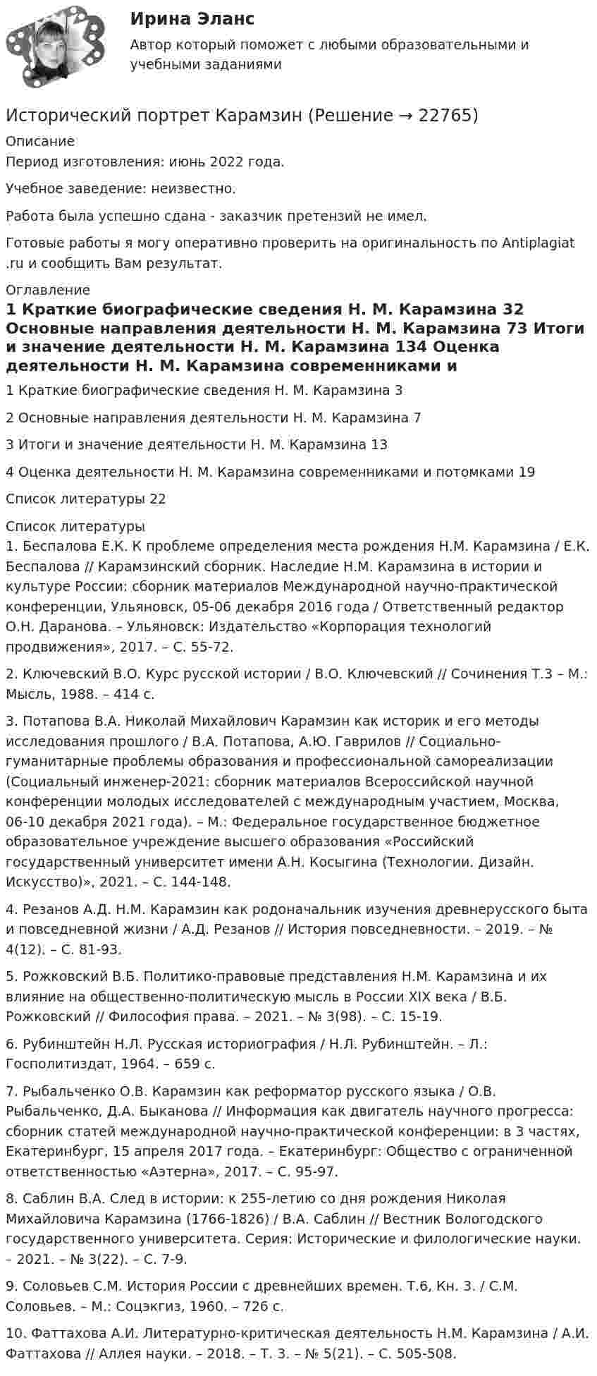      
          Описание
          Период изготовления: июнь 2022 года.Учебное заведение: неизвестно. Работа была успешно сдана - заказчик претензий не имел.Готовые работы я могу оперативно проверить на оригинальность по Antiplagiat .ru и сообщить Вам результат. 
          Оглавление
          1 Краткие биографические сведения Н. М. Карамзина	32 Основные направления деятельности Н. М. Карамзина	73 Итоги и значение деятельности Н. М. Карамзина	134 Оценка деятельности Н. М. Карамзина современниками и потомками	19Список литературы	22 
          Список литературы
          1.	Беспалова Е.К. К проблеме определения места рождения Н.М. Карамзина / Е.К. Беспалова // Карамзинский сборник. Наследие Н.М. Карамзина в истории и культуре России: сборник материалов Международной научно-практической конференции, Ульяновск, 05-06 декабря 2016 года / Ответственный редактор О.Н. Даранова. – Ульяновск: Издательство «Корпорация технологий продвижения», 2017. – С. 55-72. 2.	Ключевский В.О. Курс русской истории / В.О. Ключевский // Сочинения Т.3 – М.: Мысль, 1988. – 414 с.3.	Потапова В.А. Николай Михайлович Карамзин как историк и его методы исследования прошлого / В.А. Потапова, А.Ю. Гаврилов // Социально-гуманитарные проблемы образования и профессиональной самореализации (Социальный инженер-2021: сборник материалов Всероссийской научной конференции молодых исследователей с международным участием, Москва, 06-10 декабря 2021 года). – М.: Федеральное государственное бюджетное образовательное учреждение высшего образования «Российский государственный университет имени А.Н. Косыгина (Технологии. Дизайн. Искусство)», 2021. – С. 144-148. 4.	Резанов А.Д. Н.М. Карамзин как родоначальник изучения древнерусского быта и повседневной жизни / А.Д. Резанов // История повседневности. – 2019. – № 4(12). – С. 81-93. 5.	Рожковский В.Б. Политико-правовые представления Н.М. Карамзина и их влияние на общественно-политическую мысль в России XIX века / В.Б. Рожковский // Философия права. – 2021. – № 3(98). – С. 15-19. 6.	Рубинштейн Н.Л. Русская историография / Н.Л. Рубинштейн. – Л.: Госполитиздат, 1964. – 659 с.7.	Рыбальченко О.В. Карамзин как реформатор русского языка / О.В. Рыбальченко, Д.А. Быканова // Информация как двигатель научного прогресса: сборник статей международной научно-практической конференции: в 3 частях, Екатеринбург, 15 апреля 2017 года. – Екатеринбург: Общество с ограниченной ответственностью «Аэтерна», 2017. – С. 95-97. 8.	Саблин В.А. След в истории: к 255-летию со дня рождения Николая Михайловича Карамзина (1766-1826) / В.А. Саблин // Вестник Вологодского государственного университета. Серия: Исторические и филологические науки. – 2021. – № 3(22). – С. 7-9. 9.	Соловьев С.М. История России с древнейших времен. Т.6, Кн. 3. / С.М. Соловьев. – М.: Соцэкгиз, 1960. – 726 с.10.	Фаттахова А.И. Литературно-критическая деятельность Н.М. Карамзина / А.И. Фаттахова // Аллея науки. – 2018. – Т. 3. – № 5(21). – С. 505-508. 
            
            
            Исторический портрет ГрибоедоваИсторический портрет КарамзинИсторический процесс милитаризации физического воспитания в Западной Европе был реализован в …Исторически сложившаяся и законодательно закрепленная система организации банковского дела в конкретной стране – это … Историю отечественного государства и права как науку интересуют прежде всего …История   История (16 тем) тест с ответами КОЛЛЕДЖ СинергияИстец Сидорова А.В. 18.08.2017 обратился в суд с иском к ООО «Туризм» в защиту прав потребителя, указав в обоснование иска, что 12.06.2017 г. между истцом и турагентством ООО «Привилегия»Истинная мольная теплоемкость С2Н5ОН дается выражением: С = 106,524 - 0,1656Т + 0,5753*10^-3 * Т^2 Найти значение средней мольной теплоемкости в пределах от 0 до 78 С.Истоки идеи горизонтальных связей восходят к созданию в 1992 г.... - единого экономического, политического, социального и культурного пространства с определенными высокими нормами и обязательствами участниковИстоки научного изучения поведения животных лежат в работах различных европейских мыслителей 17-19 веков, таких как британские натуралисты Джон Рэй и Чарльз Дарвин⭐ Историография (ответы на тесты Синергия / МТИ / МосАП, декабрь 2022)Исторические изменения фонетического строя английского языкаИсторические предпосылки менеджмента