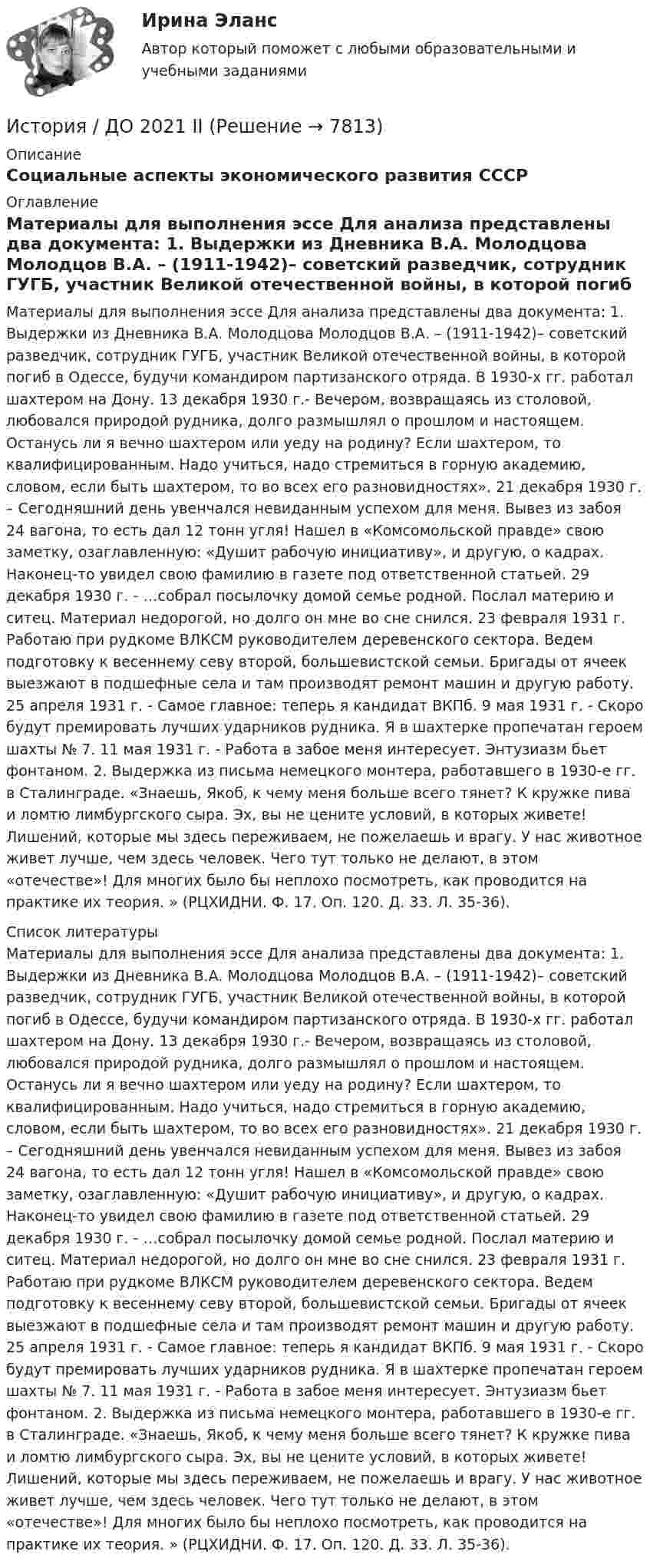      
          Описание
          Социальные аспекты экономического развития СССР 
          Оглавление
          Материалы для выполнения эссе Для анализа представлены два документа: 1. Выдержки из Дневника В.А. Молодцова Молодцов В.А. – (1911-1942)– советский разведчик, сотрудник ГУГБ, участник Великой отечественной войны, в которой погиб в Одессе, будучи командиром партизанского отряда. В 1930-х гг. работал шахтером на Дону. 13 декабря 1930 г.- Вечером, возвращаясь из столовой, любовался природой рудника, долго размышлял о прошлом и настоящем. Останусь ли я вечно шахтером или уеду на родину? Если шахтером, то квалифицированным. Надо учиться, надо стремиться в горную академию, словом, если быть шахтером, то во всех его разновидностях». 21 декабря 1930 г. – Сегодняшний день увенчался невиданным успехом для меня. Вывез из забоя 24 вагона, то есть дал 12 тонн угля! Нашел в «Комсомольской правде» свою заметку, озаглавленную: «Душит рабочую инициативу», и другую, о кадрах. Наконец-то увидел свою фамилию в газете под ответственной статьей. 29 декабря 1930 г. - …собрал посылочку домой семье родной. Послал материю и ситец. Материал недорогой, но долго он мне во сне снился. 23 февраля 1931 г. Работаю при рудкоме ВЛКСМ руководителем деревенского сектора. Ведем подготовку к весеннему севу второй, большевистской семьи. Бригады от ячеек выезжают в подшефные села и там производят ремонт машин и другую работу. 25 апреля 1931 г. - Самое главное: теперь я кандидат ВКПб. 9 мая 1931 г. - Скоро будут премировать лучших ударников рудника. Я в шахтерке пропечатан героем шахты № 7. 11 мая 1931 г. - Работа в забое меня интересует. Энтузиазм бьет фонтаном. 2. Выдержка из письма немецкого монтера, работавшего в 1930-е гг. в Сталинграде. «Знаешь, Якоб, к чему меня больше всего тянет? К кружке пива и ломтю лимбургского сыра. Эх, вы не цените условий, в которых живете! Лишений, которые мы здесь переживаем, не пожелаешь и врагу. У нас животное живет лучше, чем здесь человек. Чего тут только не делают, в этом «отечестве»! Для многих было бы неплохо посмотреть, как проводится на практике их теория. » (РЦХИДНИ. Ф. 17. Оп. 120. Д. 33. Л. 35-36). 
          Список литературы
          Материалы для выполнения эссе Для анализа представлены два документа: 1. Выдержки из Дневника В.А. Молодцова Молодцов В.А. – (1911-1942)– советский разведчик, сотрудник ГУГБ, участник Великой отечественной войны, в которой погиб в Одессе, будучи командиром партизанского отряда. В 1930-х гг. работал шахтером на Дону. 13 декабря 1930 г.- Вечером, возвращаясь из столовой, любовался природой рудника, долго размышлял о прошлом и настоящем. Останусь ли я вечно шахтером или уеду на родину? Если шахтером, то квалифицированным. Надо учиться, надо стремиться в горную академию, словом, если быть шахтером, то во всех его разновидностях». 21 декабря 1930 г. – Сегодняшний день увенчался невиданным успехом для меня. Вывез из забоя 24 вагона, то есть дал 12 тонн угля! Нашел в «Комсомольской правде» свою заметку, озаглавленную: «Душит рабочую инициативу», и другую, о кадрах. Наконец-то увидел свою фамилию в газете под ответственной статьей. 29 декабря 1930 г. - …собрал посылочку домой семье родной. Послал материю и ситец. Материал недорогой, но долго он мне во сне снился. 23 февраля 1931 г. Работаю при рудкоме ВЛКСМ руководителем деревенского сектора. Ведем подготовку к весеннему севу второй, большевистской семьи. Бригады от ячеек выезжают в подшефные села и там производят ремонт машин и другую работу. 25 апреля 1931 г. - Самое главное: теперь я кандидат ВКПб. 9 мая 1931 г. - Скоро будут премировать лучших ударников рудника. Я в шахтерке пропечатан героем шахты № 7. 11 мая 1931 г. - Работа в забое меня интересует. Энтузиазм бьет фонтаном. 2. Выдержка из письма немецкого монтера, работавшего в 1930-е гг. в Сталинграде. «Знаешь, Якоб, к чему меня больше всего тянет? К кружке пива и ломтю лимбургского сыра. Эх, вы не цените условий, в которых живете! Лишений, которые мы здесь переживаем, не пожелаешь и врагу. У нас животное живет лучше, чем здесь человек. Чего тут только не делают, в этом «отечестве»! Для многих было бы неплохо посмотреть, как проводится на практике их теория. » (РЦХИДНИ. Ф. 17. Оп. 120. Д. 33. Л. 35-36).
            
            
            История (Дифференцированный зачет)/Учебный тест по темам 7-9 с ответами на 100%История / ДО 2021 IIИстория документационного обеспечения управленияИстория (ДО, СпДО, ПНК, КП, ПДО)История (ДО, СпДО, ПНК, КП, ПДО)История (ДО, СпДО, ПНК, КП, ПДО)История (ДО, СпДО, ПНК, КП, ПДО)История государственного управления (Темы 1-5) тест с ответами Синергия/МОИ/ МТИ /МОСАПИстория государственного управления (тест с ответами Синергия)История государственного управления  тк 4История ДГТУИстория ДГТУИстория ДГТУИстория ДГТУ