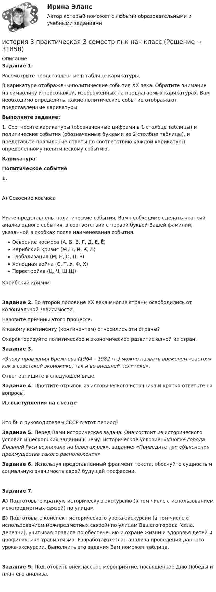      
          Описание
          Задание 1.Рассмотрите представленные в таблице карикатуры.В карикатуре отображены политические события XX века. Обратите внимание на символику и персонажей, изображенных на предлагаемых карикатурах. Вам необходимо определить, какие политические событие отображают представленные карикатуры.Выполните задание:1.               Соотнесите карикатуры (обозначенные цифрами в 1 столбце таблицы) и политические события (обозначенные буквами во 2 столбце таблицы), и представьте правильные ответы по соответствию каждой карикатуры определенному политическому событию.КарикатураПолитическое событие1.              А) Освоение космоса    Ниже представлены политические события, Вам необходимо сделать краткий анализ одного события, в соответствии с первой буквой Вашей фамилии, указанной в скобках после наименования события.Освоение космоса (А, Б, В, Г, Д, Е, Ё)Карибский кризис (Ж, З, И, К, Л)Глобализация (М, Н, О, П, Р)Холодная война (С, Т, У, Ф, Х)Перестройка (Ц, Ч, Ш,Щ)Карибский кризимЗадание 2.  Во второй половине XX века многие страны освободились от колониальной зависимости.Назовите причины этого процесса.К какому континенту (континентам) относились эти страны?Охарактеризуйте политическое и экономическое развитие одной из стран.Задание 3.  «Эпоху правления Брежнева (1964 – 1982 гг.) можно назвать временем «застоя» как в советской экономике, так и во внешней политике».Ответ запишите в следующем виде.Задание 4. Прочтите отрывок из исторического источника и кратко ответьте на вопросы.Из выступления на съездеКто был руководителем СССР в этот период?Задание 5. Перед Вами историческая задача. Она состоит из исторического условия и нескольких заданий к нему: историческое условие: «Многие города Древней Руси возникали на берегах рек», задание: «Приведите три объяснения преимущества такого расположения»Задание 6. Используя представленный фрагмент текста, обоснуйте сущность и социальную значимость своей будущей профессии.Задание 7.А) Подготовьте краткую историческую экскурсию (в том числе с использованием межпредметных связей) по улицамБ) Подготовьте конспект исторического урока-экскурсии (в том числе с использованием межпредметных связей) по улицам Вашего города (села, деревни), учитывая правила по обеспечению и охране жизни и здоровья детей и профилактике травматизма. Разработайте план анализа проведения данного урока-экскурсии. Выполнить это задания Вам поможет таблица.Задание 9. Подготовить внеклассное мероприятие, посвящённое Дню Победы и план его анализа.    
            
            
            История 2 сем УГНТУ тестыистория 3 практическая 3 семестр пнк нач классИстория 3 семестр (синергия 2 курс) История 61 вопрос СИНЕРГИЯ МТИ 2022ИСТОРИЯ - 7 Практических✅ История 83 вопроса СИНЕРГИЯ МТИ 2022История (i-exam)История. 1 курс. СибупкИстория 1 Ошибки консультанта Версия для исправления слушателя 1. Психолог не представился в начале консультации и не спросил, как обращаться к клиентке. 1. Здравствуйте! Меня зовут Игорь Борисович. Как мне к вам обращаться? 2. «После Вас у меня еще два человека назначено»История 1 СеместрИстория 1 семестр (тест с ответами Колледж Синергия)История (2023г.) тест с ответами Синергия✅ История 239 вопросов СИНЕРГИЯ МТИ 2022✅ История 245 вопросов СИНЕРГИЯ МТИ 2022