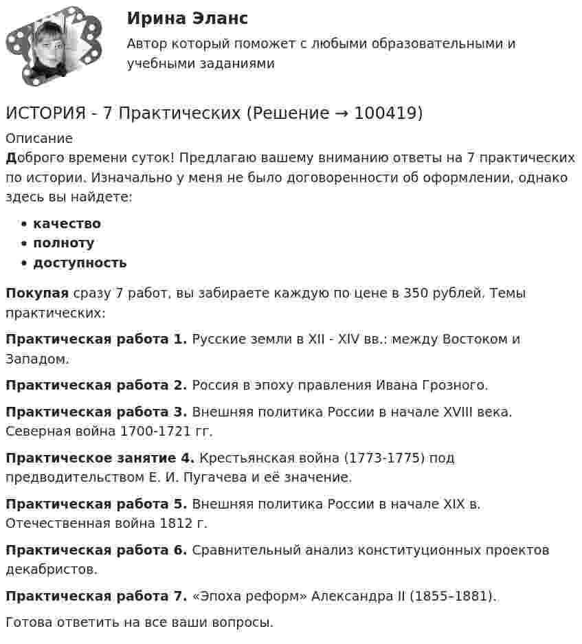      
            Описание
            Доброго времени суток! Предлагаю вашему вниманию ответы на 7 практических по истории. Изначально у меня не было договоренности об оформлении, однако здесь вы найдете:качествополнотудоступностьПокупая сразу 7 работ, вы забираете каждую по цене в 350 рублей. Темы практических: Практическая работа 1. Русские земли в XII - XIV вв.: между Востоком и Западом.Практическая работа 2. Россия в эпоху правления Ивана Грозного.Практическая работа 3. Внешняя политика России в начале XVIII века. Северная война 1700-1721 гг.Практическое занятие 4. Крестьянская война  (1773-1775)  под предводительством Е. И. Пугачева и её значение.Практическая работа 5. Внешняя политика России в начале ХIХ в. Отечественная война 1812 г.Практическая работа 6. Сравнительный анализ конституционных проектов декабристов.Практическая работа 7. «Эпоха реформ» Александра II (1855–1881).Готова ответить на все ваши вопросы.   
            
            
            История 61 вопрос СИНЕРГИЯ МТИ 2022ИСТОРИЯ - 7 Практических✅ История 83 вопроса СИНЕРГИЯ МТИ 2022История (i-exam)История американских санкций✅ История архитектуры и строительства 29 вопросов 2022💯 История [без тем] (все ответы на тест Синергия / МТИ / МосАП, август 2022)История 1 семестр (тест с ответами Колледж Синергия)История (2023г.) тест с ответами Синергия✅ История 239 вопросов СИНЕРГИЯ МТИ 2022✅ История 245 вопросов СИНЕРГИЯ МТИ 2022История 2 семестр (тест с ответами Колледж Синергия)История 2 сем УГНТУ тестыистория 3 практическая 3 семестр пнк нач класс