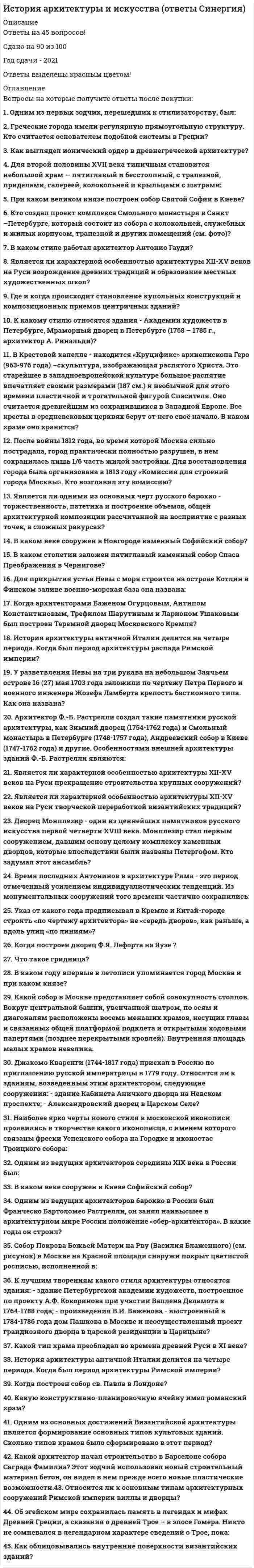    
          Описание
          38 вопросов с ответамиСдано на 90 баллов из 100 ОтличноГод сдачи -2020.После покупки Вы получите файл с ответами на вопросы которые указаны ниже:***(Если нужна помощь с другими предметами или сдачей тестов онлайн, пишите в личные сообщения) 
          Оглавление
          1. Одним из первых зодчих, перешедших к стилизаторству, был: *Архитектор А.П. Брюллов *Архитектор Ф. Растрелли *Архитектор К. Росси2. Греческие города имели регулярную прямоугольную структуру. Кто считается основателем подобной системы в Греции? *Им считается Пракситель *Им считается Фидий *Им считается Гипподам из Милета3. Как выглядел ионический ордер в древнегреческой архитектуре? *Ствол прорезан каннелюрами, капитель состоит из двух крупных завитков. Он применялся в храмах, посвященных богиням. Один из древнейших ионических храмов – храм Артемиды в Эфесе, который относится к одному из чудес света *Он не имеет базы, капитель состоит из трех крупных завитков. Он применялся в храмах, посвященных богам. Один из древнейших ионических храмов – храм Посейдона в Эфесе *Он не имеет базы, ствол прорезан каннелюрами, капитель состоит из эхина и абака. Этот ордер воплотил идеалы суровых и воинственных племен и получил широкое распространение в архаической Греции4. Для второй половины XVII века типичным становится небольшой храм — пятиглавый и бесстолпный, с трапезной, приделами, галереей, колокольней и крыльцами с шатрами: *Таковы церкви Троицы в Никитниках и Рождества Богородицы в Путниках (Москва), соборы Ростовского кремля *Успенский собор в Московском Кремле и соборы Ростовского кремля *Церковь Николы со Усохе в Пскове и Казанский собор в Санкт-Петербурге5. При каком великом князе построен собор Святой Софии в Киеве? *При великом князе Ярославе Мудром *При великом князе Мстиславе Новгородском *При великом князе Ярополке Киевском6. Кто создал проект комплекса Смольного монастыря в Санкт –Петербурге, который состоит из собора с колокольней, служебных и жилых корпусом, трапезной и других помещений (см. фото)? *Проект Смольного монастыря в Санкт –Петербурге (1848 – 1854 года) – работа архитектора Н.Л. Бенуа *Проект Смольного монастыря в Санкт –Петербурге (1718 – 1724 года) – работа архитектора Д. Трезини *Проект Смольного монастыря в Санкт –Петербурге (1748 – 1764 года) – работа архитектора Ф. Б. Растрелли7. В каком стиле работал архитектор Антонио Гауди? *Функционализм *Барокко *Модерн8. Является ли характерной особенностью архитектуры XII-XV веков на Руси возрождение древних традиций и образование местных художественных школ? *Не является. Архитектурные решения этого периода в основном заимствованы из Европы *Не является. Архитектурные решения этого периода в основном заимствованы из Византии *Является9. Где и когда происходит становление купольных конструкций и композиционных приемов центричных зданий? *В Византии в ранневизантийский период (V - начало VIII века) происходит становление купольных конструкций и композиционных приемов центричных зданий *В Византии в средневизантийский период (XIII-XV века) происходит становление купольных конструкций и композиционных приемов центричных зданий *В Византии в поздневизантийский период (VIII-XIII века) происходит становление купольных конструкций и композиционных приемов центричных зданий10. К какому стилю относятся здания - Академии художеств в Петербурге, Мраморный дворец в Петербурге (1768 – 1785 г., архитектор А. Ринальди)? *К числу ранних образцов барокко *К числу ранних образцов классицизма, в котором еще заметно влияние барокко *К ампиру11. В Крестовой капелле - находится «Круцификс» архиепископа Геро (963-976 года) –скульптура, изображающая распятого Христа. Это старейшее в западноевропейской культуре большое распятие впечатляет своими размерами (187 см.) и необычной для этого времени пластичной и трогательной фигурой Спасителя. Оно считается древнейшим из сохранившихся в Западной Европе. Все кресты в средневековых церквях берут от него своё начало. В каком храме оно хранится? *В соборе св. Петра и Марии в Кельне *В соборе св. Витта в Праге12. После войны 1812 года, во время которой Москва сильно пострадала, город практически полностью разрушен, в нем сохранилась лишь 1/6 часть жилой застройки. Для восстановления города была организована в 1813 году «Комиссия для строений города Москвы». Кто возглавил эту комиссию? *Главным архитектором реконструкции стал Осип Иванович Бове - ведущий архитектор Комиссии для строений. На него было возложено руководство всем Московским строительством *Главным архитектором реконструкции стал Карл Росси - ведущий архитектор Комиссии для строений. На него было возложено руководство всем Московским строительством *Главным архитектором реконструкции стал Матвей Федорович Казаков - ведущий архитектор Комиссии для строений. На него было возложено руководство всем Московским строительством13. Является ли одними из основных черт русского барокко - торжественность, патетика и построение объемов, общей архитектурной композиции рассчитанной на восприятие с разных точек, в сложных ракурсах? *Является, также как и противопоставление масштабов, резкие контрасты света и тени *Не, является *Является, но в стиле барокко в интерьере нет сложных росписей, лепки, мало зеркал, все это относится более к стилю классицизм14. В каком веке сооружен в Новгороде каменный Софийский собор? *XI веке - в 1045 году начали строить каменный Софийский собор в Новгороде, 14 сентября 1050 года завершено строительство Софийского собора в Новгороде и возможно он тогда же освящен *XII веке - в 1156 - году начали строить каменный Софийский собор в Новгороде, 4 октября 1176 года завершено строительство Софийского собора в Новгороде и возможно он тогда же освящен *XIV веке - в 1378 году начали строить каменный Софийский собор в Новгороде, 10 августа 1387 года завершено строительство Софийского собора в Новгороде и возможно он тогда же освящен15. В каком столетии заложен пятиглавый каменный собор Спаса Преображения в Чернигове? *XII веке - при Борисе Глебовиче– началось строительство пятиглавого каменного собора Спаса (храм достроен уже после смерти князя, в 1125 году князь Борис Глебович скончался и был похоронен в строящемся соборе) *VIII веке- при Изяславе Мстиславиче– началось строительство пятиглавого каменного собора Спаса (храм достроен уже после смерти князя, в 796 году князь Изяслав Мстиславич скончался и был похоронен в строящемся соборе) *XI веке- при Мстислава Владимировиче– началось строительство пятиглавого каменного собора Спаса (храм достроен уже после смерти князя, в 1036 году князь Мстислав Владимирович скончался и был похоронен в строящемся соборе)16. Для прикрытия устья Невы с моря строится на острове Котлин в Финском заливе военно-морская база она названа: *Петропавловской - эту дату принято считать днем основания Санкт-Петербурга *Кроншлот (позднее Кронштадт) *Шлиссельбург17. Когда архитекторами Баженом Огурцовым, Антипом Константиновым, Трефилом Шарутиным и Ларионом Ушаковым был построен Теремной дворец Московского Кремля? *В 1635—1636 годах - его трехэтажный объем носит явно выявленный ступенчатый характер. Со всех сторон дворец окружает гульбище. Два пояса разноцветных поливных изразцов венчают верхний ярус здания. Первоначально стены дворца, интерьер которого особенно уютен, были расписаны *В 1735—1736 годах - его трехэтажный объем со всех сторон окружает гульбище. Два пояса разноцветных поливных изразцов венчают верхний ярус здания. Первоначально стены дворца были расписаны *В 1678—1690 годах - он двухэтажный и с одной сторон дворец окружает гульбище. Три пояса разноцветных поливных изразцов венчают нижний ярус здания18. История архитектуры античной Италии делится на четыре периода. Когда был период архитектуры распада Римской империи? *II-I века до н.э. *IV век до н.э. -30 год до н.э. *до конца V века.19. У разветвления Невы на три рукава на небольшом Заячьем острове 16 (27) мая 1703 года заложили по чертежу Петра Первого и военного инженера Жозефа Ламберта крепость бастионного типа. Как она названа? *Она названа Петропавловской - эту дату принято считать днем основания Санкт-Петербурга *Она названа Шлиссельбург - эту дату принято считать днем основания Санкт-Петербурга *Она названа Кронштадт - эту дату принято считать днем основания Санкт-Петербурга20. Архитектор Ф.-Б. Растрелли создал такие памятники русской архитектуры, как Зимний дворец (1754-1762 года) и Смольный монастырь в Петербурге (1748-1757 года), Андреевский собор в Киеве (1747-1762 года) и другие. Особенностями внешней архитектуры зданий Ф.-Б. Растрелли являются: *Протяженность зданий, ясность и простота их плана, членение на выступающие и западающие объемы, применение ордеров с раскрепованными антаблементами, отсутствие декора на фасаде, розовый фон стены *Протяженность зданий, ясность и простота их плана, членение на выступающие и западающие объемы, применение ордеров с раскрепованными антаблементами, украшение фасада скульптурами, позолоченным, белым лепным декором на цветном, чаще голубом фоне стены *Протяженность зданий, сложность их плана, и отсутствие членения, применение ордеров и украшение фасада колонами21. Является ли характерной особенностью архитектуры XII-XV веков на Руси прекращение строительства крупных сооружений? *Является, что связано с ограниченными экономическими возможностями княжеств, раздробленностью Руси *Является, так как архитектурные решения этого периода в основном заимствованы из Азии *Не является22. Является ли характерной особенностью архитектуры XII-XV веков на Руси творческой переработкой византийских традиций? *Является *Не является, так как архитектурные решения этого периода в основном заимствованы из Европы *Не является, так как архитектурные решения этого периода в основном заимствованы из Скандинавии23. Дворец Монплезир - один из ценнейших памятников русского искусства первой четверти XVIII века. Монплезир стал первым сооружением, давшим основу целому комплексу каменных дворцов, которые впоследствии были названы Петергофом. Кто задумал этот ансамбль? *Мысль о постройке палат на мысу, с которого видны столица, Кронштадт и северный берег Финского залива, принадлежала императору Петру I. На одном из его рисунков впервые появилось название этих палат - «Монплезю» (в переводе с французского «моё удовольствие»). Сохранились собственноручные наброски Петра I, на них помечены место постройки Монплезира и планировка Монплезирского сада *Мысль о постройке палат на мысу, с которого видны столица, Кронштадт и северный берег Финского залива, принадлежала императрице Екатерине II. Сохранились ее собственноручные наброски, на них помечены место постройки Монплезира и планировка Монплезирского сада *Мысль о постройке палат на мысу, с которого видны столица, Кронштадт и северный берег Финского залива, принадлежала императрице Елизавете Петровне24. Время последних Антонинов в архитектуре Рима - это период отмеченный усилением индивидуалистических тенденций. Из монументальных сооружений того времени частично сохранились: *Храм божественного Августа, поставленный в его честь Антонином Пием на Форуме, и храм Венеры Милосской на Капитолийском холме *Храм божественного Адриана, поставленный в его честь Антонином Пием на Марсовом поле, и храм Антонина и Фаустины на Римском Форуме *Пантеон, и храмы Антонина и Фаустины, Кастора и Полулукса на Римском Форуме25. Указ от какого года предписывал в Кремле и Китай-городе строить «по чертежу архитектора» не «середь дворов», как раньше, а вдоль улиц «по линиям»? *Указ 1664 года, а позднее (в 1702 году) это требование распространилось и на Белый город. Однако традиционная застройка Москвы деревянными домами велась еще много десятилетий *Указ 1774 года, а позднее (в 1782 году) это требование распространилось и на Белый город *Указ 1704 года, а позднее (в 1712 году) это требование распространилось и на Белый город. Однако традиционная застройка Москвы деревянными домами велась еще много десятилетий26. Когда построен дворец Ф.Я. Лефорта на Яузе (см. фото)? *Лефортовский дворец в Немецкой слободе, выстроен известным московским архитектором Д.В. Аксамитовым в 1697 – 1699 года *Лефортовский дворец в Немецкой слободе, выстроен известным московским архитектором Д.В. Аксамитовым в 1710-1712 года *Лефортовский дворец в Немецкой слободе, выстроен известным московским архитектором Д.Ухтомским в 1810-1811 года27. Что такое гридница? *Часть православного храма *Это большое помещение, предназначенное для многолюдных собраний и пиров *Так в древней Руси называлась спальня28. В каком году впервые в летописи упоминается город Москва и при каком князе? *В 1117 году во время княжения Владимира Мономаха (1113-1125 года) *В 1134 году во время княжения Мстислава Великого (1125 – 1132 года) *В 1147 году во время княжения Юрия Долгорукого (1155 – 1157 года)29. Какой собор в Москве представляет собой совокупность столпов. Вокруг центральной башни, увенчанной шатром, по осям и диагоналям расположены восемь меньших храмов, несущих главы и связанных общей платформой подклета и открытыми ходовыми папертями (позднее перекрытыми кровлей). Внутренняя площадь малых храмов невелика. *Собор Покрова Божьей Матери на Рву (Василия Блаженного) в Москве на Красной площади *Архангельский собор Московского Кремля *Церковь Николы в Хамовниках30. Джакомо Кваренги (1744-1817 года) приехал в Россию по приглашению русской императрицы в 1779 году. Относятся ли к зданиям, возведенным этим архитектором, следующие сооружения: - здание Кабинета Аничкого дворца на Невском проспекте; - Александровский дворец в Царском Селе? *Не относятся, это работы Б. Растрелли *Относятся, как и дворец Юсуповых на Фонтанке *Не относятся, это работы К. Росси, а Екатерининский институт и Колокольня Владимирской церкви (на Колокольной улице) – работа действительно Джакомо Кваренги31. Наиболее ярко черты нового стиля в московской иконописи проявились в творчестве какого иконописца, с именем которого связаны фрески Успенского собора на Городке и иконостас Троицкого собора: *Андрея Рублева (около 1360 – 1430 года) *Иконописца Алипия *Иконописца Симона Ушакова и его школы живописи32. Одним из ведущих архитекторов середины XIX века в России был: *А.И. Штакеншнейдер, он продемонстрировал в построенных им дворцах виртуозное владение формами барокко, ренессанса и античности *К. Росси, он продемонстрировал в построенных им дворцах виртуозное владение формами барокко и готики *Ф. Шехтель, он продемонстрировал в построенных им зданиях виртуозное владение формами барокко и классицизма33. В каком веке сооружен в Киеве Софийский собор? *XV веке - начинает строиться собор Святой Софии в Киеве – приблизительно с 1437г. *XI веке - начинает строиться собор Святой Софии в Киеве – приблизительно с 1037г. *XII веке - начинает строиться собор Святой Софии в Киеве – приблизительно с 1146г.34. Одним из ведущих архитекторов барокко в России был Франческо Бартоломео Растрелли, он занял наивысшее в архитектурном мире России положение «обер-архитектора». В какие годы он строил? *Расцвет творчества Ф.-Б. Растрелли приходится на 1840-1850-е года. Он создал такие памятники русской архитектуры, как Екатеринский дворец в Царском Селе (1852-1862 года) и Арсенал (1854-1862 года) *Расцвет творчества Ф.-Б. Растрелли приходится на 1740-1750-е года. Он создал такие памятники русской архитектуры, как Екатеринский дворец в Царском Селе (1752-1762 года) и Зимний дворец (1754-1762 года) *Расцвет творчества Ф.-Б. Растрелли приходится на 1710-1720-е года. Он создал такие памятники русской архитектуры, как Зимний дворец (1714-1722 года)35. Собор Покрова Божьей Матери на Рву (Василия Блаженного) (см. рисунок) в Москве на Красной площади снаружи покрыт цветистой росписью, исполненной в: *XVI в. *XVII-XVIII вв., первоначально же цветовую гамму образовывало сочетание кирпича стен с белым камнем декоративных деталей, с которой гармонировали сверкающие главы, покрытые “белым железом”, и цветные майоликовые украшения центрального шатра *XVIII-XIX вв., первоначально же цветовую гамму образовывало сочетание кирпича стен с белым камнем декоративных деталей, с которой гармонировали сверкающие главы, покрытые “белым железом”, и цветные майоликовые украшения центрального шатра36. К лучшим творениям какого стиля архитектуры относятся здания: - здание Петербургской академии художеств, построенное по проекту А.Ф. Кокоринова при участии Валлена Деламота в 1764-1788 года; - произведения В.И. Баженова - выстроенный в 1784-1786 года дом Пашкова в Москве и неосуществленный проект грандиозного дворца в царской резиденции в Царицыне? *раннего классицизма *Ампира *Барокко37. Какой тип храма преобладал во времена древней Руси в XI веке? *В это время преобладающим типом является пятинефный крестово-купольный храм с пятью или более главами *В это время преобладающим типом является храм типа базилики *В это время преобладающим типом является семинефный базиликальный храм38. История архитектуры античной Италии делится на четыре периода. Когда был период архитектуры Римской империи? *II-I века до н.э.*IV век до н.э. -30 год до н.э.*30 год до н.э.-476 год. 
            
            
            История архитектуры и строительства (тест с ответами МОИ)💯 История (все ответы на тест Синергия / МТИ / МосАП)💯 История (все ответы на тест Синергия / МТИ / МосАП, март 2022)История государства и права зарубежных стран 2022 г. Компетентностный тест (задачи)История государства и права зарубежных стран (ответы на 21 тестовый вопрос)История государства и права зарубежных стран. Ответы на тест. Синергия.История государства и права зарубежных стран (ответы на тест Синергия / МТИ / МосАП)Исследование социально-экономических и политических процессов (Синергия), ответы на тест, 2021 годИсторик _______________ считается родоначальником марксистской концепции отечественной истории, главой школы историков-марксистовИсторическая последовательность экономистов-теоретиков -А. Смит -В. Петти -Дж. С. Милль -Д. Рикардо -А. Маршалл -Т. МенИсторический термин «…» относится к царствованию Ивана ГрозногоИсторически система социального партнерства возникла …История 2 курс (тест с ответами Колледж Синергия)История (2 семестр) СОО НСПК