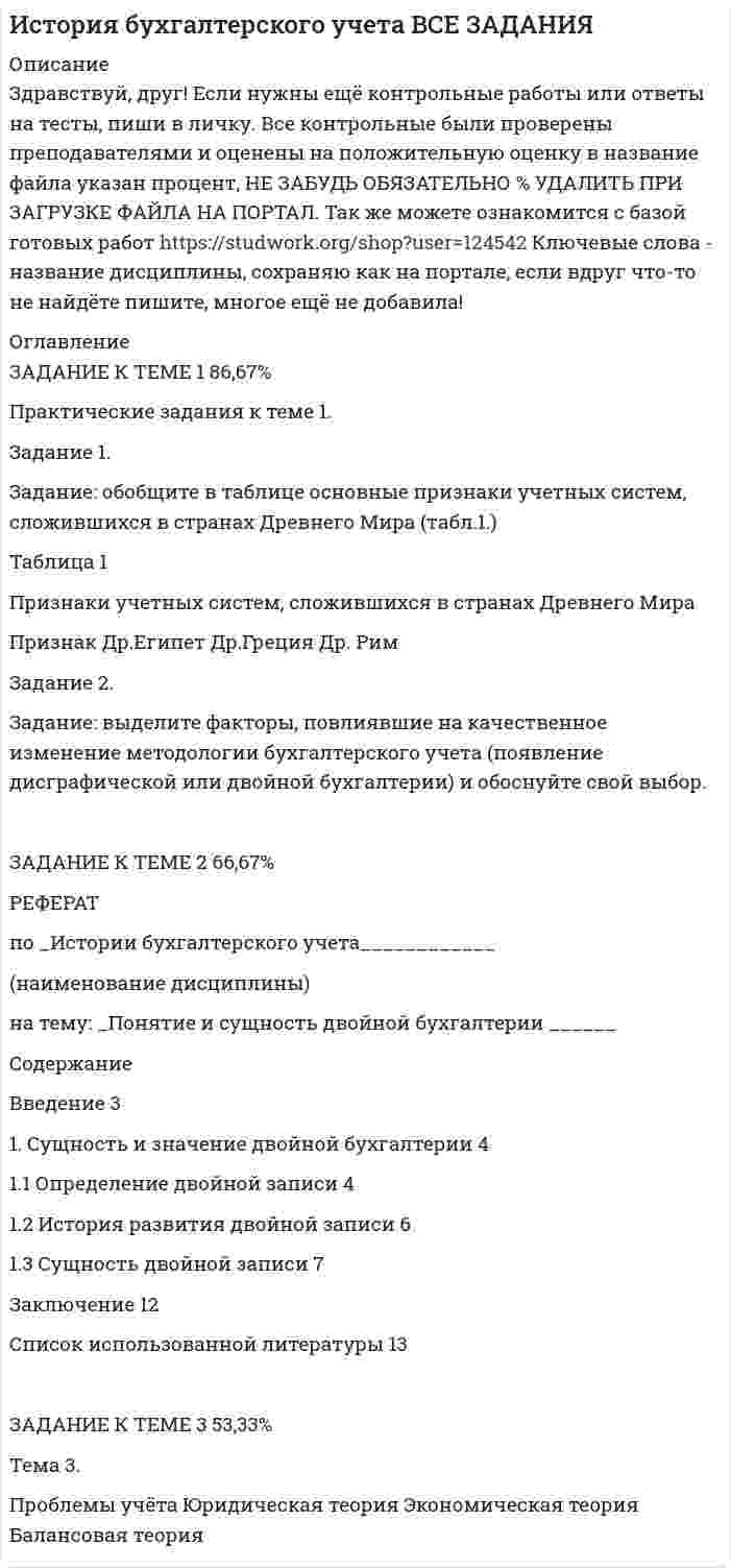 




Описание


Здравствуй, друг! Если нужны ещё работы, пиши в личку. Все контрольные были проверены преподавателями и оценены на положительную оценку в название файла указан процент, НЕ ЗАБУДЬ ОБЯЗАТЕЛЬНО % УДАЛИТЬ ПРИ ЗАГРУЗКЕ ФАЙЛА НА ПОРТАЛ




Оглавление


Практические задания к теме 1.
Задание 1.
 
Задание: обобщите в таблице основные признаки учетных систем, сложившихся в странах Древнего Мира (табл.1.)
Таблица 1
Признаки учетных систем, сложившихся в странах Древнего Мира
 
Признак
Др.Египет
Др.Греция
Др. Рим
Признак
Материальный носитель информации (папирус, глиняные или деревянные таблички и т.п.)
Форма учета (инвентарная или приходо-расходная)
Вид записи (хронологическая или систематическая)
Вычислительные приборы или вспомогательные таблицы
Обучение профессии
Престиж профессии
Основные достижения
Задание 2.
Задание: выделите факторы, повлиявшие на качественное изменение методологии бухгалтерского учета (появление дисграфической или двойной бухгалтерии) и обоснуйте свой выбор.
РЕФЕРАТ
На тему: «Реформирование бухгалтерского учёта в 20 веке. Необходимость реформирования бухгалтерского учета. Этапы реформирования бухгалтерского учета»
по дисциплине: История бухгалтерского учета
Содержание
Содержание………………………………………………………………………..2
Введение…………………………………………………………………………...3
Реформирование и учет в России в 20 веке……………………………………..5
Заключение. ……………………………………………………………………..15
Список используемой литературы……………………………………………..17
Практическое задание к теме 3.
 
Задание: выделите основные черты юридической, экономической и балансовой теорий двойной записи с помощью таблицы 2.
Таблица 2.
Характеристика основных теорий двойной записи
 
Проблемы учета
Юридическая теория
Экономическая теория
Балансовая теория
Проблемы учета
Цель учета
Предмет учета
Объект учета
Базовая наука
Содержание баланса
Оценка
Содержание счетов
Причина двойной записи
Границы учета
Представители
 



            
            
            Задание: обобщите в таблице основные признаки учетных систем, сложившихся в странах Древнего Мира (табл.1.) Таблица 1 Признаки учетных систем, сложившихся в странах Древнего Мира. 2Задание: обобщите в таблице основные признаки учетных систем, сложившихся в странах Древнего Мира (табл.1.) Таблица 1 Признаки учетных систем, сложившихся в странах Древнего Мира. 3Задание: обобщите в таблице основные признаки учетных систем, сложившихся в странах Древнего Мира (табл.1.) Таблица 1 Признаки учетных систем, сложившихся в странах Древнего Мира. 4Задание Объясните, прочитав приведенный текст, можно ли «заместить» чем-либо отсутствие ощущения той или иной модальности. За счет чего слепая от рождения О. И. Скороходова «видит» мир?Многих зрячих чрезвычайно интересует вопрос: могу ли я представить тот или иной цвет? Некоторые даже спрашивали: нельзя ли с помощью осязания различать цвета?Задание  ОГРАНИЧЕННЫЕ ВЕЩНЫЕ ПРАВАЗадание: Ознакомьтесь с организационной характеристикой предприятия. При помощи матрицы распределения ответственности постройте организационную структуру администрации данного предприятия. Ответ на задание должен быть представлен в виде:Задание: Ознакомьтесь с организационной характеристикой предприятия. При помощи матрицы распределения ответственности постройте организационную структуру администрации данного предприятия. Ответ на задание должен быть представлен в виде:. 2Задание: необходимо заполнить таблицу и указать основные понятия (не менее пяти) и проблемы (не менее трех) в рамках изученных философских дисциплин.Задание: необходимо заполнить таблицу и указать основные понятия (не менее пяти) и проблемы (не менее трех) в рамках изученных философских дисциплин. № НаименованиеЗадание: необходимо заполнить таблицу и указать основные понятия (не менее пяти) и проблемы (не менее трех) в рамках изученных философских дисциплин. № Наименование философской дисциплины Основные понятия Основные философские проблемы 1. ОнтологияЗадание: необходимо заполнить таблицу, указав наименование дисциплины и ее содержание, основные понятия (не менее трех), и раскрыть одну из проблем для каждой из изученных философских дисциплин, в рамках курса «Философия».Задание: необходимо зарисовать, соблюдая масштаб, диаграмму состояния согласно своему варианту и выполнить следующие задания: 1. Установить тип данной диаграммы. 2. Определить структурный и фазовый состав всех областей диаграммы состояния и отразить их соответствующими буквенными обозначениями на диаграмме.Задание Необходимо отметить правильный (правильные) вариант ответа и объяснить свой выбор. Критерии оценки:  Знание основных процессов изучаемой предметной области, глубина и полнота ответа на вопрос.Задание. Ниже приведены Отчеты о финансовом положении Альфа и Бета по состоянию 31.12.19 (тыс.д.ед.). Альфа Бета Внеоборотные активы: Основные средства Инвестиции