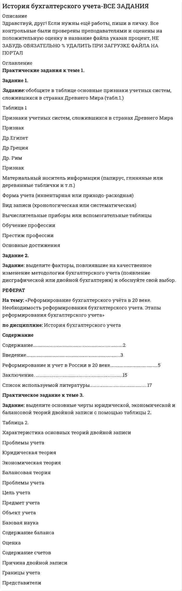




Описание


Здравствуй, друг! Если нужны ещё работы, пиши в личку. Все контрольные были проверены преподавателями и оценены на положительную оценку в название файла указан процент, НЕ ЗАБУДЬ ОБЯЗАТЕЛЬНО % УДАЛИТЬ ПРИ ЗАГРУЗКЕ ФАЙЛА НА ПОРТАЛ




Оглавление


Практическое задание для семинарского занятия
по теме 5. Администрирование организационной структуры предприятия
 
Задание: Ознакомьтесь с организационной характеристикой предприятия. При помощи матрицы распределения ответственности постройте организационную структуру администрации данного предприятия.
Ответ на задание должен быть представлен в виде:
1. схемы организационной структуры администрации предприятия;
2. матрицы распределения ответственности (в форме таблицы).
Порядок предоставления работы: Вы должны отправить в адрес преподавателя ответ на задание в форме файла Word. При выполнения задания в табличной форме придерживайтесь следующих правил: размер шрифта 12-14 пт. Интервал 1-1,5. Шрифт Times New Roman. Выравнивание текста по ширине.
Организационная характеристика предприятия
ООО «Махаон» является одним из основных производителей хлебобулочных и кондитерских изделий в России. Была разработана и зарегистрирована в 1993 году торговая марка «Махаон», создан девиз предприятия «Махаон - праздник в вашем доме».
За время существования предприятия хлебобулочное производство увеличилось в 3 раза, кондитерское - в 4 раза, производительность труда - в 2,5 раза, численность выросла на 25%.
Для успешного продвижения и работы на рынках сбыта, где предприятие контролирует 15%, «Махаон» имеет разветвленную дилерскую сеть в 12 регионах России.
На сегодняшний день общая численность работников ООО «Махаон» составляет около 500 человек. Среди них рабочие производственной и непроизводственной сферы, работники торговой сферы, специалисты, административный аппарат и обслуживающий персонал.
Предприятие имеет два производственных цеха: кондитерский и булочный.
Сейчас кондитерский цех выпускает до 3 тонн продукции ежесуточно. Ассортимент насчитывает свыше 50 наименований тортов и пирожных и постоянно обновляется. Линии по производству хлебобулочных изделий выпускают свыше 25 тонн в сутки. Ассортимент хлебобулочных изделий насчитывает 15 наименований.
Одним из направлений деятельности предприятия является фирменная торговля. На сегодняшний день торговая сеть «Махаон» насчитывает 20 торговых точек, в том числе 8 магазинов.
ООО «Махаон» имеет свой автопарк, насчитывающий 20 автомобилей, для доставки соей продукции в торовые точки.
Основными направлениями деятельности ООО «Махаон» являются:
- производство и реализация хлеба, хлебобулочных и кондитерских изделий;
- коммерческая, торгово-закупочная, посредническая деятельность по реализации товаров народного потребления;
 



            
            
            Задание: обобщите в таблице основные признаки учетных систем, сложившихся в странах Древнего Мира (табл.1.) Задание: выделите факторы, повлиявшие на качественное изменение методологии бухгалтерского учета (появление дисграфической или двойной бухгалтерии) и обоснуйте свой выбор.Задание: обобщите в таблице основные признаки учетных систем, сложившихся в странах Древнего Мира (табл.1.) Таблица 1 Признаки учетных систем, сложившихся в странах Древнего Мира. 2Задание: обобщите в таблице основные признаки учетных систем, сложившихся в странах Древнего Мира (табл.1.) Таблица 1 Признаки учетных систем, сложившихся в странах Древнего Мира. 3Задание: обобщите в таблице основные признаки учетных систем, сложившихся в странах Древнего Мира (табл.1.) Таблица 1 Признаки учетных систем, сложившихся в странах Древнего Мира. 4Задание Объясните, прочитав приведенный текст, можно ли «заместить» чем-либо отсутствие ощущения той или иной модальности. За счет чего слепая от рождения О. И. Скороходова «видит» мир?Многих зрячих чрезвычайно интересует вопрос: могу ли я представить тот или иной цвет? Некоторые даже спрашивали: нельзя ли с помощью осязания различать цвета?Задание  ОГРАНИЧЕННЫЕ ВЕЩНЫЕ ПРАВАЗадание: Ознакомьтесь с организационной характеристикой предприятия. При помощи матрицы распределения ответственности постройте организационную структуру администрации данного предприятия. Ответ на задание должен быть представлен в виде:Задание на эластичность-2Задание: необходимо заполнить таблицу и указать основные понятия (не менее пяти) и проблемы (не менее трех) в рамках изученных философских дисциплин.Задание: необходимо заполнить таблицу и указать основные понятия (не менее пяти) и проблемы (не менее трех) в рамках изученных философских дисциплин. № НаименованиеЗадание: необходимо заполнить таблицу и указать основные понятия (не менее пяти) и проблемы (не менее трех) в рамках изученных философских дисциплин. № Наименование философской дисциплины Основные понятия Основные философские проблемы 1. ОнтологияЗадание: необходимо заполнить таблицу, указав наименование дисциплины и ее содержание, основные понятия (не менее трех), и раскрыть одну из проблем для каждой из изученных философских дисциплин, в рамках курса «Философия».Задание: необходимо зарисовать, соблюдая масштаб, диаграмму состояния согласно своему варианту и выполнить следующие задания: 1. Установить тип данной диаграммы. 2. Определить структурный и фазовый состав всех областей диаграммы состояния и отразить их соответствующими буквенными обозначениями на диаграмме.Задание Необходимо отметить правильный (правильные) вариант ответа и объяснить свой выбор. Критерии оценки:  Знание основных процессов изучаемой предметной области, глубина и полнота ответа на вопрос.