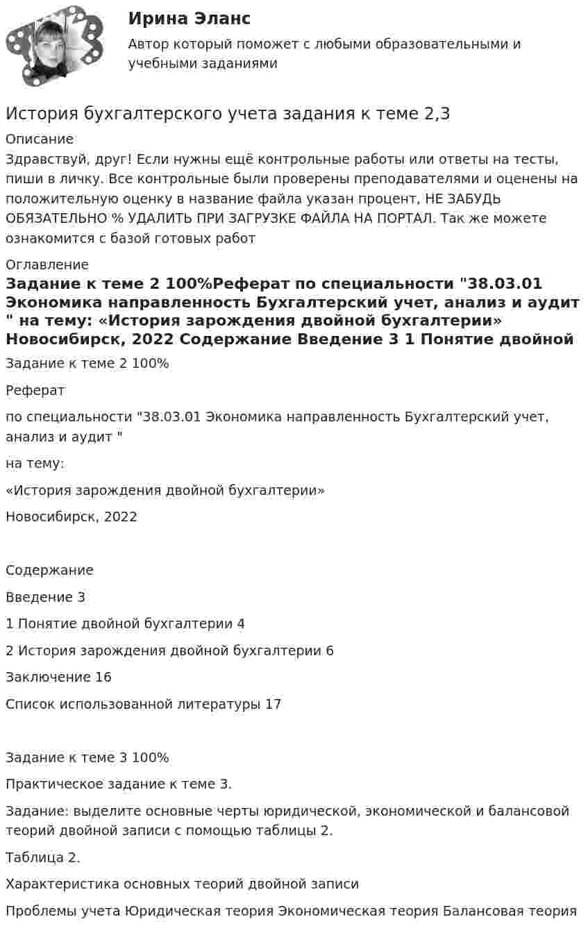      
          Описание
          Здравствуй, друг! Если нужны ещё контрольные работы или ответы на тесты, пиши в личку. Все контрольные были проверены преподавателями и оценены на положительную оценку в название файла указан процент, НЕ ЗАБУДЬ ОБЯЗАТЕЛЬНО % УДАЛИТЬ ПРИ ЗАГРУЗКЕ ФАЙЛА НА ПОРТАЛ. Так же можете ознакомится с базой готовых работ  
          Оглавление
          Задание  к теме 2 100%Реферат

по специальности 38.03.01 Экономика направленность Бухгалтерский учет, анализ и аудит 

на тему:

«История зарождения двойной бухгалтерии»


Новосибирск, 2022
 
Содержание

Введение	3
1 Понятие двойной бухгалтерии	4
2 История зарождения двойной бухгалтерии	6
Заключение	16
Список использованной литературы	17

Задание к теме  3 100%Практическое задание к теме 3.

Задание: выделите основные черты юридической, экономической и балансовой теорий двойной записи с помощью таблицы 2.
Таблица 2.
Характеристика основных теорий двойной записи

Проблемы учета	Юридическая теория	Экономическая теория	Балансовая теория
 
            
            
            История бухгалтерского учета ВСЕ ТЕСТЫ+ИТОГОВЫЙИстория бухгалтерского учета задания к теме 2,3История бухгалтерского учета Итоговый тест История бухгалтерского учета. Практические задания к теме 1. СибУПК.История возникновения и развитие коррупцииИстория возникновения и развития, Нормативные документы, стандарты и методические разработки, классификация, экспертиза ценности, описания и учета, требования к хранению электронных документов по сравнению с документами на традиционных носителяхИстория ВСЕ ЗАДАНИЯ 💯 История [без тем] (все ответы на тест Синергия / МТИ / МосАП, январь 2023)История болезни Острый гнойный периостит, ребёнок 6 летИстория большого теннисаИстория бухгалтерского учетаИстория бухгалтерского учётаИстория бухгалтерского учётаИстория бухгалтерского учёта 