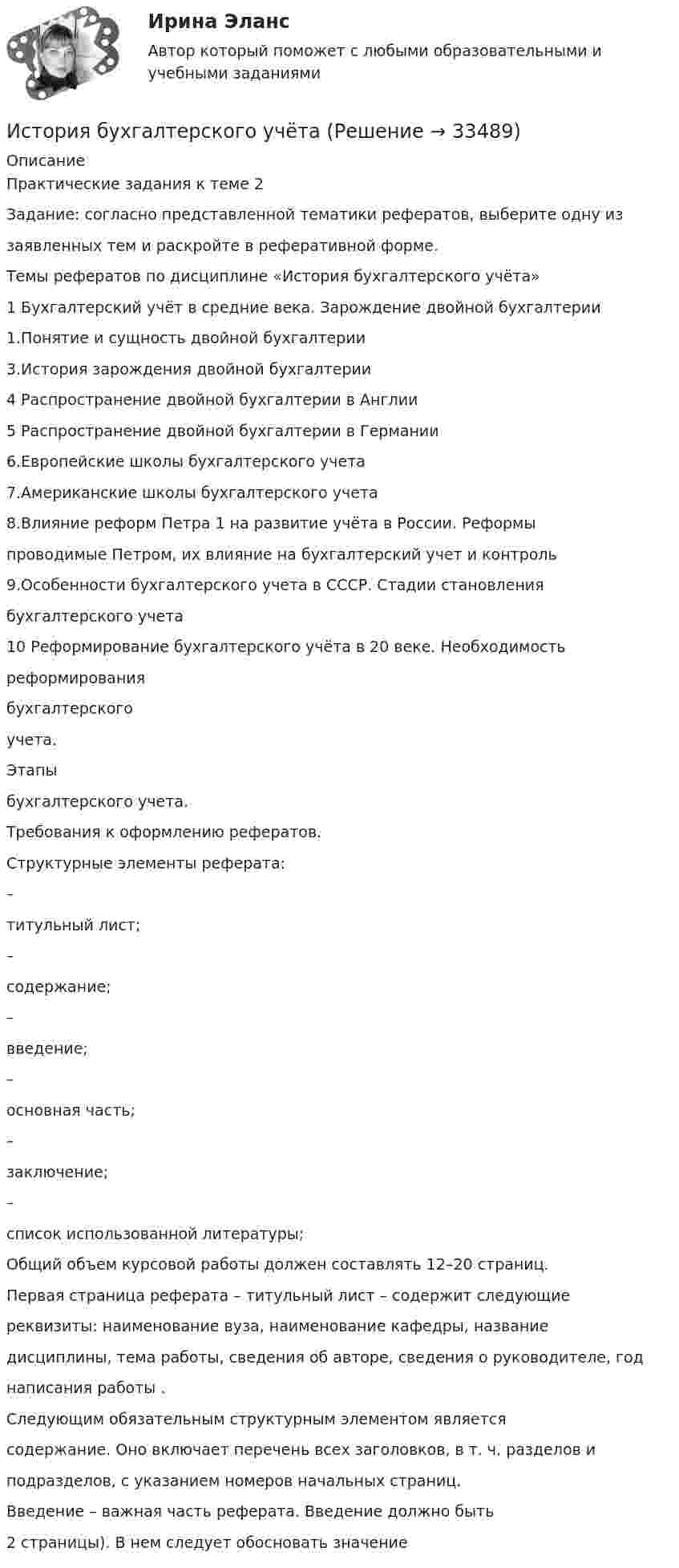      
          Описание
          Практические задания к теме 2Задание: согласно представленной тематики рефератов, выберите одну иззаявленных тем и раскройте в реферативной форме.Темы рефератов по дисциплине «История бухгалтерского учёта»1 Бухгалтерский учёт в средние века. Зарождение двойной бухгалтерии1.Понятие и сущность двойной бухгалтерии3.История зарождения двойной бухгалтерии4 Распространение двойной бухгалтерии в Англии5 Распространение двойной бухгалтерии в Германии6.Европейские школы бухгалтерского учета7.Американские школы бухгалтерского учета8.Влияние реформ Петра 1 на развитие учёта в России. Реформыпроводимые Петром, их влияние на бухгалтерский учет и контроль9.Особенности бухгалтерского учета в СССР. Стадии становлениябухгалтерского учета10 Реформирование бухгалтерского учёта в 20 веке. Необходимостьреформированиябухгалтерскогоучета.Этапыбухгалтерского учета.Требования к оформлению рефератов.Структурные элементы реферата:–титульный лист;–содержание;–введение;–основная часть;–заключение;–список использованной литературы;Общий объем курсовой работы должен составлять 12–20 страниц.Первая страница реферата – титульный лист – содержит следующиереквизиты: наименование вуза, наименование кафедры, названиедисциплины, тема работы, сведения об авторе, сведения о руководителе, годнаписания работы .Следующим обязательным структурным элементом являетсясодержание. Оно включает перечень всех заголовков, в т. ч. разделов иподразделов, с указанием номеров начальных страниц.Введение – важная часть реферата. Введение должно быть2 страницы). В нем следует обосновать значение  
            
            
            История бухгалтерского учетаИстория бухгалтерского учётаИстория бухгалтерского учётаИстория бухгалтерского учёта История Бухгалтерского учётаИстория бухгалтерского учета ВСЕ ТЕСТЫ+ИТОГОВЫЙИстория бухгалтерского учета задания к теме 2,3💯 История [без тем] (все ответы на тест Синергия / МТИ / МосАП, май 2023)💯 История [без тем] (все ответы на тест Синергия / МТИ / МосАП, март 2023)💯 История [без тем] (все ответы на тест Синергия / МТИ / МосАП, ноябрь 2022)💯 История [без тем] (все ответы на тест Синергия / МТИ / МосАП, сентябрь 2022)💯 История [без тем] (все ответы на тест Синергия / МТИ / МосАП, февраль 2023)💯 История [без тем] (все ответы на тест Синергия / МТИ / МосАП, январь 2023)История болезни Острый гнойный периостит, ребёнок 6 лет