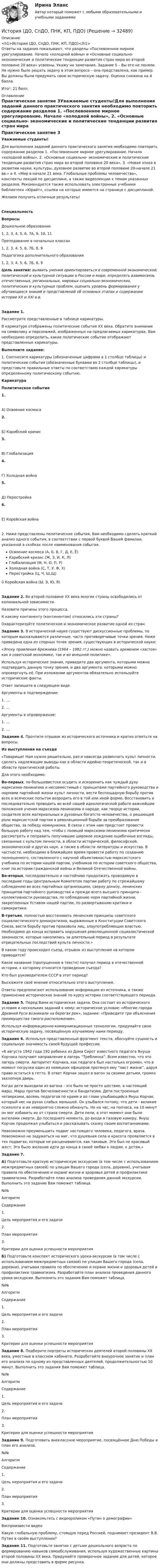      
          Описание
          <h1>История (ДО, СпДО, ПНК, КП, ПДО)</h1>Ответы на задания показывают, что разделы «Послевоенное мирное урегулирование. Начало «холодной войны» и «Основные социально- экономические и политические тенденции развития стран мира во второй половине 20 века» усвоены. Укажу на замечания. Задание 5 – Вы его не поняли. Не нужно было решать задачу в этом вопросе – она представлена, как пример. Вы должны были придумать свою историческую задачу. Оценка снижена на 4 балла. Итог: 21 балл.  
          Оглавление
          Практическое занятие 3Уважаемые студенты!Для выполнения заданий данного практического занятия необходимо повторить содержание разделов 1. «Послевоенное мирное урегулирование. Начало «холодной войны», 2. «Основные социально- экономические и политические тенденции развития стран мира во второй половине 20 века», 3. «Новая эпоха в развитии науки, культуры, духовное развитие во второй половине 20-начале 21 вв.» и 4. «Мир в начале 21 века. Глобальные проблемы человечества», конспекты лекций по дисциплине, а также видеолекции к темам указанных разделов. Рекомендуется также использовать электронные учебники библиотеки «Юрайт», ссылки на которые имеются на странице с дисциплиной.Желаем получить отличные результаты! СпециальностьВопросыДошкольное образование1, 2, 3, 4, 5, 6, 7А, 9, 10, 11Преподавание в начальных классах1, 2, 3, 4, 5, 6, 7Б, 8, 9Педагогика дополнительного образования1, 2, 3, 4, 5, 6, 7Б, 8, 9 Цель занятия: выявить умения ориентироваться в современной экономической, политической и культурной ситуации в России и мире, определять взаимосвязь отечественных, региональных, мировых социально-экономических, политических и культурных проблем, оценить уровень формирования у обучающихся знаний и представлений об основных этапах и содержании истории XX и XXI в.в. Задание 1.Рассмотрите представленные в таблице карикатуры.В карикатуре отображены политические события XX века. Обратите внимание на символику и персонажей, изображенных на предлагаемых карикатурах. Вам необходимо определить, какие политические событие отображают представленные карикатуры.Выполните задание:1.               Соотнесите карикатуры (обозначенные цифрами в 1 столбце таблицы) и политические события (обозначенные буквами во 2 столбце таблицы), и представьте правильные ответы по соответствию каждой карикатуры определенному политическому событию.КарикатураПолитическое событие1.              А) Освоение космоса  2.              Б) Карибский кризис  3.              В) Глобализация  4.              Г) Холодная война  5.              Д) Перестройка  6.              Е) Корейская война  2.        Ниже представлены политические события, Вам необходимо сделать краткий анализ одного события, в соответствии с первой буквой Вашей фамилии, указанной в скобках после наименования события.Освоение космоса (А, Б, В, Г, Д, Е, Ё)Карибский кризис (Ж, З, И, К, Л)Глобализация (М, Н, О, П, Р)Холодная война (С, Т, У, Ф, Х)Перестройка (Ц, Ч, Ш,Щ)ü  Корейская война (Ы, Э, Ю, Я)Задание 2.  Во второй половине XX века многие страны освободились от колониальной зависимости.Назовите причины этого процесса.К какому континенту (континентам) относились эти страны?Охарактеризуйте политическое и экономическое развитие одной из стран.Задание 3. В исторической науке существуют дискуссионные проблемы, по которым высказываются различные, часто противоречивые точки зрения. Ниже приведена одна из спорных точек зрения, существующих в исторической науке: «Эпоху правления Брежнева (1964 – 1982 гг.) можно назвать временем «застоя» как в советской экономике, так и во внешней политике».Используя исторические знания, приведите два аргумента, которыми можно подтвердить данную точку зрения, и два аргумента, которыми можно опровергнуть её. При изложении аргументов обязательно используйте исторические факты.Ответ запишите в следующем виде.Аргументы в подтверждение:1.               …2.               …Аргументы в опровержение:1.               …2.               … Задание 4. Прочтите отрывок из исторического источника и кратко ответьте на вопросы.Из выступления на съезде«Товарищи! Нам нужно решительно, раз и навсегда развенчать культ личности, сделать надлежащие выводы как в области идейно-теоретической, так и в области практической работы.Для этого необходимо:Во-первых, по-большевистски осудить и искоренить как чуждый духу марксизма-ленинизма и несовместимый с принципами партийного руководства и нормами партийной жизни культ личности, вести беспощадную борьбу против всех и всяческих попыток возродить его в той или иной форме. Восстановить и последовательно проводить во всей нашей идеологической работе важнейшие положения учения марксизма-ленинизма о народе, как творце истории, создателе всех материальных и духовных богатств человечества, о решающей роли марксистской партии в революционной борьбе за преобразование общества, за победу коммунизма. В связи с этим нам предстоит провести большую работу над тем, чтобы с позиций марксизма-ленинизма критически рассмотреть и поправить получившие широкое хождение ошибочные взгляды, связанные с культом личности, в области исторической, философской, экономической и других наук, а также в области литературы и искусства. В частности, необходимо в ближайшее время провести работу по созданию полноценного, составленного с научной объективностью марксистского учебника по истории нашей партии, учебников по истории советского общества,  книг  по истории гражданской  войны  и Великой Отечественной войны.Во-вторых, последовательно  и настойчиво продолжать проводимую  в последние годы Центральным Комитетом партии работу по строжайшему соблюдению во всех  партийных  организациях,  сверху донизу, ленинских принципов партийного руководства и прежде всего высшего принципа - коллективности руководства, по соблюдению норм партийной жизни, закрепленных Уставом нашей партии, по развертыванию критики и самокритики.В-третьих,  полностью восстановить  ленинские принципы  советского социалистического демократизма, выраженные в Конституции Советского Союза, вести борьбу против произвола лиц, злоупотребляющих властью. Необходимо до конца исправить нарушения революционной социалистической законности, которые накопились за длительный период в результате отрицательных последствий культа личности.»В каком году происходил съезд, отрывок из выступления на котором приводится?Какое название (пропущенное в тексте) получил период в отечественной истории, к которому относится проведение съезда?Кто был руководителем СССР в этот период?Выскажите своё мнение относительно этого выступления.Ответы предполагают использование информации из источника, а также применение исторических знаний по курсу истории соответствующего периода. Задание 5. Перед Вами историческая задача. Она состоит из исторического условия и нескольких заданий к нему: историческое условие: «Многие города Древней Руси возникали на берегах рек», задание: «Приведите три объяснения преимущества такого расположения».Используя информационно-коммуникационные технологии, придумайте свою историческую задачу, посвящённую изучаемому нами периоду. Задание 6. Используя представленный фрагмент текста, обоснуйте сущность и социальную значимость своей будущей профессии.«6 августа 1942 года 192 ребенка из Дома Сирот известного педагога Януша Корчака получают направление в лагерь “Треблинка”. Всем известно, что это лагерь смерти. Авторитет Корчака, как педагога был настолько огромен, что в момент погрузки один из немецких офицеров протянул ему “лист жизни”, даруя право остаться в гетто. В ответ Корчак зашел в вагон за своими детьми, громко захлопнув дверь.Когда дети выходили из вагона - это было не просто шествие, а настоящий марш. Марш против бесчеловечности и бандитизма. Дети построенные четверками, восемь педагогов по краям и во главе улыбающийся Януш Корчак, который нес на руках слабых малышей. Он улыбался потому, что дети - великие психологи и их невероятно сложно обмануть. Но на час, на полчаса, на 10 минут он мог избавить их от страха смерти. Дети пели, в этот момент они были ангелами смерти. До последнего момента, до входа в газовую камеру, Януш Корчак продолжал улыбаться и рассказывать сказку своим воспитанниками.Невозможно преуменьшить подвиг настоящего человека, педагога, врача. Невозможно не задуматься на миг, что душевная сила и красота проявляется в тех подвигах, которые не расцениваются, как таковые. Это был не красивый жест. Это было желание идти до конца в своей любви к людям, к детям.» Задание 7.А) Подготовьте краткую историческую экскурсию (в том числе с использованием межпредметных связей) по улицам Вашего города (села, деревни), учитывая правила по обеспечению и охране жизни и здоровья детей и профилактике травматизма. Разработайте план анализа проведения данной экскурсии. Выполнить это задание Вам поможет таблица.№№АлгоритмСодержание1.Цель мероприятия и его задачи 2.План мероприятия 3.Критерии для оценки успешности мероприятия  Б) Подготовьте конспект исторического урока-экскурсии (в том числе с использованием межпредметных связей) по улицам Вашего города (села, деревни), учитывая правила по обеспечению и охране жизни и здоровья детей и профилактике травматизма. Разработайте план анализа проведения данного урока-экскурсии. Выполнить это задания Вам поможет таблица.№№АлгоритмСодержание1.Цель мероприятия и его задачи 2.План мероприятия 3.Критерии для оценки успешности мероприятия  Задание 8. Подберите портреты исторических деятелей второй половины ХХ века, уместные в классном кабинете. Разработайте внеурочное занятие и план его анализа по одному из представленных деятелей, продолжительностью 10 минут. Выполнить это задания Вам поможет таблица.№№АлгоритмСодержание1.Цель мероприятия и его задачи 2.План мероприятия 3.Критерии для оценки успешности мероприятия  Задание 9. Подготовить внеклассное мероприятие, посвящённое Дню Победы и план его анализа.№№АлгоритмСодержание1.Цель мероприятия и его задачи 2.План мероприятия 3.Критерии для оценки успешности мероприятия  Задание 10. Ознакомьтесь с видеороликом «Путин о демографии»  Воспроизвести видео  Какую глобальную проблему, стоящую перед Россией, поднимает президент В.В. Путин в своём выступлении? Задание 11. Подготовьте занятие с детьми дошкольного возраста по формированию навыков самообслуживания, используя художественные картины второй половины ХХ века. Придумайте проверочное задание для детей, которое они должны представить в форме рисунка. 
            
            
            История (ДО, СпДО, ПНК, КП, ПДО)История (ДО, СпДО, ПНК, КП, ПДО)История (ДО, СпДО, ПНК, КП, ПДО)История (ДО, СпДО, ПНК, КП, ПДО)История (ДО, СпДО, ПНК, КП, ПДО)История (ДО, СпДО, ПНК, КП, ПДО)История (ДО, СпДО, ПНК, КП, ПДО)История / ДО 2021 IIИстория документационного обеспечения управленияИстория (ДО, СпДО, ПНК, КП, ПДО)История (ДО, СпДО, ПНК, КП, ПДО)История (ДО, СпДО, ПНК, КП, ПДО)История (ДО, СпДО, ПНК, КП, ПДО)История (ДО, СпДО, ПНК, КП, ПДО)