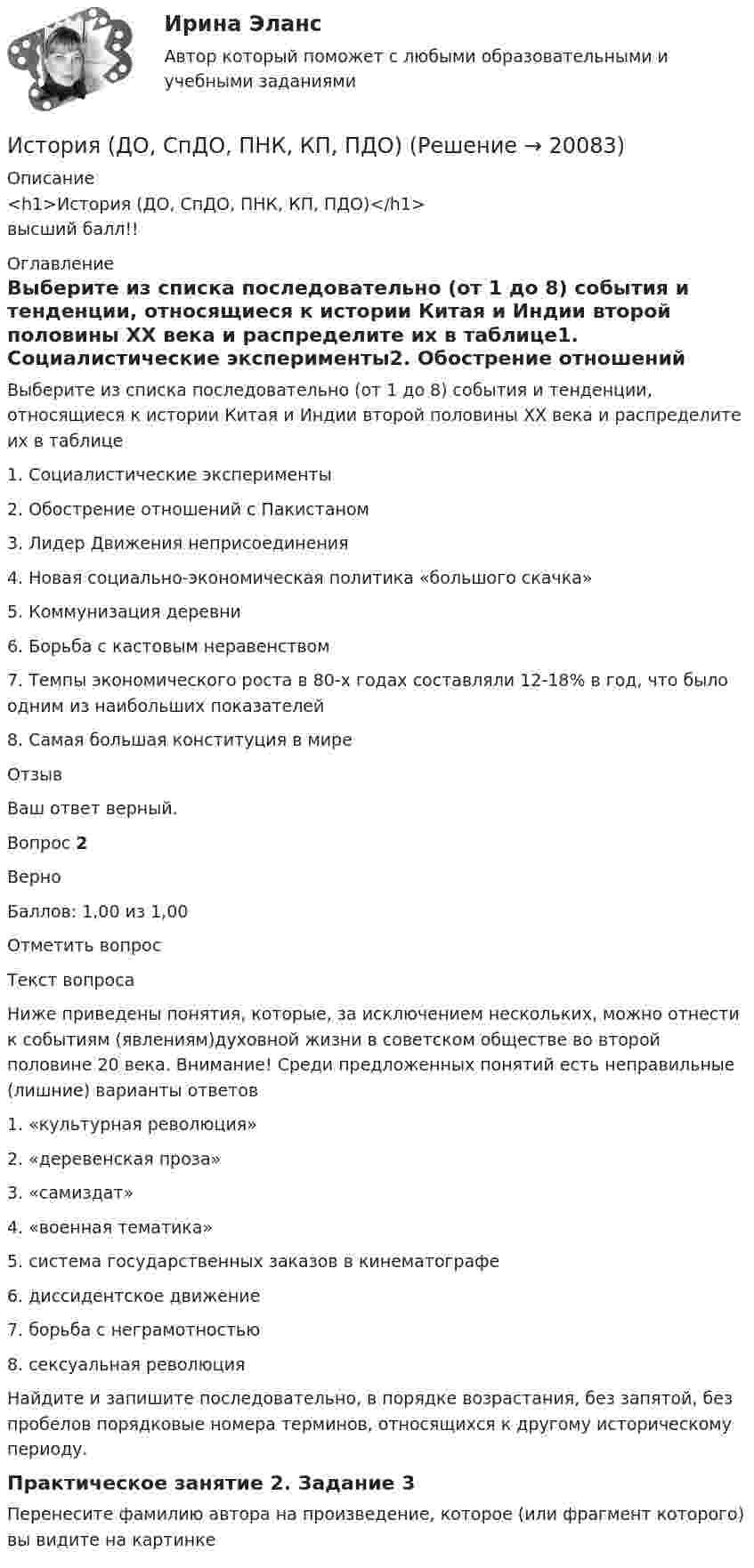      
          Описание
          <h1>История (ДО, СпДО, ПНК, КП, ПДО)</h1>высший балл!! 
          Оглавление
          Выберите из списка последовательно (от 1 до 8) события и тенденции, относящиеся к истории Китая и Индии второй половины XX века и распределите их в таблице1.      Социалистические эксперименты2.      Обострение отношений с Пакистаном3.      Лидер Движения неприсоединения4.      Новая социально-экономическая политика «большого скачка»5.      Коммунизация деревни6.      Борьба с кастовым неравенством7.      Темпы экономического роста в 80-х годах составляли 12-18% в год, что было одним из наибольших показателей8.      Самая большая конституция в миреОтзывВаш ответ верный.Вопрос 2ВерноБаллов: 1,00 из 1,00Отметить вопросТекст вопросаНиже приведены понятия, которые, за исключением нескольких, можно отнести к событиям (явлениям)духовной жизни в советском обществе во  второй половине 20 века. Внимание! Среди предложенных понятий есть неправильные (лишние) варианты ответов1.      «культурная революция»2.      «деревенская проза»3.      «самиздат»4.      «военная тематика»5.      система государственных заказов в кинематографе6.      диссидентское движение7.      борьба с неграмотностью8.      сексуальная революцияНайдите и запишите последовательно, в порядке возрастания, без запятой, без пробелов порядковые номера терминов, относящихся к другому историческому периоду.Практическое занятие 2. Задание 3Перенесите фамилию автора на произведение, которое (или фрагмент которого) вы видите на картинке 
            
            
            История (ДО, СпДО, ПНК, КП, ПДО)История (ДО, СпДО, ПНК, КП, ПДО)История (ДО, СпДО, ПНК, КП, ПДО)История (ДО, СпДО, ПНК, КП, ПДО)История (ДО, СпДО, ПНК, КП, ПДО)История (ДО, СпДО, ПНК, КП, ПДО)История (ДО, СпДО, ПНК, КП, ПДО)История ДГТУИстория (Дифференцированный зачет)/Учебный тест по темам 7-9 с ответами на 100%История / ДО 2021 IIИстория документационного обеспечения управленияИстория (ДО, СпДО, ПНК, КП, ПДО)История (ДО, СпДО, ПНК, КП, ПДО)История (ДО, СпДО, ПНК, КП, ПДО)