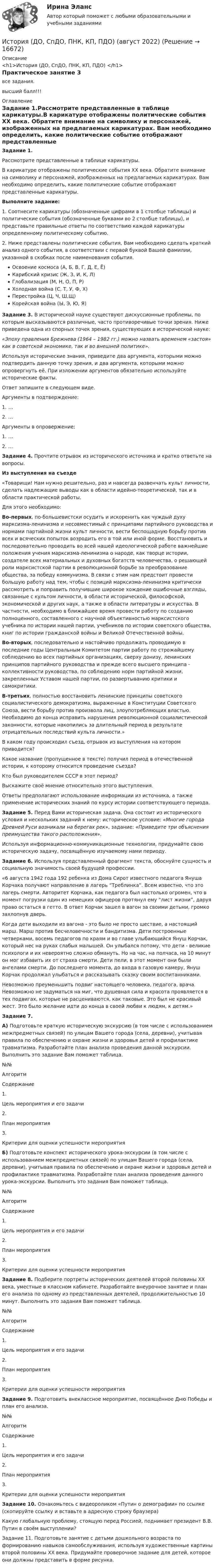     
          Описание
          <h1>История (ДО, СпДО, ПНК, КП, ПДО) </h1>Практическое занятие 3 все задания.высший балл!!! 
          Оглавление
          Задание 1.Рассмотрите представленные в таблице карикатуры.В карикатуре отображены политические события XX века. Обратите внимание на символику и персонажей, изображенных на предлагаемых карикатурах. Вам необходимо определить, какие политические событие отображают представленные карикатуры.Выполните задание:1. Соотнесите карикатуры (обозначенные цифрами в 1 столбце таблицы) и политические события (обозначенные буквами во 2 столбце таблицы), и представьте правильные ответы по соответствию каждой карикатуры определенному политическому событию.2. Ниже представлены политические события, Вам необходимо сделать краткий анализ одного события, в соответствии с первой буквой Вашей фамилии, указанной в скобках после наименования события.Освоение космоса (А, Б, В, Г, Д, Е, Ё)Карибский кризис (Ж, З, И, К, Л)Глобализация (М, Н, О, П, Р)Холодная война (С, Т, У, Ф, Х)Перестройка (Ц, Ч, Ш,Щ)Корейская война (Ы, Э, Ю, Я)Задание 3. В исторической науке существуют дискуссионные проблемы, по которым высказываются различные, часто противоречивые точки зрения. Ниже приведена одна из спорных точек зрения, существующих в исторической науке: «Эпоху правления Брежнева (1964 – 1982 гг.) можно назвать временем «застоя» как в советской экономике, так и во внешней политике».Используя исторические знания, приведите два аргумента, которыми можно подтвердить данную точку зрения, и два аргумента, которыми можно опровергнуть её. При изложении аргументов обязательно используйте исторические факты.Ответ запишите в следующем виде.Аргументы в подтверждение:1.               …2.               …Аргументы в опровержение:1.               …2.               …Задание 4. Прочтите отрывок из исторического источника и кратко ответьте на вопросы.Из выступления на съезде«Товарищи! Нам нужно решительно, раз и навсегда развенчать культ личности, сделать надлежащие выводы как в области идейно-теоретической, так и в области практической работы.Для этого необходимо:Во-первых, по-большевистски осудить и искоренить как чуждый духу марксизма-ленинизма и несовместимый с принципами партийного руководства и нормами партийной жизни культ личности, вести беспощадную борьбу против всех и всяческих попыток возродить его в той или иной форме. Восстановить и последовательно проводить во всей нашей идеологической работе важнейшие положения учения марксизма-ленинизма о народе, как творце истории, создателе всех материальных и духовных богатств человечества, о решающей роли марксистской партии в революционной борьбе за преобразование общества, за победу коммунизма. В связи с этим нам предстоит провести большую работу над тем, чтобы с позиций марксизма-ленинизма критически рассмотреть и поправить получившие широкое хождение ошибочные взгляды, связанные с культом личности, в области исторической, философской, экономической и других наук, а также в области литературы и искусства. В частности, необходимо в ближайшее время провести работу по созданию полноценного, составленного с научной объективностью марксистского учебника по истории нашей партии, учебников по истории советского общества,  книг  по истории гражданской  войны  и Великой Отечественной войны.Во-вторых, последовательно  и настойчиво продолжать проводимую  в последние годы Центральным Комитетом партии работу по строжайшему соблюдению во всех  партийных  организациях,  сверху донизу, ленинских принципов партийного руководства и прежде всего высшего принципа - коллективности руководства, по соблюдению норм партийной жизни, закрепленных Уставом нашей партии, по развертыванию критики и самокритики.В-третьих,  полностью восстановить  ленинские принципы  советского социалистического демократизма, выраженные в Конституции Советского Союза, вести борьбу против произвола лиц, злоупотребляющих властью. Необходимо до конца исправить нарушения революционной социалистической законности, которые накопились за длительный период в результате отрицательных последствий культа личности.»В каком году происходил съезд, отрывок из выступления на котором приводится?Какое название (пропущенное в тексте) получил период в отечественной истории, к которому относится проведение съезда?Кто был руководителем СССР в этот период?Выскажите своё мнение относительно этого выступления.Ответы предполагают использование информации из источника, а также применение исторических знаний по курсу истории соответствующего периода.Задание 5. Перед Вами историческая задача. Она состоит из исторического условия и нескольких заданий к нему: историческое условие: «Многие города Древней Руси возникали на берегах рек», задание: «Приведите три объяснения преимущества такого расположения».Используя информационно-коммуникационные технологии, придумайте свою историческую задачу, посвящённую изучаемому нами периоду.Задание 6. Используя представленный фрагмент текста, обоснуйте сущность и социальную значимость своей будущей профессии.«6 августа 1942 года 192 ребенка из Дома Сирот известного педагога Януша Корчака получают направление в лагерь “Треблинка”. Всем известно, что это лагерь смерти. Авторитет Корчака, как педагога был настолько огромен, что в момент погрузки один из немецких офицеров протянул ему “лист жизни”, даруя право остаться в гетто. В ответ Корчак зашел в вагон за своими детьми, громко захлопнув дверь.Когда дети выходили из вагона - это было не просто шествие, а настоящий марш. Марш против бесчеловечности и бандитизма. Дети построенные четверками, восемь педагогов по краям и во главе улыбающийся Януш Корчак, который нес на руках слабых малышей. Он улыбался потому, что дети - великие психологи и их невероятно сложно обмануть. Но на час, на полчаса, на 10 минут он мог избавить их от страха смерти. Дети пели, в этот момент они были ангелами смерти. До последнего момента, до входа в газовую камеру, Януш Корчак продолжал улыбаться и рассказывать сказку своим воспитанниками.Невозможно преуменьшить подвиг настоящего человека, педагога, врача. Невозможно не задуматься на миг, что душевная сила и красота проявляется в тех подвигах, которые не расцениваются, как таковые. Это был не красивый жест. Это было желание идти до конца в своей любви к людям, к детям.»Задание 7.А) Подготовьте краткую историческую экскурсию (в том числе с использованием межпредметных связей) по улицам Вашего города (села, деревни), учитывая правила по обеспечению и охране жизни и здоровья детей и профилактике травматизма. Разработайте план анализа проведения данной экскурсии. Выполнить это задание Вам поможет таблица.  №№ Алгоритм Содержание   1. Цель мероприятия и его задачи    2. План мероприятия    3. Критерии для оценки успешности мероприятия   Б) Подготовьте конспект исторического урока-экскурсии (в том числе с использованием межпредметных связей) по улицам Вашего города (села, деревни), учитывая правила по обеспечению и охране жизни и здоровья детей и профилактике травматизма. Разработайте план анализа проведения данного урока-экскурсии. Выполнить это задания Вам поможет таблица.  №№ Алгоритм Содержание   1. Цель мероприятия и его задачи    2. План мероприятия    3. Критерии для оценки успешности мероприятия  Задание 8. Подберите портреты исторических деятелей второй половины ХХ века, уместные в классном кабинете. Разработайте внеурочное занятие и план его анализа по одному из представленных деятелей, продолжительностью 10 минут. Выполнить это задания Вам поможет таблица.  №№ Алгоритм Содержание   1. Цель мероприятия и его задачи    2. План мероприятия    3. Критерии для оценки успешности мероприятия  Задание 9. Подготовить внеклассное мероприятие, посвящённое Дню Победы и план его анализа.  №№ Алгоритм Содержание   1. Цель мероприятия и его задачи    2. План мероприятия    3. Критерии для оценки успешности мероприятия  Задание 10. Ознакомьтесь с видеороликом «Путин о демографии» по ссылке   (скопируйте ссылку и вставьте в адресную строку браузера) Какую глобальную проблему, стоящую перед Россией, поднимает президент В.В. Путин в своём выступлении?Задание 11. Подготовьте занятие с детьми дошкольного возраста по формированию навыков самообслуживания, используя художественные картины второй половины ХХ века. Придумайте проверочное задание для детей, которое они должны представить в форме рисунка. 
            
            
            ИСТОРИЯ (ДО, СПДО, ПНК, КП, ПДО)История (ДО, СпДО, ПНК, КП, ПДО) (август 2022)История (ДО, СпДО, ПНК, КП, ПДО) Комплекс НСПКИстория (ДО, СПДО, ПНК, КП, ПДО) Ответы на Тестовые вопросы для самопроверки к разделу 2История (ДО, СпДО, ПНК, КП, ПДО) Практическое задание 2. Занятия 1-2История (ДО, СпДО, ПНК, КП, ПДО) Практическое задание 2. Занятия 1-2  НСПКИстория (ДО, СпДО, ПНК, КП, ПДО) Практическое занятие 1. Задание 1-10История (ДО, СпДО, ПНК, КП, ПДО)История (ДО, СпДО, ПНК, КП, ПДО)История (ДО, СпДО, ПНК, КП, ПДО)История (ДО, СпДО, ПНК, КП, ПДО)История (ДО, СпДО, ПНК, КП, ПДО)История (ДО, СпДО, ПНК, КП, ПДО)История (ДО, СпДО, ПНК, КП, ПДО)