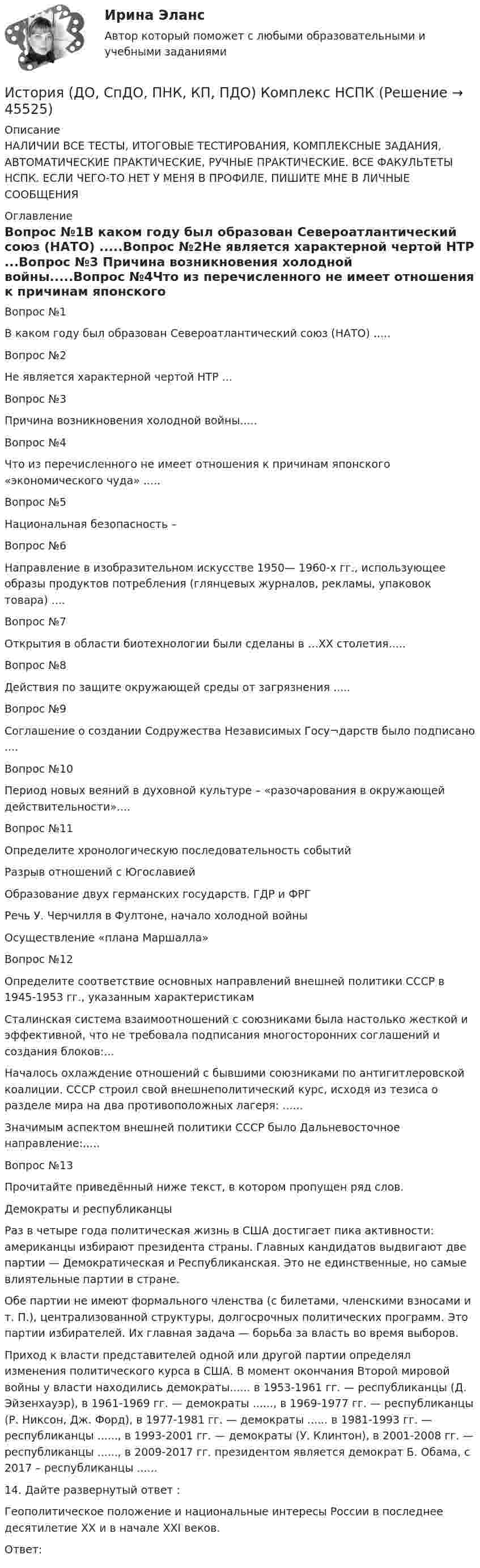     
            Описание
            НАЛИЧИИ ВСЕ ТЕСТЫ, ИТОГОВЫЕ ТЕСТИРОВАНИЯ, КОМПЛЕКСНЫЕ ЗАДАНИЯ, АВТОМАТИЧЕСКИЕ ПРАКТИЧЕСКИЕ, РУЧНЫЕ ПРАКТИЧЕСКИЕ. ВСЕ ФАКУЛЬТЕТЫ НСПК. ЕСЛИ ЧЕГО-ТО НЕТ У МЕНЯ В ПРОФИЛЕ, ПИШИТЕ МНЕ В ЛИЧНЫЕ СООБЩЕНИЯ  
            Оглавление
            Вопрос №1В каком году был образован Североатлантический союз (НАТО) .....Вопрос №2Не является характерной чертой НТР ...Вопрос №3 Причина возникновения холодной войны.....Вопрос №4Что из перечисленного не имеет отношения к причинам японского «экономического чуда» .....Вопрос №5Национальная безопасность –Вопрос №6Направление в изобразительном искусстве 1950— 1960-х гг., использующее образы продуктов потребления (глянцевых журналов, рекламы, упаковок товара) ....Вопрос №7 Открытия в области биотехнологии были сделаны в …XX столетия.....Вопрос №8 Действия по защите окружающей среды от загрязнения .....Вопрос №9Соглашение о создании Содружества Независимых Госу¬дарств было подписано  ....Вопрос №10 Период новых веяний в духовной культуре – «разочарования в окружающей действительности»....Вопрос №11Определите хронологическую последовательность событийРазрыв отношений с ЮгославиейОбразование двух германских государств. ГДР и ФРГ Речь У. Черчилля в Фултоне, начало холодной войныОсуществление «плана Маршалла»Вопрос №12Определите соответствие основных направлений внешней политики СССР в 1945-1953 гг., указанным характеристикамСталинская система взаимоотношений с союзниками была настолько жесткой и эффективной, что не требовала подписания многосторонних соглашений и создания блоков:...Началось охлаждение отношений с бывшими союзниками по антигитлеровской коалиции. СССР строил свой внешнеполитический курс, исходя из тезиса о разделе мира на два противоположных лагеря: ......Значимым аспектом внешней политики СССР было Дальневосточное направление:.....Вопрос №13Прочитайте приведённый ниже текст, в котором пропущен ряд слов.Демократы и республиканцыРаз в четыре года политическая жизнь в США достигает пика активности: американцы избирают президента страны. Главных кандидатов выдвигают две партии — Демократическая и Республиканская. Это не единственные, но самые влиятельные партии в стране.Обе партии не имеют формального членства (с билетами, членскими взносами и т. П.), централизованной структуры, долгосрочных политических программ. Это партии избирателей. Их главная задача — борьба за власть во время выборов.Приход к власти представителей одной или другой партии определял изменения политического курса в США. В момент окончания Второй мировой войны у власти находились демократы...... в 1953-1961 гг. — республиканцы (Д. Эйзенхауэр), в 1961-1969 гг. — демократы ......, в 1969-1977 гг. — республиканцы (Р. Никсон, Дж. Форд), в 1977-1981 гг. — демократы ...... в 1981-1993 гг. — республиканцы ......, в 1993-2001 гг. — демократы (У. Клинтон), в 2001-2008 гг. — республиканцы ......, в 2009-2017 гг. президентом является демократ Б. Обама, с 2017 – республиканцы ......14.	Дайте развернутый ответ :Геополитическое положение и национальные интересы России в последнее десятилетие ХХ и в начале XXI веков.Ответ: 
            
            
            История (ДО, СпДО, ПНК, КП, ПДО) (август 2022)История (ДО, СпДО, ПНК, КП, ПДО) Комплекс НСПКИстория (ДО, СПДО, ПНК, КП, ПДО) Ответы на Тестовые вопросы для самопроверки к разделу 2История (ДО, СпДО, ПНК, КП, ПДО) Практическое задание 2. Занятия 1-2История (ДО, СпДО, ПНК, КП, ПДО) Практическое задание 2. Занятия 1-2  НСПКИстория (ДО, СпДО, ПНК, КП, ПДО) Практическое занятие 1. Задание 1-10История (ДО, СпДО, ПНК, КП, ПДО) Практическое занятие 1. Задания 1-10История (ДО, СпДО, ПНК, КП, ПДО)История (ДО, СпДО, ПНК, КП, ПДО)История (ДО, СпДО, ПНК, КП, ПДО)История (ДО, СпДО, ПНК, КП, ПДО)История (ДО, СпДО, ПНК, КП, ПДО)История (ДО, СпДО, ПНК, КП, ПДО)История (ДО, СпДО, ПНК, КП, ПДО)