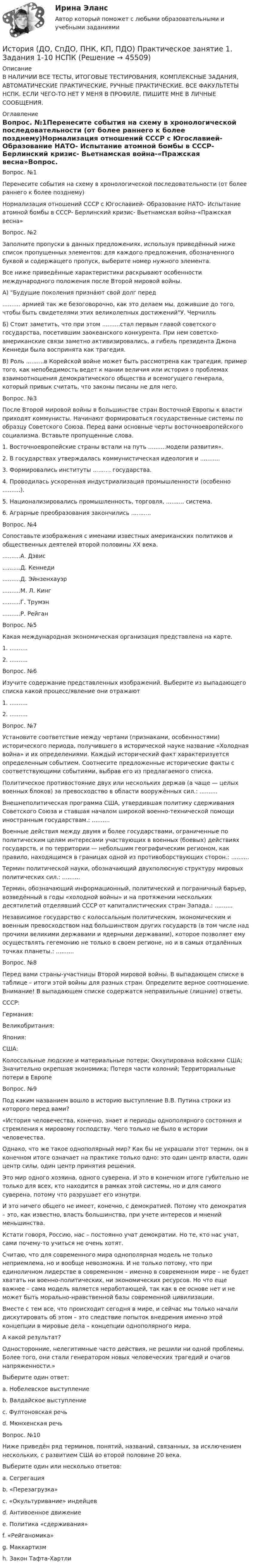     
            Описание
            В НАЛИЧИИ ВСЕ ТЕСТЫ, ИТОГОВЫЕ ТЕСТИРОВАНИЯ, КОМПЛЕКСНЫЕ ЗАДАНИЯ, АВТОМАТИЧЕСКИЕ ПРАКТИЧЕСКИЕ, РУЧНЫЕ ПРАКТИЧЕСКИЕ. ВСЕ ФАКУЛЬТЕТЫ НСПК. ЕСЛИ ЧЕГО-ТО НЕТ У МЕНЯ В ПРОФИЛЕ, ПИШИТЕ МНЕ В ЛИЧНЫЕ СООБЩЕНИЯ. 
            Оглавление
            Вопрос. №1Перенесите события на схему в хронологической последовательности (от более раннего к более позднему)Нормализация отношений СССР с Югославией- Образование НАТО- Испытание атомной бомбы в СССР- Берлинский кризис- Вьетнамская война-«Пражская весна»Вопрос. №2Заполните пропуски в данных предложениях, используя приведённый ниже список пропущенных элементов: для каждого предложения, обозначенного буквой и содержащего пропуск, выберите номер нужного элемента.Все ниже приведённые характеристики раскрывают особенности международного положения после Второй мировой войны.А) Будущие поколения признáют свой долг перед .......... армией так же безоговорочно, как это делаем мы, дожившие до того, чтобы быть свидетелями этих великолепных достиженийУ. ЧерчилльБ) Стоит заметить, что при этом ..........стал первым главой советского государства, посетившим заокеанского конкурента. При нем советско-американские связи заметно активизировались, а гибель президента Джона Кеннеди была воспринята как трагедия.В) Роль ..........в Корейской войне может быть рассмотрена как трагедия, пример того, как непобедимость ведет к мании величия или история о проблемах взаимоотношения демократического общества и всемогущего генерала, который привык считать, что законы писаны не для него.Вопрос. №3После Второй мировой войны в большинстве стран Восточной Европы к власти приходят коммунисты. Начинают формироваться государственные системы по образцу Советского Союза. Перед вами основные черты восточноевропейского социализма. Вставьте пропущенные слова.1. Восточноевропейские страны встали на путь ..........модели развития».2. В государствах утверждалась коммунистическая идеология и ...........3. Формировались институты .......... государства.4. Проводилась ускоренная индустриализация промышленности (особенно ..........).5. Национализировались промышленность, торговля, .......... система.6. Аграрные преобразования закончились ...........Вопрос. №4Сопоставьте изображения с именами известных американских политиков и общественных деятелей второй половины ХХ века...........А. Дэвис..........Д. Кеннеди..........Д. Эйнзенхауэр..........М. Л. Кинг..........Г. Трумэн..........Р. РейганВопрос. №5Какая международная экономическая организация представлена на карте.1. ..........2. ..........Вопрос. №6Изучите содержание представленных изображений. Выберите из выпадающего списка какой процесс/явление они отражают1.   ..........2.    ..........Вопрос. №7Установите соответствие между чертами (признаками, особенностями) исторического периода, получившего в исторической науке название «Холодная война» и их определениями. Каждый исторический факт характеризуется определенным событием. Соотнесите предложенные исторические факты с соответствующими событиями, выбрав его из предлагаемого списка.Политическое противостояние двух или нескольких держав (а чаще — целых военных блоков) за превосходство в области вооружённых сил.: .......... Внешнеполитическая программа США, утвердившая политику сдерживания Советского Союза и ставшая началом широкой военно-технической помощи иностранным государствам.: ..........Военные действия между двумя и более государствами, ограниченные по политическим целям интересами участвующих в военных (боевых) действиях государств, и по территории — небольшим географическим регионом, как правило, находящимся в границах одной из противоборствующих сторон.: ..........Термин политической науки, обозначающий двухполюсную структуру мировых политических сил.: ..........Термин, обозначающий информационный, политический и пограничный барьер, возведённый в годы «холодной войны» и на протяжении нескольких десятилетий отделявший СССР от капиталистических стран Запада.: ..........Независимое государство с колоссальным политическим, экономическим и военным превосходством над большинством других государств (в том числе над прочими великими державами и ядерными державами), которое позволяет ему осуществлять гегемонию не только в своем регионе, но и в самых отдалённых точках планеты.: ..........Вопрос. №8Перед вами страны-участницы Второй мировой войны. В выпадающем списке в таблице – итоги этой войны для разных стран. Определите верное соотношение. Внимание! В выпадающем списке содержатся неправильные (лишние) ответы.СССР:  Германия:  Великобритания:  Япония:США:Колоссальные людские и материальные потери;  Оккупирована войсками США; Значительно окрепшая экономика; Потеря части колоний; Территориальные потери в ЕвропеВопрос. №9Под каким названием вошло в историю выступление В.В. Путина строки из которого перед вами?«История человечества, конечно, знает и периоды однополярного состояния и стремления к мировому господству. Чего только не было в истории человечества.Однако, что же такое однополярный мир? Как бы не украшали этот термин, он в конечном итоге означает на практике только одно: это один центр власти, один центр силы, один центр принятия решения.Это мир одного хозяина, одного суверена. И это в конечном итоге губительно не только для всех, кто находится в рамках этой системы, но и для самого суверена, потому что разрушает его изнутри.И это ничего общего не имеет, конечно, с демократией. Потому что демократия – это, как известно, власть большинства, при учете интересов и мнений меньшинства.Кстати говоря, Россию, нас – постоянно учат демократии. Но те, кто нас учат, сами почему-то учиться не очень хотят.Считаю, что для современного мира однополярная модель не только неприемлема, но и вообще невозможна. И не только потому, что при единоличном лидерстве в современном – именно в современном мире – не будет хватать ни военно-политических, ни экономических ресурсов. Но что еще важнее – сама модель является неработающей, так как в ее основе нет и не может быть морально-нравственной базы современной цивилизации.Вместе с тем все, что происходит сегодня в мире, и сейчас мы только начали дискутировать об этом – это следствие попыток внедрения именно этой концепции в мировые дела – концепции однополярного мира.А какой результат?Односторонние, нелегитимные часто действия, не решили ни одной проблемы. Более того, они стали генератором новых человеческих трагедий и очагов напряженности.»Выберите один ответ:a. Нобелевское выступлениеb. Валдайское выступлениеc. Фултоновская речьd. Мюнхенская речьВопрос. №10Ниже приведён ряд терминов, понятий, названий, связанных, за исключением нескольких, с развитием США во второй половине 20 века.Выберите один или несколько ответов:a. Сегрегацияb. «Перезагрузка» c. «Окультуривание» индейцевd. Антивоенное движениеe. Политика «сдерживания» f. «Рейганомика»g. Маккартизмh. Закон Тафта-Хартли 
            
            
            История (ДО, СпДО, ПНК, КП, ПДО) Практическое занятие 1. Задания 1-10История (ДО, СпДО, ПНК, КП, ПДО) Практическое занятие 1. Задания 1-10 НСПКИстория (ДО, СпДО, ПНК, КП, ПДО) Практическое занятие 1. Задания 1-10 ТестИстория (ДО, СпДО, ПНК, КП, ПДО) Практическое занятие 2. Задание 3 История (ДО, СпДО, ПНК, КП, ПДО) Практическое занятие 2. Задание 8 История (ДО, СпДО, ПНК, КП, ПДО) Практическое занятие 2. Задание 9 История (ДО, СпДО, ПНК, КП, ПДО) Практическое занятие 2. Задания 4-7История (ДО, СпДО, ПНК, КП, ПДО)ИСТОРИЯ (ДО, СПДО, ПНК, КП, ПДО)История (ДО, СпДО, ПНК, КП, ПДО) (август 2022)История (ДО, СпДО, ПНК, КП, ПДО) Комплекс НСПКИстория (ДО, СПДО, ПНК, КП, ПДО) Ответы на Тестовые вопросы для самопроверки к разделу 2История (ДО, СпДО, ПНК, КП, ПДО) Практическое задание 2. Занятия 1-2История (ДО, СпДО, ПНК, КП, ПДО) Практическое задание 2. Занятия 1-2  НСПК