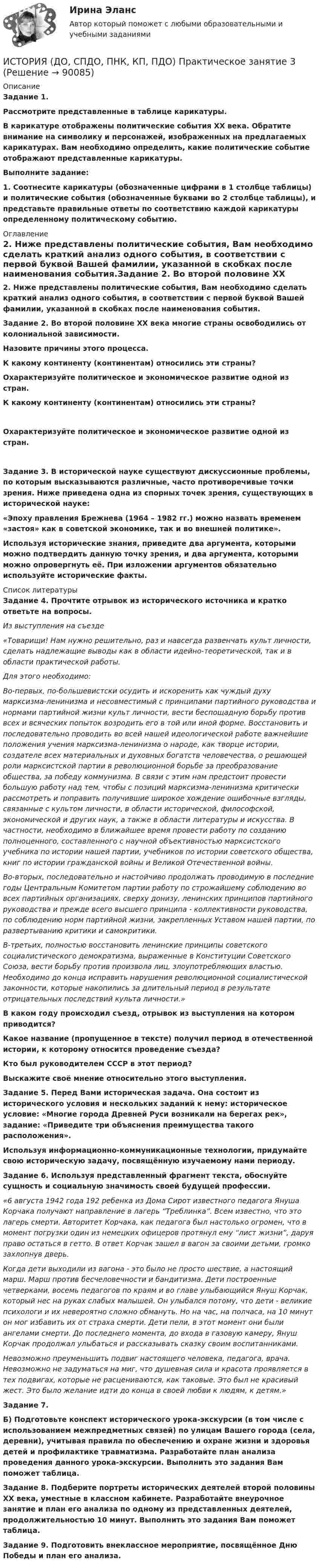      
            Описание
            Задание 1. Рассмотрите представленные в таблице карикатуры.В карикатуре отображены политические события XX века. Обратите внимание на символику и персонажей, изображенных на предлагаемых карикатурах. Вам необходимо определить, какие политические событие отображают представленные карикатуры.Выполните задание:1. Соотнесите карикатуры (обозначенные цифрами в 1 столбце таблицы) и политические события (обозначенные буквами во 2 столбце таблицы), и представьте правильные ответы по соответствию каждой карикатуры определенному политическому событию. 
            Оглавление
            2. Ниже представлены политические события, Вам необходимо сделать краткий анализ одного события, в соответствии с первой буквой Вашей фамилии, указанной в скобках после наименования события.Задание 2.  Во второй половине XX века многие страны освободились от колониальной зависимости.Назовите причины этого процесса.К какому континенту (континентам) относились эти страны?Охарактеризуйте политическое и экономическое развитие одной из стран.К какому континенту (континентам) относились эти страны?Охарактеризуйте политическое и экономическое развитие одной из стран.Задание 3. В исторической науке существуют дискуссионные проблемы, по которым высказываются различные, часто противоречивые точки зрения. Ниже приведена одна из спорных точек зрения, существующих в исторической науке: «Эпоху правления Брежнева (1964 – 1982 гг.) можно назвать временем «застоя» как в советской экономике, так и во внешней политике».Используя исторические знания, приведите два аргумента, которыми можно подтвердить данную точку зрения, и два аргумента, которыми можно опровергнуть её. При изложении аргументов обязательно используйте исторические факты. 
            Список литературы
            Задание 4. Прочтите отрывок из исторического источника и кратко ответьте на вопросы.Из выступления на съезде«Товарищи! Нам нужно решительно, раз и навсегда развенчать культ личности, сделать надлежащие выводы как в области идейно-теоретической, так и в области практической работы. Для этого необходимо: Во-первых, по-большевистски осудить и искоренить как чуждый духу марксизма-ленинизма и несовместимый с принципами партийного руководства и нормами партийной жизни культ личности, вести беспощадную борьбу против всех и всяческих попыток возродить его в той или иной форме. Восстановить и последовательно проводить во всей нашей идеологической работе важнейшие положения учения марксизма-ленинизма о народе, как творце истории, создателе всех материальных и духовных богатств человечества, о решающей роли марксистской партии в революционной борьбе за преобразование общества, за победу коммунизма. В связи с этим нам предстоит провести большую работу над тем, чтобы с позиций марксизма-ленинизма критически рассмотреть и поправить получившие широкое хождение ошибочные взгляды, связанные с культом личности, в области исторической, философской, экономической и других наук, а также в области литературы и искусства. В частности, необходимо в ближайшее время провести работу по созданию полноценного, составленного с научной объективностью марксистского учебника по истории нашей партии, учебников по истории советского общества,  книг  по истории гражданской  войны  и Великой Отечественной войны. Во-вторых, последовательно  и настойчиво продолжать проводимую  в последние годы Центральным Комитетом партии работу по строжайшему соблюдению во всех  партийных  организациях,  сверху донизу, ленинских принципов партийного руководства и прежде всего высшего принципа - коллективности руководства, по соблюдению норм партийной жизни, закрепленных Уставом нашей партии, по развертыванию критики и самокритики. В-третьих,  полностью восстановить  ленинские принципы  советского социалистического демократизма, выраженные в Конституции Советского Союза, вести борьбу против произвола лиц, злоупотребляющих властью. Необходимо до конца исправить нарушения революционной социалистической законности, которые накопились за длительный период в результате отрицательных последствий культа личности.» В каком году происходил съезд, отрывок из выступления на котором приводится?Какое название (пропущенное в тексте) получил период в отечественной истории, к которому относится проведение съезда?Кто был руководителем СССР в этот период?Выскажите своё мнение относительно этого выступления.Задание 5. Перед Вами историческая задача. Она состоит из исторического условия и нескольких заданий к нему: историческое условие: «Многие города Древней Руси возникали на берегах рек», задание: «Приведите три объяснения преимущества такого расположения».Используя информационно-коммуникационные технологии, придумайте свою историческую задачу, посвящённую изучаемому нами периоду.Задание 6. Используя представленный фрагмент текста, обоснуйте сущность и социальную значимость своей будущей профессии. «6 августа 1942 года 192 ребенка из Дома Сирот известного педагога Януша Корчака получают направление в лагерь “Треблинка”. Всем известно, что это лагерь смерти. Авторитет Корчака, как педагога был настолько огромен, что в момент погрузки один из немецких офицеров протянул ему “лист жизни”, даруя право остаться в гетто. В ответ Корчак зашел в вагон за своими детьми, громко захлопнув дверь. Когда дети выходили из вагона - это было не просто шествие, а настоящий марш. Марш против бесчеловечности и бандитизма. Дети построенные четверками, восемь педагогов по краям и во главе улыбающийся Януш Корчак, который нес на руках слабых малышей. Он улыбался потому, что дети - великие психологи и их невероятно сложно обмануть. Но на час, на полчаса, на 10 минут он мог избавить их от страха смерти. Дети пели, в этот момент они были ангелами смерти. До последнего момента, до входа в газовую камеру, Януш Корчак продолжал улыбаться и рассказывать сказку своим воспитанниками. Невозможно преуменьшить подвиг настоящего человека, педагога, врача. Невозможно не задуматься на миг, что душевная сила и красота проявляется в тех подвигах, которые не расцениваются, как таковые. Это был не красивый жест. Это было желание идти до конца в своей любви к людям, к детям.» Задание 7. Б) Подготовьте конспект исторического урока-экскурсии (в том числе с использованием межпредметных связей) по улицам Вашего города (села, деревни), учитывая правила по обеспечению и охране жизни и здоровья детей и профилактике травматизма. Разработайте план анализа проведения данного урока-экскурсии. Выполнить это задания Вам поможет таблица. Задание 8. Подберите портреты исторических деятелей второй половины ХХ века, уместные в классном кабинете. Разработайте внеурочное занятие и план его анализа по одному из представленных деятелей, продолжительностью 10 минут. Выполнить это задания Вам поможет таблица.   Задание 9. Подготовить внеклассное мероприятие, посвящённое Дню Победы и план его анализа.  
            
            
            История (ДО, СпДО, ПНК, КП, ПДО) Практическое занятие 3ИСТОРИЯ (ДО, СПДО, ПНК, КП, ПДО) Практическое занятие 3История (ДО, СпДО, ПНК, КП, ПДО) Тест № 1  НСПКИстория (ДО, СпДО, ПНК, КП, ПДО) Тест № 2 НСПКИстория (ДО, СпДО, ПНК, КП, ПДО) Тест № 3 НСПКИстория (ДО, СпДО, ПНК, КП, ПДО) Тест № 4 НСПК История (ДО, СпДО, ПНК, КП, ПДО) Тестовые вопросы для самопроверки к разделу 1История (ДО, СпДО, ПНК, КП, ПДО) Практическое занятие 1. Задания 1-10История (ДО, СпДО, ПНК, КП, ПДО) Практическое занятие 1. Задания 1-10 НСПКИстория (ДО, СпДО, ПНК, КП, ПДО) Практическое занятие 1. Задания 1-10 ТестИстория (ДО, СпДО, ПНК, КП, ПДО) Практическое занятие 2. Задание 3 История (ДО, СпДО, ПНК, КП, ПДО) Практическое занятие 2. Задание 8 История (ДО, СпДО, ПНК, КП, ПДО) Практическое занятие 2. Задание 9 История (ДО, СпДО, ПНК, КП, ПДО) Практическое занятие 2. Задания 4-7
