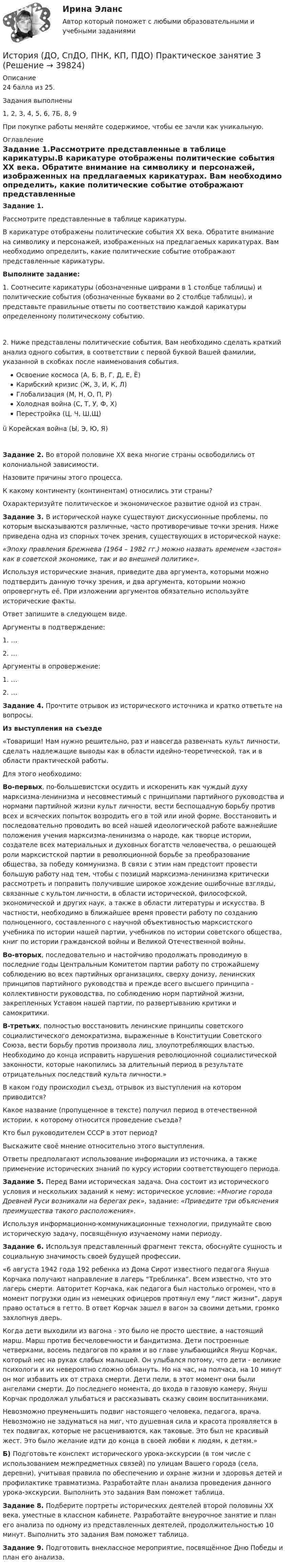     
          Описание
          24 балла из 25.Задания выполнены1, 2, 3, 4, 5, 6, 7Б, 8, 9При покупке работы меняйте содержимое, чтобы ее зачли как уникальную.  
          Оглавление
          Задание 1.Рассмотрите представленные в таблице карикатуры.В карикатуре отображены политические события XX века. Обратите внимание на символику и персонажей, изображенных на предлагаемых карикатурах. Вам необходимо определить, какие политические событие отображают представленные карикатуры.Выполните задание:1.               Соотнесите карикатуры (обозначенные цифрами в 1 столбце таблицы) и политические события (обозначенные буквами во 2 столбце таблицы), и представьте правильные ответы по соответствию каждой карикатуры определенному политическому событию.2.        Ниже представлены политические события, Вам необходимо сделать краткий анализ одного события, в соответствии с первой буквой Вашей фамилии, указанной в скобках после наименования события.Освоение космоса (А, Б, В, Г, Д, Е, Ё)Карибский кризис (Ж, З, И, К, Л)Глобализация (М, Н, О, П, Р)Холодная война (С, Т, У, Ф, Х)Перестройка (Ц, Ч, Ш,Щ)ü  Корейская война (Ы, Э, Ю, Я)Задание 2.  Во второй половине XX века многие страны освободились от колониальной зависимости.Назовите причины этого процесса.К какому континенту (континентам) относились эти страны?Охарактеризуйте политическое и экономическое развитие одной из стран.Задание 3. В исторической науке существуют дискуссионные проблемы, по которым высказываются различные, часто противоречивые точки зрения. Ниже приведена одна из спорных точек зрения, существующих в исторической науке: «Эпоху правления Брежнева (1964 – 1982 гг.) можно назвать временем «застоя» как в советской экономике, так и во внешней политике».Используя исторические знания, приведите два аргумента, которыми можно подтвердить данную точку зрения, и два аргумента, которыми можно опровергнуть её. При изложении аргументов обязательно используйте исторические факты.Ответ запишите в следующем виде.Аргументы в подтверждение:1.               …2.               …Аргументы в опровержение:1.               …2.               … Задание 4. Прочтите отрывок из исторического источника и кратко ответьте на вопросы.Из выступления на съезде«Товарищи! Нам нужно решительно, раз и навсегда развенчать культ личности, сделать надлежащие выводы как в области идейно-теоретической, так и в области практической работы.Для этого необходимо:Во-первых, по-большевистски осудить и искоренить как чуждый духу марксизма-ленинизма и несовместимый с принципами партийного руководства и нормами партийной жизни культ личности, вести беспощадную борьбу против всех и всяческих попыток возродить его в той или иной форме. Восстановить и последовательно проводить во всей нашей идеологической работе важнейшие положения учения марксизма-ленинизма о народе, как творце истории, создателе всех материальных и духовных богатств человечества, о решающей роли марксистской партии в революционной борьбе за преобразование общества, за победу коммунизма. В связи с этим нам предстоит провести большую работу над тем, чтобы с позиций марксизма-ленинизма критически рассмотреть и поправить получившие широкое хождение ошибочные взгляды, связанные с культом личности, в области исторической, философской, экономической и других наук, а также в области литературы и искусства. В частности, необходимо в ближайшее время провести работу по созданию полноценного, составленного с научной объективностью марксистского учебника по истории нашей партии, учебников по истории советского общества,  книг  по истории гражданской  войны  и Великой Отечественной войны.Во-вторых, последовательно  и настойчиво продолжать проводимую  в последние годы Центральным Комитетом партии работу по строжайшему соблюдению во всех  партийных  организациях,  сверху донизу, ленинских принципов партийного руководства и прежде всего высшего принципа - коллективности руководства, по соблюдению норм партийной жизни, закрепленных Уставом нашей партии, по развертыванию критики и самокритики.В-третьих,  полностью восстановить  ленинские принципы  советского социалистического демократизма, выраженные в Конституции Советского Союза, вести борьбу против произвола лиц, злоупотребляющих властью. Необходимо до конца исправить нарушения революционной социалистической законности, которые накопились за длительный период в результате отрицательных последствий культа личности.»В каком году происходил съезд, отрывок из выступления на котором приводится?Какое название (пропущенное в тексте) получил период в отечественной истории, к которому относится проведение съезда?Кто был руководителем СССР в этот период?Выскажите своё мнение относительно этого выступления.Ответы предполагают использование информации из источника, а также применение исторических знаний по курсу истории соответствующего периода. Задание 5. Перед Вами историческая задача. Она состоит из исторического условия и нескольких заданий к нему: историческое условие: «Многие города Древней Руси возникали на берегах рек», задание: «Приведите три объяснения преимущества такого расположения».Используя информационно-коммуникационные технологии, придумайте свою историческую задачу, посвящённую изучаемому нами периоду. Задание 6. Используя представленный фрагмент текста, обоснуйте сущность и социальную значимость своей будущей профессии.«6 августа 1942 года 192 ребенка из Дома Сирот известного педагога Януша Корчака получают направление в лагерь “Треблинка”. Всем известно, что это лагерь смерти. Авторитет Корчака, как педагога был настолько огромен, что в момент погрузки один из немецких офицеров протянул ему “лист жизни”, даруя право остаться в гетто. В ответ Корчак зашел в вагон за своими детьми, громко захлопнув дверь.Когда дети выходили из вагона - это было не просто шествие, а настоящий марш. Марш против бесчеловечности и бандитизма. Дети построенные четверками, восемь педагогов по краям и во главе улыбающийся Януш Корчак, который нес на руках слабых малышей. Он улыбался потому, что дети - великие психологи и их невероятно сложно обмануть. Но на час, на полчаса, на 10 минут он мог избавить их от страха смерти. Дети пели, в этот момент они были ангелами смерти. До последнего момента, до входа в газовую камеру, Януш Корчак продолжал улыбаться и рассказывать сказку своим воспитанниками.Невозможно преуменьшить подвиг настоящего человека, педагога, врача. Невозможно не задуматься на миг, что душевная сила и красота проявляется в тех подвигах, которые не расцениваются, как таковые. Это был не красивый жест. Это было желание идти до конца в своей любви к людям, к детям.» Б) Подготовьте конспект исторического урока-экскурсии (в том числе с использованием межпредметных связей) по улицам Вашего города (села, деревни), учитывая правила по обеспечению и охране жизни и здоровья детей и профилактике травматизма. Разработайте план анализа проведения данного урока-экскурсии. Выполнить это задания Вам поможет таблица.Задание 8. Подберите портреты исторических деятелей второй половины ХХ века, уместные в классном кабинете. Разработайте внеурочное занятие и план его анализа по одному из представленных деятелей, продолжительностью 10 минут. Выполнить это задания Вам поможет таблица.Задание 9. Подготовить внеклассное мероприятие, посвящённое Дню Победы и план его анализа. 
            
            
            История (ДО, СпДО, ПНК, КП, ПДО) Практическое занятие 2. Задания 4-7 НСПКИстория (ДО, СпДО, ПНК, КП, ПДО) Практическое занятие 3ИСТОРИЯ (ДО, СПДО, ПНК, КП, ПДО) Практическое занятие 3История (ДО, СпДО, ПНК, КП, ПДО) Тест № 1  НСПКИстория (ДО, СпДО, ПНК, КП, ПДО) Тест № 2 НСПКИстория (ДО, СпДО, ПНК, КП, ПДО) Тест № 3 НСПКИстория (ДО, СпДО, ПНК, КП, ПДО) Тест № 4 НСПКИстория (ДО, СпДО, ПНК, КП, ПДО) Практическое занятие 1. Задание 1-10История (ДО, СпДО, ПНК, КП, ПДО) Практическое занятие 1. Задания 1-10История (ДО, СпДО, ПНК, КП, ПДО) Практическое занятие 1. Задания 1-10 НСПКИстория (ДО, СпДО, ПНК, КП, ПДО) Практическое занятие 1. Задания 1-10 ТестИстория (ДО, СпДО, ПНК, КП, ПДО) Практическое занятие 2. Задание 3 История (ДО, СпДО, ПНК, КП, ПДО) Практическое занятие 2. Задание 8 История (ДО, СпДО, ПНК, КП, ПДО) Практическое занятие 2. Задание 9