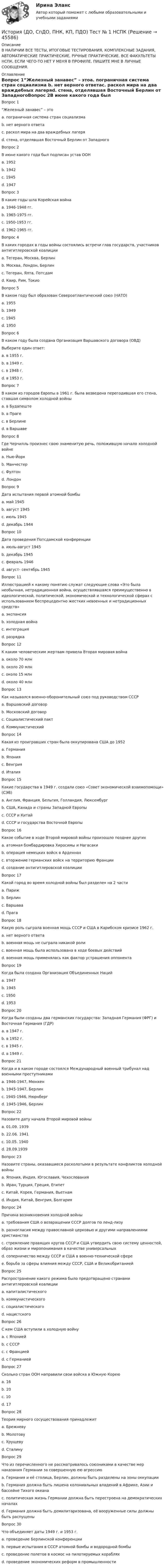      
            Описание
            В НАЛИЧИИ ВСЕ ТЕСТЫ, ИТОГОВЫЕ ТЕСТИРОВАНИЯ, КОМПЛЕКСНЫЕ ЗАДАНИЯ, АВТОМАТИЧЕСКИЕ ПРАКТИЧЕСКИЕ, РУЧНЫЕ ПРАКТИЧЕСКИЕ. ВСЕ ФАКУЛЬТЕТЫ НСПК. ЕСЛИ ЧЕГО-ТО НЕТ У МЕНЯ В ПРОФИЛЕ, ПИШИТЕ МНЕ В ЛИЧНЫЕ СООБЩЕНИЯ. 
            Оглавление
            Вопрос 1“Железный занавес” – этоa. пограничная система стран социализма b. нет верного ответаc. раскол мира на два враждебных лагеряd. стена, отделявшая Восточный Берлин от ЗападногоВопрос 2В июне какого года был подписан устав ООНa. 1952b. 1942c. 1945 d. 1947Вопрос 3В какие годы шла Корейская войнаa. 1946-1948 гг.b. 1965-1975 гг.c. 1950-1953 гг. d. 1962-1965 гг.Вопрос 4В каких городах в годы войны состоялись встречи глав государств, участников антигитлеровской коалицииa. Тегеран, Москва, Берлинb. Москва, Лондон, Берлинc. Тегеран, Ялта, Потсдам d. Каир, Рим, ТокиоВопрос 5В каком году был образован Североатлантический союз (НАТО)a. 1955b. 1949 c. 1945d. 1950Вопрос 6В каком году была создана Организация Варшавского договора (ОВД)Выберите один ответ:a. в 1955 г. b. в 1949 г.c. в 1948 г.d. в 1953 г.Вопрос 7В каком из городов Европы в 1961 г. была возведена перегодившая его стена, ставшая символом холодной войныa. в Будапештеb. в Прагеc. в Берлине d. в ВаршавеВопрос 8Где Черчилль произнес свою знаменитую речь, положившую начало холодной войнеa. Нью-Йоркb. Манчестерc. Фултон d. ЛондонВопрос 9Дата испытания первой атомной бомбыa. май 1945b. август 1945 c. июль 1945d. декабрь 1944Вопрос 10Дата проведения Потсдамской конференцииa. июль-август 1945 b. декабрь 1945c. февраль 1946d. август- сентябрь 1945Вопрос 11Иллюстрацией к какому понятию служат следующие слова «Это была необычная, нетрадиционная война, осуществлявшаяся преимущественно в идеологической, политической, экономической и технологической сферах с использованием беспрецедентно жестких невоенных и нетрадиционных средств»a. экспансияb. холодная война c. интеграцияd. разрядкаВопрос 12К каким человеческим жертвам привела Вторая мировая войнаa. около 70 млнb. около 20 млн c. около 15 млнd. около 40 млнВопрос 13Как назывался военно-оборонительный союз под руководством СССРa. Варшавский договор b. Московский договорc. Социалистический пактd. КоммунистическийВопрос 14Какая из проигравших стран была оккупирована США до 1952a. Германияb. Япония c. Венгрияd. ИталияВопрос 15Какие государства в 1949 г. создали союз «Совет экономической взаимопомощи» (СЭВ)a. Англия, Франция, Бельгия, Голландия, Люксембургb. США, Канада и страны Западной Европыc. СССР и Китайd. СССР и государства Восточной Европы Вопрос 16Какое событие в ходе Второй мировой войны произошло позднее другихa. атомная бомбардировка Хиросимы и Нагасакиb. операция немецких войск в Арденнахc. вторжение германских войск на территорию Францииd. создание антигитлеровской коалиции Вопрос 17Какой город во время холодной войны был разделен на 2 частиa. Парижb. Берлин c. Варшаваd. ПрагаВопрос 18Какую роль сыграла военная мощь СССР и США в Карибском кризисе 1962 г.a. нет верного ответаb. военная мощь не сыграла никакой ролиc. военная мощь была использована в ходе боевых действий d. военная мощь применялась как фактор устрашения оппонентаВопрос 19Когда была создана Организация Объединенных Нацийa. 1947b. 1945 c. 1950d. 1953Вопрос 20Когда были созданы два германских государства: Западная Германия (ФРГ) и Восточная Германия (ГДР)a. в 1947 г.b. в 1952 г.c. в 1945 г.d. в 1949 г. Вопрос 21Когда и в каком городе состоялся Международный военный трибунал над военными преступникамиa. 1946-1947, Мюнхенb. 1945-1947, Берлинc. 1945-1946, Нюрнберг d. 1945-1946, БерлинВопрос 22Назовите дату начала Второй мировой войныa. 01.09. 1939 b. 22.06. 1941c. 10.05. 1940d. 28.09.1939Вопрос 23Назовите страны, оказавшиеся расколотыми в результате конфликтов холодной войныa. Япония, Индия, Югославия, Чехословакияb. Иран, Турция, Греция, Египетc. Китай, Корея, Германия, Вьетнам d. Индия, Китай, Венгрия, БолгарияВопрос 24Причина возникновения холодной войныa. требования США о возвращении СССР долгов по ленд-лизуb. разногласия между православной церковью и другими направлениями христианстваc. стремление правящих кругов СССР и США утвердить свою систему ценностей, образ жизни и миропонимания в качестве универсальных d. соперничество между СССР и США в военно-технической сфереe. борьба за сферы влияния между СССР, США и ВеликобританиейВопрос 25Распространение какого режима было предотвращено странами антигитлеровской коалицииa. капиталистическогоb. коммунистическогоc. социалистическогоd. нацистского Вопрос 26С кем США вступили в холодную войнуa. с Япониейb. с СССР c. с Франциейd. с ГерманиейВопрос 27Сколько стран ООН направили свои войска в Южную Кореюa. 16 b. 20c. 10d. 17Вопрос 28Теория мирного сосуществования принадлежитa. Брежневуb. Молотовуc. Хрущеву d. СталинуВопрос 29Что из перечисленного не рассматривалось союзниками в качестве мер наказания Германии за совершенную ею агрессиюa. Германия и её столица, Берлин, должны быть разделены на зоны оккупацииb. Германия должна быть лишена колониальных владений в Африке, Азии и бассейне Тихого океана c. политическая жизнь Германии должна быть перестроена на демократических началахd. Германия должна быть демилитаризована, её вооруженные силы должны быть распущеныВопрос 30Что объединяет даты 1949 г. и 1953 г.a. проведение Берлинской конференцииb. первые испытания в СССР атомной бомбы и водородной бомбы c. проведение полетов в космос на пилотируемых корабляхd. проведение экономических реформ в промышленности 
            
            
            ИСТОРИЯ (ДО, СПДО, ПНК, КП, ПДО) Практическое занятие 3История (ДО, СпДО, ПНК, КП, ПДО) Тест № 1  НСПКИстория (ДО, СпДО, ПНК, КП, ПДО) Тест № 2 НСПКИстория (ДО, СпДО, ПНК, КП, ПДО) Тест № 3 НСПКИстория (ДО, СпДО, ПНК, КП, ПДО) Тест № 4 НСПК История (ДО, СпДО, ПНК, КП, ПДО) Тестовые вопросы для самопроверки к разделу 1История (ДО, СПДО, ПНК, КП, ПДО) Тестовые вопросы для самопроверки к разделу 1История (ДО, СпДО, ПНК, КП, ПДО) Практическое занятие 1. Задания 1-10 НСПКИстория (ДО, СпДО, ПНК, КП, ПДО) Практическое занятие 1. Задания 1-10 ТестИстория (ДО, СпДО, ПНК, КП, ПДО) Практическое занятие 2. Задание 3 История (ДО, СпДО, ПНК, КП, ПДО) Практическое занятие 2. Задание 8 История (ДО, СпДО, ПНК, КП, ПДО) Практическое занятие 2. Задание 9 История (ДО, СпДО, ПНК, КП, ПДО) Практическое занятие 2. Задания 4-7История (ДО, СпДО, ПНК, КП, ПДО) Практическое занятие 2. Задания 4-7 НСПК