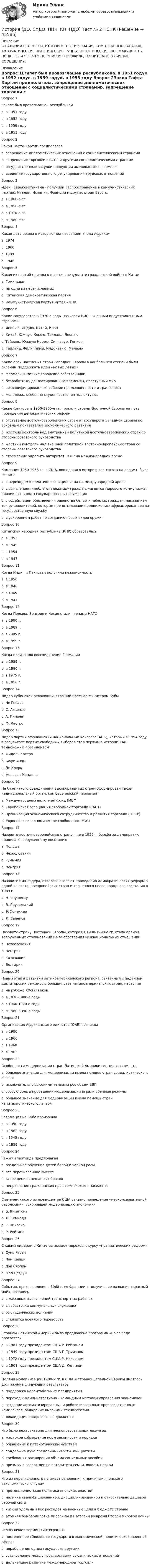      
            Описание
            В НАЛИЧИИ ВСЕ ТЕСТЫ, ИТОГОВЫЕ ТЕСТИРОВАНИЯ, КОМПЛЕКСНЫЕ ЗАДАНИЯ, АВТОМАТИЧЕСКИЕ ПРАКТИЧЕСКИЕ, РУЧНЫЕ ПРАКТИЧЕСКИЕ. ВСЕ ФАКУЛЬТЕТЫ НСПК. ЕСЛИ ЧЕГО-ТО НЕТ У МЕНЯ В ПРОФИЛЕ, ПИШИТЕ МНЕ В ЛИЧНЫЕ СООБЩЕНИЯ. 
            Оглавление
            Вопрос 1Египет был провозглашен республикойa. в 1951 годуb. в 1952 годуc. в 1959 годуd. в 1953 году Вопрос 2Закон Тафта-Хартли предполагалa. запрещение дипломатических отношений с социалистическими странамиb. запрещение торговли с СССР и другими социалистическими странамиc. государственные закупки продукции американских фермеровd. введение государственного регулирования трудовых отношений Вопрос 3Идеи «еврокоммунизма» получили распространение в коммунистических партиях Италии, Испании, Франции и других стран Европыa. в 1960-е гг.b. в 1950-е гг.c. в 1970-е гг. d. в 1980-е гг.Вопрос 4Какая дата вошла в историю под названием «года Африки»a. 1974b. 1960 c. 1989d. 1946Вопрос 5Какая из партий пришла к власти в результате гражданской войны в Китаеa. Гоминьданb. ни одна из перечисленныхc. Китайская демократическая партияd. Коммунистическая партия Китая – КПК Вопрос 6Какие государства в 1970-е годы называли НИС – «новыми индустриальными странами»a. Японию, Индию, Китай, Иранb. Китай, Южную Корею, Таиланд, Япониюc. Тайвань, Южную Корею, Сингапур, Гонконг d. Таиланд, Филиппины, Индонезию, МалайюВопрос 7Какие слои населения стран Западной Европы в наибольшей степени были склонны поддержать идеи «новых левых»a. фермеры и мелкие городские собственникиb. безработные, деклассированные элементы, преступный мирc. неквалифицированные рабочие промышленности и транспортаd. молодежь, особенно студенчество, интеллектуалы Вопрос 8Какие факторы в 1950-1960-е гг. толкали страны Восточной Европы на путь проведения демократических реформa. отставание восточноевропейских стран от государств Западной Европы по основным показателям экономического развития b. жесткий контроль над внутренней политикой восточноевропейских стран со стороны советского руководстваc. жесткий контроль над внешней политикой восточноевропейских стран со стороны советского руководстваd. стремление укрепить авторитет СССР на международной аренеВопрос 9Кампания 1950-1953 гг. в США, вошедшая в историю как «охота на ведьм», была связанаa. с переходом к политике изоляционизма на международной аренеb. с выявлением «неблагонадежных» граждан, «агентов мирового коммунизма», проникших в ряды государственных служащих c. с содействием обеспечения равенства белых и небелых граждан, наказанием тех руководителей, которые препятствовали продвижению афроамериканцев на государственную службуd. с ускорением работ по созданию новых видов оружияВопрос 10Китайская народная республика (КНР) образоваласьa. в 1953b. в 1949 c. в 1954d. в 1947Вопрос 11Когда Индия и Пакистан получили независимостьa. в 1950b. в 1946c. в 1945d. в 1947 Вопрос 12Когда Польша, Венгрия и Чехия стали членами НАТОa. в 1980 г.b. в 1989 г.c. в 2005 г.d. в 1999 г. Вопрос 13Когда произошло воссоединение Германииa. в 1989 г.b. в 1990 г. c. в 1975 г.d. в 1956 г.Вопрос 14Лидер кубинской революции, ставший премьер-министром Кубыa. Че Гевараb. С. Альендеc. А. Пиночетd. Ф. Кастро Вопрос 15Лидер партии африканский национальный конгресс (АНК), который в 1994 году в результате первых свободных выборов стал первым в истории ЮАР темнокожим президентомa. Фидель Кастроb. Кофи Ананc. Де Клеркd. Нельсон Мандела Вопрос 16На базе какого объединения высокоразвитых стран сформирован такой наднациональный орган, как Европейский парламентa. Международный валютный фонд (МВФ)b. Европейская ассоциация свободной торговли (ЕАСТ)c. Организация экономического сотрудничества и развития торговли (ОЭСР)d. Европейское экономическое сообщество (ЕЭС) Вопрос 17Назовите восточноевропейскую страну, где в 1956 г. борьба за демократию привела к вооруженному восстаниюa. Польшаb. Чехословакияc. Румынияd. Венгрия Вопрос 18Назовите имя лидера, отказавшегося от проведения демократических реформ в одной из восточноевропейских стран и казненного после народного восстания в 1989 г.a. Н. Чаушеску b. В. Ярузельскийc. Э. Хонеккерd. Л. ВаленсаВопрос 19Назовите страну Восточной Европы, которая в 1980-1990-е гг. стала ареной вооруженных столкновений из-за обострения межнациональных отношенийa. Чехословакияb. Венгрияc. Югославия d. БолгарияВопрос 20Новый этап в развитии латиноамериканского региона, связанный с падением диктаторских режимов в большинстве латиноамериканских стран, наступилa. на рубеже XX-XXI вековb. в 1970-1980-е годы c. в 1960-1970-е годыd. в 1980-1990-е годыВопрос 21Организация Африканского единства (ОАЕ) возниклаa. в 1980b. в 1960c. в 1968d. в 1963 Вопрос 22Особенности модернизации стран Латинской Америки состояли в том, чтоa. большое значение для модернизации имела помощь стран социалистического лагеряb. исключительно высокими темпами рос объем ВВПc. особую роль в проведении модернизации играли военные режимыd. большое значение для модернизации имела помощь стран капиталистического лагеря Вопрос 23Революция на Кубе произошлаa. в 1950 годуb. в 1962 годуc. в 1945 годуd. в 1959 году Вопрос 24Режим апартеида предполагалa. раздельное обучение детей белой и черной расыb. все перечисленное вместе c. запрещение смешанных браковd. непризнание гражданских прав темнокожего населенияВопрос 25С именем какого из президентов США связано проведение «неоконсервативной революции», ускорившей модернизацию экономикиa. Б. Клинтонаb. Д. Кеннедиc. Р. Никсонаd. Р. Рейгана Вопрос 26С каким лидером в Китае связывают переход к курсу «прагматических реформ»a. Сунь Ятсенb. Чан Кайшиc. Дэн Сяопин d. Мао ЦзэдунВопрос 27События, произошедшие в 1968 г. во Франции и получившие название «красный май», началисьa. с массовых выступлений транспортных рабочихb. с забастовки коммунальных служащихc. со студенческих волнений d. с попытки военного переворотаВопрос 28Странам Латинской Америки была предложена программа «Союз ради прогресса»a. в 1981 году президентом США Р. Рейганомb. в 1949 году президентом США Г. Трумэномc. в 1972 году президентом США Р. Никсономd. в 1961 году президентом США Д. Кеннеди Вопрос 29Целями модернизации 1980-х гг. в США и странах Западной Европы являлось достижение следующих результатовa. поддержка нерентабельных предприятийb. переход к административно - командным методам управления экономикойc. создание автоматизированных и роботизированных производственных комплексов, овладение высокими технологиями d. ликвидация профсоюзного движенияВопрос 30Что было нехарактерно для неоконсервативных лозунговa. жестокое соблюдение норм законности и порядкаb. обращение к патриотическим чувствамc. поддержка духа предприимчивости, инициативыd. требования расширения объема социальных пособийe. призывы к возрождению авторитета семьи, школы, церкви Вопрос 31Что из перечисленного не имеет отношения к причинам японского «экономического чуда»a. протекционистская политика японских властейb. наличие квалифицированной, дисциплинированной и относительно дешевой рабочей силы c. низкий удельный вес расходов на военные цели в бюджете страныd. атомная бомбардировка Хиросимы и Нагасаки во время Второй мировой войныВопрос 32Что означает термин «интеграция»a. постепенное сближение государств в экономической, политической, военной сферах b. порабощение одних государств другимиc. установление между государствами союзнических отношенийd. дальнейшее развитие международной торговли 
            
            
            История (ДО, СпДО, ПНК, КП, ПДО) Тест № 1  НСПКИстория (ДО, СпДО, ПНК, КП, ПДО) Тест № 2 НСПКИстория (ДО, СпДО, ПНК, КП, ПДО) Тест № 3 НСПКИстория (ДО, СпДО, ПНК, КП, ПДО) Тест № 4 НСПК История (ДО, СпДО, ПНК, КП, ПДО) Тестовые вопросы для самопроверки к разделу 1История (ДО, СПДО, ПНК, КП, ПДО) Тестовые вопросы для самопроверки к разделу 1История (ДО, СпДО, ПНК, КП, ПДО) Тестовые вопросы для самопроверки к разделу 2История (ДО, СпДО, ПНК, КП, ПДО) Практическое занятие 1. Задания 1-10 ТестИстория (ДО, СпДО, ПНК, КП, ПДО) Практическое занятие 2. Задание 3 История (ДО, СпДО, ПНК, КП, ПДО) Практическое занятие 2. Задание 8 История (ДО, СпДО, ПНК, КП, ПДО) Практическое занятие 2. Задание 9 История (ДО, СпДО, ПНК, КП, ПДО) Практическое занятие 2. Задания 4-7История (ДО, СпДО, ПНК, КП, ПДО) Практическое занятие 2. Задания 4-7 НСПКИстория (ДО, СпДО, ПНК, КП, ПДО) Практическое занятие 3