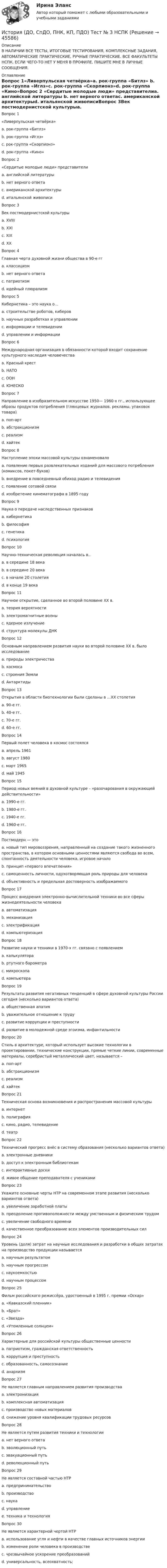      
            Описание
            В НАЛИЧИИ ВСЕ ТЕСТЫ, ИТОГОВЫЕ ТЕСТИРОВАНИЯ, КОМПЛЕКСНЫЕ ЗАДАНИЯ, АВТОМАТИЧЕСКИЕ ПРАКТИЧЕСКИЕ, РУЧНЫЕ ПРАКТИЧЕСКИЕ. ВСЕ ФАКУЛЬТЕТЫ НСПК. ЕСЛИ ЧЕГО-ТО НЕТ У МЕНЯ В ПРОФИЛЕ, ПИШИТЕ МНЕ В ЛИЧНЫЕ СООБЩЕНИЯ. 
            Оглавление
            Вопрос 1«Ливерпульская четвёрка»a. рок-группа «Битлз» b. рок-группа «Иглз»c. рок-группа «Скорпионз»d. рок-группа «Кино»Вопрос 2 «Сердитые молодые люди» представителиa. английской литературы b. нет верного ответаc. американской архитектурыd. итальянской живописиВопрос 3Век постмодернистской культурыa. XVIIIb. XXIc. XIXd. XX Вопрос 4Главная черта духовной жизни общества в 90-е ггa. классицизмb. нет верного ответаc. патриотизмd. идейный плюрализм Вопрос 5Кибернетика – это наука о…a. строительстве роботов, киберовb. научных разработках и управленииc. информации и телевиденииd. управлении и информации Вопрос 6Международная организация в обязанности которой входит сохранение культурного наследия человечестваa. Красный крестb. НАТОc. ООНd. ЮНЕСКО Вопрос 7Направление в изобразительном искусстве 1950— 1960-х гг., использующее образы продуктов потребления (глянцевых журналов, рекламы, упаковок товара)a. поп-арт b. абстракционизмc. реализмd. хайтекВопрос 8Наступление эпохи массовой культуры ознаменовалоa. появление первых развлекательных изданий для массового потребления (комиксов, покет-буков)b. внедрение в повседневный обиход радио и телевиденияc. появление сотовой связиd. изобретение кинематографа в 1895 году Вопрос 9Наука о передаче наследственных признаковa. кибернетикаb. философияc. генетика d. психологияВопрос 10Научно-техническая революция началась в..a. в середине 18 векаb. в середине 20 века c. в начале 20 столетияd. в конце 19 векаВопрос 11Научное открытие, сделанное во второй половине XX в.a. теория вероятностиb. электромагнитные волныc. ядерное излучениеd. структура молекулы ДНК Вопрос 12Основным направлением развития науки во второй половине XX в. было исследованиеa. природы электричестваb. космосаc. строения Земли d. АнтарктидыВопрос 13Открытия в области биотехнологии были сделаны в …XX столетияa. 90-е гг.b. 40-е гг. c. 70-е гг.d. 60-е гг.Вопрос 14Первый полет человека в космос состоялсяa. апрель 1961 b. август 1980c. март 1965d. май 1945Вопрос 15Период новых веяний в духовной культуре – «разочарования в окружающей действительности»a. 1990-е гг.b. 1980-е гг.c. 1940-е гг.d. 1960-е гг. Вопрос 16Постмодерн — этоa. новый тип мировоззрения, направленный на создание такого жизненного пространства, в котором основными ценностями являются свобода во всем, спонтанность деятельности человека, игровое начало b. принцип «первого впечатления»c. самоценность личности, одухотворяющая роль природы для человекаd. объективность и предельная достоверность изображаемогоВопрос 17Процесс внедрения электронно-вычислительной техники во все сферы жизнедеятельности человекаa. автоматизацияb. механизацияc. электрификацияd. компьютеризация Вопрос 18Развитие науки и техники в 1970-х гг. связано с появлениемa. калькулятора b. ртутного барометраc. микроскопаd. компьютераВопрос 19Результаты развития негативных тенденций в сфере духовной культуры России сегодня (несколько вариантов ответа)a. общественная апатия b. уважительное отношение к трудуc. развитие коррупции и преступностиd. развитие в молодежной среде эгоизма, инфантильностиВопрос 20Стиль в архитектуре, который использует высокие технологии в проектировании, технические конструкции, прямые четкие линии, современные материалы, серебристый металлический цвет, называется –a. поп-артb. абстракционизмc. реализмd. хайтек Вопрос 21Техническая основа возникновения и распространения массовой культурыa. интернетb. полиграфия c. кино, радио, телевидениеd. театрВопрос 22Технический прогресс внёс в систему образования (несколько вариантов ответа)a. электронные дневники b. доступ к электронным библиотекам c. интерактивные доски d. живое общение преподавателя с ученикамиВопрос 23Укажите основные черты НТР на современном этапе развития (несколько вариантов ответа)a. увеличение заработной платыb. преодоление противоположности между умственным и физическим трудом c. увеличение свободного времени d. качественное преобразование всех элементов производительных сил Вопрос 24Уровень (доля) затрат на научные исследования и разработки в общих затратах на производство продукции называетсяa. научным результатомb. научным прогрессомc. наукоемкостью d. научным процессомВопрос 25Фильм российского режиссёра, удостоенный в 1995 г. премии «Оскар»a. «Кавказский пленник»b. «Брат»c. «Звезда»d. «Утомленные солнцем» Вопрос 26Характерные для российской культуры общественные ценностиa. патриотизм, гражданская ответственность b. коррупция и преступностьc. образованность, самосознаниеd. анархизмВопрос 27Не является главным направлением развития производстваa. электронизация b. комплексная автоматизацияc. производство новых материаловd. снижение уровня квалификации трудовых ресурсовВопрос 28Не является путем развития техники и технологииa. нет верного ответаb. эволюционный путьc. эвакуационный путь d. революционный путьВопрос 29Не является составной частью НТРa. предпринимательство b. производствоc. наукаd. управлениеe. техника и технологияВопрос 30Не является характерной чертой НТРa. использование угля и нефти в качестве главных источников энергии b. изменение роли человека в производствеc. чрезвычайное ускорение преобразованийd. универсальность, всеохватность; 
            
            
            История (ДО, СпДО, ПНК, КП, ПДО) Тест № 2 НСПКИстория (ДО, СпДО, ПНК, КП, ПДО) Тест № 3 НСПКИстория (ДО, СпДО, ПНК, КП, ПДО) Тест № 4 НСПК История (ДО, СпДО, ПНК, КП, ПДО) Тестовые вопросы для самопроверки к разделу 1История (ДО, СПДО, ПНК, КП, ПДО) Тестовые вопросы для самопроверки к разделу 1История (ДО, СпДО, ПНК, КП, ПДО) Тестовые вопросы для самопроверки к разделу 2 История (ДО, СпДО, ПНК, КП, ПДО) Тестовые вопросы для самопроверки к разделу 3История (ДО, СпДО, ПНК, КП, ПДО) Практическое занятие 2. Задание 3 История (ДО, СпДО, ПНК, КП, ПДО) Практическое занятие 2. Задание 8 История (ДО, СпДО, ПНК, КП, ПДО) Практическое занятие 2. Задание 9 История (ДО, СпДО, ПНК, КП, ПДО) Практическое занятие 2. Задания 4-7История (ДО, СпДО, ПНК, КП, ПДО) Практическое занятие 2. Задания 4-7 НСПКИстория (ДО, СпДО, ПНК, КП, ПДО) Практическое занятие 3ИСТОРИЯ (ДО, СПДО, ПНК, КП, ПДО) Практическое занятие 3