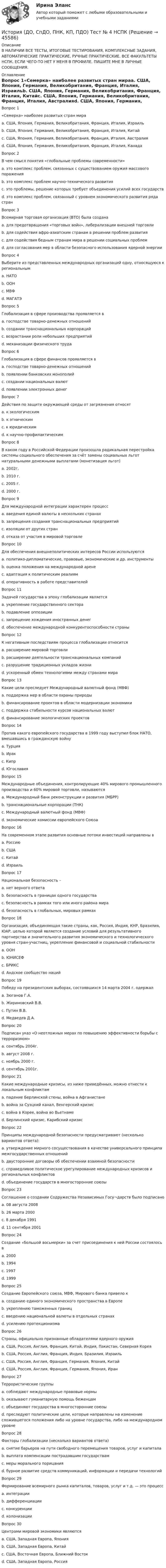      
            Описание
            В НАЛИЧИИ ВСЕ ТЕСТЫ, ИТОГОВЫЕ ТЕСТИРОВАНИЯ, КОМПЛЕКСНЫЕ ЗАДАНИЯ, АВТОМАТИЧЕСКИЕ ПРАКТИЧЕСКИЕ, РУЧНЫЕ ПРАКТИЧЕСКИЕ. ВСЕ ФАКУЛЬТЕТЫ НСПК. ЕСЛИ ЧЕГО-ТО НЕТ У МЕНЯ В ПРОФИЛЕ, ПИШИТЕ МНЕ В ЛИЧНЫЕ СООБЩЕНИЯ. 
            Оглавление
            Вопрос 1«Семерка» наиболее развитых стран мираa. США, Япония, Германия, Великобритания, Франция, Италия, Израильb. США, Япония, Германия, Великобритания, Франция, Италия, Китайc. США, Япония, Германия, Великобритания, Франция, Италия, Австралияd. США, Япония, Германия, Великобритания, Франция, Италия, Канада Вопрос 2В чем смысл понятия «глобальные проблемы современности»a. это комплекс проблем, связанных с существованием оружия массового пораженияb. это комплекс проблем научно-технического развитияc. это проблемы, решение которых требует объединения усилий всех государств d. это комплекс проблем, связанный с уровнем экономического развития ряда странВопрос 3Всемирная торговая организация (ВТО) была созданаa. для предотвращения «торговых войн», либерализации внешней торговли b. для содействия афро-азиатским странам в решении проблем развитияc. для содействия бедным странам мира в решении социальных проблемd. для согласования мер в области безопасного использования ядерной энергииВопрос 4Выберите из представленных международных организаций одну, относящуюся к региональнымa. НАТОb. ООНc. МВФ d. МАГАТЭВопрос 5Глобализация в сфере производства проявляется вa. господстве товарно-денежных отношенийb. создании транснациональных корпораций c. возрастании роли небольших предприятийd. механизации физического трудаВопрос 6Глобализация в сфере финансов проявляется вa. господстве товарно-денежных отношенийb. появлении банковских монополийc. создании национальных валютd. появлении электронных денег Вопрос 7Действия по защите окружающей среды от загрязнения относятa. к экологическим b. к этническимc. к юридическимd. к научно-профилактическимВопрос 8В каком году в Российской Федерации произошла радикальная перестройка системы социального обеспечения за счёт замены социальных льгот натуральными денежными выплатами (монетизация льгот) a. 2002г.b. 2010 г.c. 2005 г. d. 2000 г.Вопрос 9Для международной интеграции характерен процессa. введения единой валюты в нескольких странахb. запрещения создания транснациональных предприятийc. изоляции от других стран d. отказа от участия в мировой торговлеВопрос 10Для обеспечения внешнеполитических интересов России используютсяa. политико-дипломатические, правовые, экономические и др. инструменты b. оценка положения на международной аренеc. адаптация к политическим реалиямd. оперативность в работе представителейВопрос 11Задачей государства в эпоху глобализации являетсяa. укрепление государственного сектораb. подавление оппозицииc. запрещение хождения иностранных денегd. обеспечение международной конкурентоспособности страны Вопрос 12К негативным последствиям процесса глобализации относитсяa. расширение мировой торговлиb. расширение деятельности транснациональных компанийc. разрушение традиционных укладов жизни d. ускоренный обмен технологиями между странами мираВопрос 13Какие цели преследует Международный валютный фонд (МВФ)a. поддержка мер в области охраны природыb. финансирование проектов в области модернизации экономикиc. поддержка стабильности курсов национальных валют d. финансирование экологических проектовВопрос 14Против какого европейского государства в 1999 году выступил блок НАТО, вмешавшись в гражданскую войну a. Турцияb. Иракc. Кипрd. Югославия Вопрос 15Международные объединения, контролирующие 40% мирового промышленного производства и 60% мировой торговли, называютсяa. Международный банк реконструкции и развития (МБРР)b. транснациональные корпорации (ТНК) c. Международный валютный фонд (МВФ)d. экономические комиссии европейского СоюзаВопрос 16На современном этапе развития основные потоки инвестиций направлены вa. Россиюb. СШАc. Китай d. ИзраильВопрос 17Национальная безопасность –a. нет верного ответаb. безопасность в границах одного государства c. безопасность в рамках того или иного района мираd. безопасность в глобальных, мировых рамкахВопрос 18Организация, объединяющая такие страны, как, Россия, Индия, КНР, Бразилия, ЮАР, целью которой является создание условий для результативного партнерства и значительного развития экономического и технологического уровня стран-участниц, укрепление финансовой и социальной стабильностиa. ООНb. ЮНИСЕФc. БРИКС d. Андское сообщество нацийВопрос 19Победу на президентских выборах, состоявшихся 14 марта 2004 г. одержалa. Зюганов Г.А.b. Жириновский В.В.c. Путин В.В. d. Медведев Д.А.Вопрос 20Подписан указ «О неотложных мерах по повышению эффективности борьбы с терроризмом»a. сентябрь 2004г. b. август 2008 г.c. ноябрь 2000 г.d. сентябрь 2001г.Вопрос 21Какие международные кризисы, из ниже приведённых, можно отнести к локальным конфликтамa. падение Берлинской стены, война в Афганистанеb. война за Суэцкий канал, Венгерский кризисc. война в Корее, война во Вьетнамеd. Берлинский кризис, Карибский кризисВопрос 22Принципы международной безопасности предусматривают (несколько вариантов ответа):a. утверждение мирного сосуществования в качестве универсального принципа межгосударственных отношений b. двусторонние договоры об обеспечении взаимной безопасности c. справедливое политическое урегулирование международных кризисов и региональных конфликтов d. объединение государств в многосторонние союзыВопрос 23Соглашение о создании Содружества Независимых Госу¬дарств было подписаноa. 08 августа 2008b. 26 марта 2000c. 8 декабря 1991 d. 11 сентября 2001Вопрос 24Создание «большой восьмерки» за счет присоединения к ней России состоялось вa. 2000b. 1994c. 1997 d. 1999Вопрос 25Создание Европейского союза, МВФ, Мирового банка привело кa. созданию единого экономического пространства в Европе b. укреплению таможенных границc. введению национальной валюты в отдельных странахd. усилению протекционизмаВопрос 26Страны, официально признанные обладателями ядерного оружияa. США, Россия, Англия, Франция, Китай, Индия, Пакистан, Северная Корея b. США, Россия, Англия, Франция, Индия, Бразилия, Израильc. США, Россия, Англия, Франция, Германия, Япония, Китайd. США, Россия, Англия, Франция, Германия, Япония, ИранВопрос 27Террористические группыa. соблюдают международные правовые нормыb. оказывают гуманитарную помощь беженцамc. объединяют государства в многосторонние союзыd. преследуют политические цели, которые направлены на изменение сложившегося положения либо на уровне государства, либо на международном уровне Вопрос 28Факторы глобализации (несколько вариантов ответа)a. снятие барьеров на пути свободного перемещения товаров, услуг и капитала b. выплата компенсации пострадавшим государствам c. меры морального порицанияd. бурное развитие средств коммуникаций, информации и передачи технологий Вопрос 29Формирование всемирного рынка капиталов, товаров, услуг и т.д. — это процессa. интеграции b. дифференциацииc. конкуренцииd. колонизацииВопрос 30Центрами мировой экономики являютсяa. США, Западная Европа, Япония b. США, Западная Европа, Китайc. США, Восточная Европа, Ближний Востокd. США, Западная Европа, Россия 
            
            
            История (ДО, СпДО, ПНК, КП, ПДО) Тест № 3 НСПКИстория (ДО, СпДО, ПНК, КП, ПДО) Тест № 4 НСПК История (ДО, СпДО, ПНК, КП, ПДО) Тестовые вопросы для самопроверки к разделу 1История (ДО, СПДО, ПНК, КП, ПДО) Тестовые вопросы для самопроверки к разделу 1История (ДО, СпДО, ПНК, КП, ПДО) Тестовые вопросы для самопроверки к разделу 2 История (ДО, СпДО, ПНК, КП, ПДО) Тестовые вопросы для самопроверки к разделу 3История (ДО, СпДО, ПНК, КП, ПДО) Тестовые вопросы для самопроверки к разделу 3 История (ДО, СпДО, ПНК, КП, ПДО) Практическое занятие 2. Задание 8 История (ДО, СпДО, ПНК, КП, ПДО) Практическое занятие 2. Задание 9 История (ДО, СпДО, ПНК, КП, ПДО) Практическое занятие 2. Задания 4-7История (ДО, СпДО, ПНК, КП, ПДО) Практическое занятие 2. Задания 4-7 НСПКИстория (ДО, СпДО, ПНК, КП, ПДО) Практическое занятие 3ИСТОРИЯ (ДО, СПДО, ПНК, КП, ПДО) Практическое занятие 3История (ДО, СпДО, ПНК, КП, ПДО) Тест № 1  НСПК