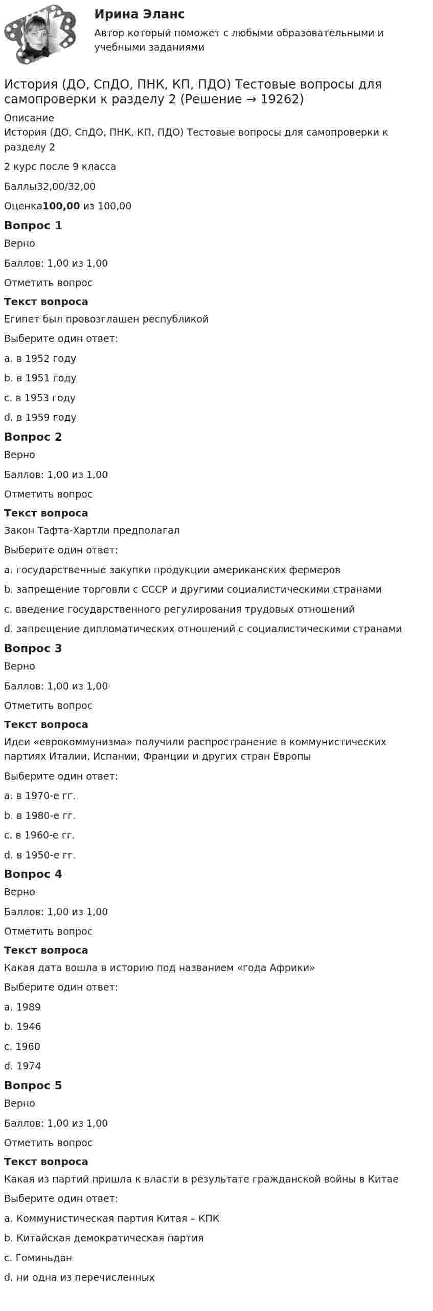     
          Описание
          История (ДО, СпДО, ПНК, КП, ПДО) Тестовые вопросы для самопроверки к разделу 22 курс после 9 классаБаллы32,00/32,00Оценка100,00 из 100,00Вопрос 1ВерноБаллов: 1,00 из 1,00Отметить вопросТекст вопросаЕгипет был провозглашен республикойВыберите один ответ:a. в 1952 годуb. в 1951 годуc. в 1953 году d. в 1959 годуВопрос 2ВерноБаллов: 1,00 из 1,00Отметить вопросТекст вопросаЗакон Тафта-Хартли предполагалВыберите один ответ:a. государственные закупки продукции американских фермеровb. запрещение торговли с СССР и другими социалистическими странамиc. введение государственного регулирования трудовых отношений d. запрещение дипломатических отношений с социалистическими странамиВопрос 3ВерноБаллов: 1,00 из 1,00Отметить вопросТекст вопросаИдеи «еврокоммунизма» получили распространение в коммунистических партиях Италии, Испании, Франции и других стран ЕвропыВыберите один ответ:a. в 1970-е гг. b. в 1980-е гг.c. в 1960-е гг.d. в 1950-е гг.Вопрос 4ВерноБаллов: 1,00 из 1,00Отметить вопросТекст вопросаКакая дата вошла в историю под названием «года Африки»Выберите один ответ:a. 1989b. 1946c. 1960 d. 1974Вопрос 5ВерноБаллов: 1,00 из 1,00Отметить вопросТекст вопросаКакая из партий пришла к власти в результате гражданской войны в КитаеВыберите один ответ:a. Коммунистическая партия Китая – КПК b. Китайская демократическая партияc. Гоминьданd. ни одна из перечисленных  
            
            
            История (ДО, СПДО, ПНК, КП, ПДО) Тестовые вопросы для самопроверки к разделу 1История (ДО, СпДО, ПНК, КП, ПДО) Тестовые вопросы для самопроверки к разделу 2 История (ДО, СпДО, ПНК, КП, ПДО) Тестовые вопросы для самопроверки к разделу 3История (ДО, СпДО, ПНК, КП, ПДО) Тестовые вопросы для самопроверки к разделу 3 История (ДО, СпДО, ПНК, КП, ПДО) Тестовые вопросы для самопроверки к разделу 4История  (ДОУА, ББЛ, СР)   Практическое занятие 2. Задания 9-10   НСПКИстория (ДОУА, ББЛ, СР) Тестовые вопросы для самопроверки к разделу 1История (ДО, СпДО, ПНК, КП, ПДО) Практическое занятие 2. Задания 4-7 НСПКИстория (ДО, СпДО, ПНК, КП, ПДО) Практическое занятие 3ИСТОРИЯ (ДО, СПДО, ПНК, КП, ПДО) Практическое занятие 3История (ДО, СпДО, ПНК, КП, ПДО) Тест № 1  НСПКИстория (ДО, СпДО, ПНК, КП, ПДО) Тест № 2 НСПКИстория (ДО, СпДО, ПНК, КП, ПДО) Тест № 3 НСПКИстория (ДО, СпДО, ПНК, КП, ПДО) Тест № 4 НСПК