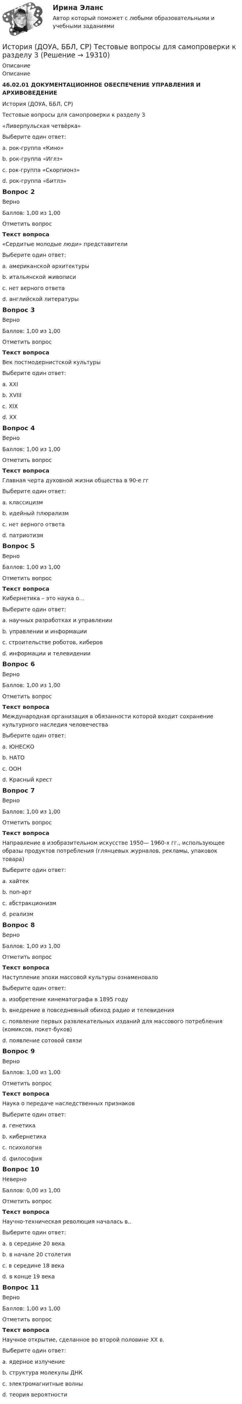      
          Описание
          Описание46.02.01 ДОКУМЕНТАЦИОННОЕ ОБЕСПЕЧЕНИЕ УПРАВЛЕНИЯ И АРХИВОВЕДЕНИЕИстория (ДОУА, ББЛ, СР)Тестовые вопросы для самопроверки к разделу 3«Ливерпульская четвёрка»Выберите один ответ:a. рок-группа «Кино»b. рок-группа «Иглз»c. рок-группа «Скорпионз»d. рок-группа «Битлз» Вопрос 2ВерноБаллов: 1,00 из 1,00Отметить вопросТекст вопроса«Сердитые молодые люди» представителиВыберите один ответ:a. американской архитектурыb. итальянской живописиc. нет верного ответаd. английской литературы Вопрос 3ВерноБаллов: 1,00 из 1,00Отметить вопросТекст вопросаВек постмодернистской культурыВыберите один ответ:a. XXIb. XVIIIc. XIXd. XX Вопрос 4ВерноБаллов: 1,00 из 1,00Отметить вопросТекст вопросаГлавная черта духовной жизни общества в 90-е ггВыберите один ответ:a. классицизмb. идейный плюрализм c. нет верного ответаd. патриотизмВопрос 5ВерноБаллов: 1,00 из 1,00Отметить вопросТекст вопросаКибернетика – это наука о…Выберите один ответ:a. научных разработках и управленииb. управлении и информации c. строительстве роботов, киберовd. информации и телевиденииВопрос 6ВерноБаллов: 1,00 из 1,00Отметить вопросТекст вопросаМеждународная организация в обязанности которой входит сохранение культурного наследия человечестваВыберите один ответ:a. ЮНЕСКО b. НАТОc. ООНd. Красный крестВопрос 7ВерноБаллов: 1,00 из 1,00Отметить вопросТекст вопросаНаправление в изобразительном искусстве 1950— 1960-х гг., использующее образы продуктов потребления (глянцевых журналов, рекламы, упаковок товара)Выберите один ответ:a. хайтекb. поп-арт c. абстракционизмd. реализмВопрос 8ВерноБаллов: 1,00 из 1,00Отметить вопросТекст вопросаНаступление эпохи массовой культуры ознаменовалоВыберите один ответ:a. изобретение кинематографа в 1895 годуb. внедрение в повседневный обиход радио и телевидения c. появление первых развлекательных изданий для массового потребления (комиксов, покет-буков)d. появление сотовой связиВопрос 9ВерноБаллов: 1,00 из 1,00Отметить вопросТекст вопросаНаука о передаче наследственных признаковВыберите один ответ:a. генетика b. кибернетикаc. психологияd. философияВопрос 10НеверноБаллов: 0,00 из 1,00Отметить вопросТекст вопросаНаучно-техническая революция началась в..Выберите один ответ:a. в середине 20 века b. в начале 20 столетияc. в середине 18 векаd. в конце 19 векаВопрос 11ВерноБаллов: 1,00 из 1,00Отметить вопросТекст вопросаНаучное открытие, сделанное во второй половине XX в.Выберите один ответ:a. ядерное излучениеb. структура молекулы ДНК c. электромагнитные волныd. теория вероятности  
            
            
            История (ДОУА, ББЛ, СР) Тестовые вопросы для самопроверки к разделу 2История (ДОУА, ББЛ, СР) Тестовые вопросы для самопроверки к разделу 3История (ДОУА, ББЛ, СР) Тестовые вопросы для самопроверки к разделу 4История_ Задание 1 _ Вариант 2История Задание №1 РосдистантИстория Задание №2 РосдистантИстория. Задание к теме 11. Вариант 2. СибУПКИстория (ДО, СПДО, ПНК, КП, ПДО) Тестовые вопросы для самопроверки к разделу 1История (ДО, СпДО, ПНК, КП, ПДО) Тестовые вопросы для самопроверки к разделу 2 История (ДО, СпДО, ПНК, КП, ПДО) Тестовые вопросы для самопроверки к разделу 3История (ДО, СпДО, ПНК, КП, ПДО) Тестовые вопросы для самопроверки к разделу 3 История (ДО, СпДО, ПНК, КП, ПДО) Тестовые вопросы для самопроверки к разделу 4История  (ДОУА, ББЛ, СР)   Практическое занятие 2. Задания 9-10   НСПКИстория (ДОУА, ББЛ, СР) Тестовые вопросы для самопроверки к разделу 1