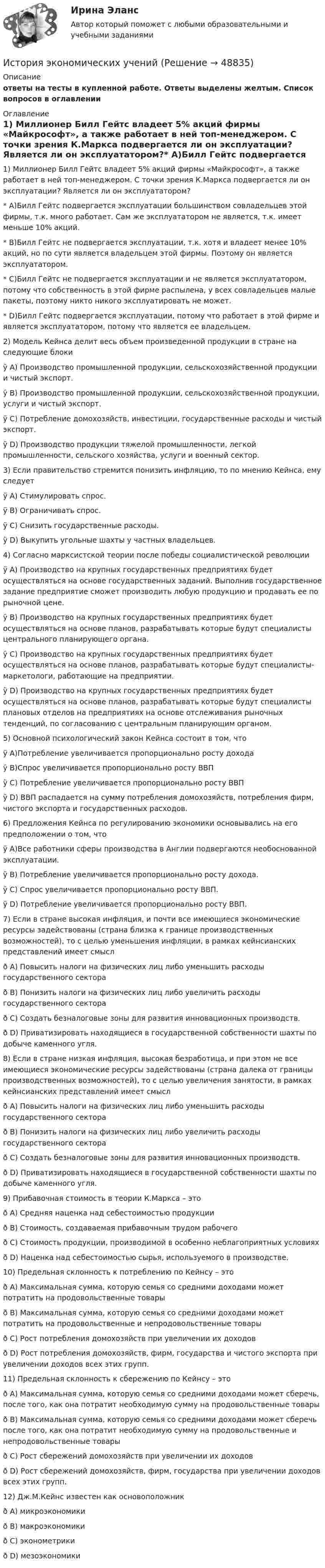      
            Описание
            ответы на тесты в купленной работе. Ответы выделены желтым. Список вопросов в оглавлении 
            Оглавление
             1) Миллионер Билл Гейтс владеет 5% акций фирмы «Майкрософт», а также работает в ней топ-менеджером. С точки зрения К.Маркса подвергается ли он эксплуатации? Является ли он эксплуататором?* A)Билл Гейтс подвергается эксплуатации большинством совладельцев этой фирмы, т.к. много работает. Сам же эксплуататором не является, т.к. имеет меньше 10% акций.* B)Билл Гейтс не подвергается эксплуатации, т.к. хотя и владеет менее 10% акций, но по сути является владельцем этой фирмы. Поэтому он является эксплуататором. * C)Билл Гейтс не подвергается эксплуатации и не является эксплуататором, потому что собственность в этой фирме распылена, у всех совладельцев малые пакеты, поэтому никто никого эксплуатировать не может. * D)Билл Гейтс подвергается эксплуатации, потому что работает в этой фирме и является эксплуататором, потому что является ее владельцем. 2) Модель Кейнса делит весь объем произведенной продукции в стране на следующие блокиÿ      A) Производство промышленной продукции, сельскохозяйственной продукции и чистый экспорт.ÿ      B) Производство промышленной продукции, сельскохозяйственной продукции, услуги и чистый экспорт.ÿ      С) Потребление домохозяйств, инвестиции, государственные расходы и чистый экспорт.ÿ      D) Производство продукции тяжелой промышленности, легкой промышленности, сельского хозяйства, услуги и военный сектор. 3) Если правительство стремится понизить инфляцию, то по мнению Кейнса, ему следуетÿ      A) Стимулировать спрос.ÿ      B) Ограничивать спрос.ÿ      C) Снизить государственные расходы.ÿ      D) Выкупить угольные шахты у частных владельцев.  4)  Согласно марксистской теории после победы социалистической революции ÿ      A) Производство на крупных государственных предприятиях будет осуществляться на основе государственных заданий. Выполнив государственное задание предприятие сможет производить любую продукцию и продавать ее по рыночной цене. ÿ      B) Производство на крупных государственных предприятиях будет осуществляться на основе планов, разрабатывать которые будут специалисты центрального планирующего органа.ÿ      C) Производство на крупных государственных предприятиях будет осуществляться на основе планов, разрабатывать которые будут специалисты-маркетологи, работающие на предприятии.ÿ      D) Производство на крупных государственных предприятиях будет осуществляться на основе планов, разрабатывать которые будут специалисты плановых отделов на предприятиях на основе отслеживания рыночных тенденций, по согласованию с центральным планирующим органом.5) Основной психологический закон Кейнса состоит в том, чтоÿ     A)Потребление увеличивается пропорционально росту доходаÿ     B)Спрос увеличивается пропорционально росту ВВПÿ     C) Потребление увеличивается пропорционально росту ВВПÿ     D) ВВП распадается на сумму потребления домохозяйств, потребления фирм, чистого экспорта и государственных расходов.6) Предложения Кейнса по регулированию экономики основывались на его предположении о том, что ÿ     A)Все работники сферы производства в Англии подвергаются необоснованной эксплуатации.ÿ     B) Потребление увеличивается пропорционально росту дохода.ÿ     С) Спрос увеличивается пропорционально росту ВВП.ÿ     D) Потребление увеличивается пропорционально росту ВВП.7) Если в стране высокая инфляция, и почти все имеющиеся экономические ресурсы задействованы (страна близка к границе производственных возможностей), то с целью уменьшения инфляции, в рамках кейнсианских представлений имеет смыслð     A) Повысить налоги на физических лиц либо уменьшить расходы государственного сектораð     B) Понизить налоги на физических лиц либо увеличить расходы государственного сектораð     C) Создать безналоговые зоны для развития инновационных производств.ð     D) Приватизировать находящиеся в государственной собственности шахты по добыче каменного угля.8) Если в стране низкая инфляция, высокая безработица, и при этом не все имеющиеся экономические ресурсы задействованы (страна далека от границы производственных возможностей), то с целью увеличения занятости, в рамках кейнсианских представлений имеет смыслð     A) Повысить налоги на физических лиц либо уменьшить расходы государственного сектораð     B) Понизить налоги на физических лиц либо увеличить расходы государственного сектораð     C) Создать безналоговые зоны для развития инновационных производств.ð     D) Приватизировать находящиеся в государственной собственности шахты по добыче каменного угля.9) Прибавочная стоимость в теории К.Маркса – этоð     A) Средняя наценка над себестоимостью продукцииð     B) Стоимость, создаваемая прибавочным трудом рабочегоð     C) Стоимость продукции, производимой в особенно неблагоприятных условияхð     D) Наценка над себестоимостью сырья, используемого в производстве.10) Предельная склонность к потреблению по Кейнсу – этоð      A) Максимальная сумма, которую семья со средними доходами может потратить на продовольственные товарыð      B) Максимальная сумма, которую семья со средними доходами может потратить на продовольственные и непродовольственные товарыð      C) Рост потребления домохозяйств при увеличении их доходовð      D) Рост потребления домохозяйств, фирм, государства и чистого экспорта при увеличении доходов всех этих групп.11) Предельная склонность к сбережению по Кейнсу – этоð     A) Максимальная сумма, которую семья со средними доходами может сберечь, после того, как она потратит необходимую сумму на продовольственные товарыð     B) Максимальная сумма, которую семья со средними доходами может сберечь после того, как она потратит необходимую сумму на продовольственные и непродовольственные товарыð     C) Рост сбережений домохозяйств при увеличении их доходовð     D) Рост сбережений домохозяйств, фирм, государства при увеличении доходов всех этих групп.12) Дж.М.Кейнс известен как основоположник ð      А) микроэкономикиð      В) макроэкономикиð      С) эконометрикиð      D) мезоэкономики 
            
            
            История экономических ученийИстория экономических ученийИстория экономических ученийИстория экономических учений задание  1История экономических учений задание  2ИСТОРИЯ ЭКОНОМИЧЕСКИХ УЧЕНИЙ ММУИстория экономических учений ММУ 2023г.История экономики ЗАДАНИЕ 1 СИБУПКИстория экономики ЗАДАНИЕ 2 СИБУПКИстория экономики/Задание 3 к теме 10/Отлично 95%История экономики ЗАДАНИЕ 3 СИБУПКИстория экономики ММУ 2023г.История экономики. Практическая работаИстория экономики Сибупк