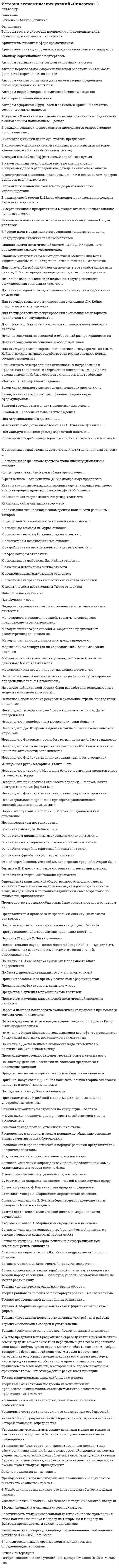     
          Описание
          73 вопроса с ответамиМаксимальный бал 97 из 100тест сдан в январе 2021 
          Оглавление
          Вопросы:1.	Лидером психологического направления институционализма считается …2.	В рамках неоклассического синтеза предлагается одновременное использование …3.	В качестве функций денег Аристотель предлагал4.	К практическим достижениям Тюрго относят5.	К основным разработкам первого этапа институционализма относят …6.	В ряду предшественников маржиналистов7.	Римская триада прав собственности включала8.	Современное католическое социальное учение появляется в каком году9.	К римским летописцам можно отнести 10.	Для государственного регулирования экономики монетаристы предлагали манипулировать11.	В России идеи маржиналистов развивали такие авторы как12.	Аристотель предложил определенные виды стоимости в частности стоимость13.	Денежное выражение стоимости чистого продукта получило название «…»14.	Неполное использование ресурсов в экономике страны проявляется в наличии15.	Анализу маржиналистов подверглась16.	Общей чертой экономической мысли периода древней истории было17.	К основателям неолиберализма относят …18.	Основная работа Дж. Кейнса – «…»19.	Концепция «невидимой руки» была предложена …20.	Средневековая экономическая мысль опиралась на21.	создателем конъюнктурно-статистического направления считается22.	В основе древних экономических концепций лежали 23.	Установите соответствие теории денег и ее характерных особенностей:24.	к создателям теории социальной рыночной экономики относится25.	Земельную ренту А. Смит определяет как26.	Найдите соответствия законов, теорий и их авторов:27.	Кейнс предлагал воздействовать на совокупные изменение спроса через изменение28.	Представителем правового направления институционализма считается29.	Неверно что представителем первого этапа развития маржинализма30.	Согласно учению Д. Рикардо, величина дифференциальной земельной ренты зависит от 31.	К основным тезисам Ш. Фурье относят …32.	Ф. Кенэ предложил концепцию … 33.	На основе кейнсианской теории были разработаны однофакторные модели экономического роста …34.	Дж. Кейнс обосновывал необходимость государственного регулирования экономики тем, что … 35.	Производство в древних обществах было ориентировано в основном на … 36.	К основным разработкам второго этапа институционализма относят …37.	Закон «оптимального распределения доходов» предложил … 38.	К основным тезисам Прудона следует отнести …39.	Закон, согласно которому предложение рождает спрос, сформулировал … 40.	Основателем дисциплины «макроэкономика» считается … 41.	На первом этапе развития маржинализма были сформулированы определенные тезисы, в частности, «…» 42.	Термин «политическая экономия» ввел в оборот … 43.	Средневековых философов-экономистов называли … 44.	К представителям европейского канонизма относят … 45.	Согласно концепции «справедливой цены», предложенной Фомой Аквинским, цена товара должна была … 46.	Задачей государства в эпоху меркантилизма стало … 47.	С точки зрения институционалистов, потребитель … 48.	Совокупный спрос в теории Дж. Кейнса подразумевает спрос со стороны … 49.	Монетаристы предлагали воздействовать на совокупное предложение через изменение 50.	Для того чтобы работники могли получить все заработанные ими деньги, К. Маркс предлагал передать средства производства в … 51.	Для государственного регулирования экономики Дж. Кейнс предлагал манипулировать … 52.	Институционалисты стремились … 53.	К разработчикам неоклассического синтеза относят … 54.	Латифундия – это …55.	Ранний меркантилизм строился на концепции … баланса 56.	Поздний меркантилизм строился на концепции … баланса 57.	Теория равновесной цены была сформулирована … маржинализма 58.	К основным разработкам Дж. Кейнса относят …59.	Ибн Хальдун связывал размер заработной платы с …60.	Теория рациональных ожиданий подразумевала … 61.	Теорию несовершенной конкуренции развивали … 62.	 «Законы 12 таблиц» были созданы в … 63.	Установите соответствие теории и ее характерных особенностей:64.	Неоконсерватизм постулировал … 65.	Основателями исторической школы в России считаются … 66.	Источником общественного богатства П. Буагильбер считал … 67.	Либералы настаивали на … 68.	Прогрессивное налогообложение предложил ввести …69.	Экономические исследования либералов были сосредоточены в сфере …70.	В общстве А. Смит выделял такие классы, как ...71.	К реформаторам относят...72.	Впервые в истории экономической мысли А. Смит предложил разделить капитал на ...73.	В хозяйственной деятельности людей Аристотель выделял ... 
            
            
            История экономических учений Синергия ответы на тест (новый, Январь 2020) История экономических учений «Синергия» (тест с ответами, зачёт, 3 семестр, 2021год.)История экономических учений.Тест СинергияИстория экономических учений.Тест Синергия 2020г.на 97балловИстория экономических учений. Тест Синергия. 2021 гИстория экономических учений (тест с ответами «Синергия»).История экономических учений (тест с ответами Синергия)История Тестовые вопросы к разделу 3 НСПКИстория Тестовые вопросы к разделу 4 НСПКИстория тест Синергия 1 курсИстория (тест с ответами Колледж Синергия)История (тест с ответами Синергия)История, экзамен СинергияИстория экономических учений (новый) тест с ответами Синергия