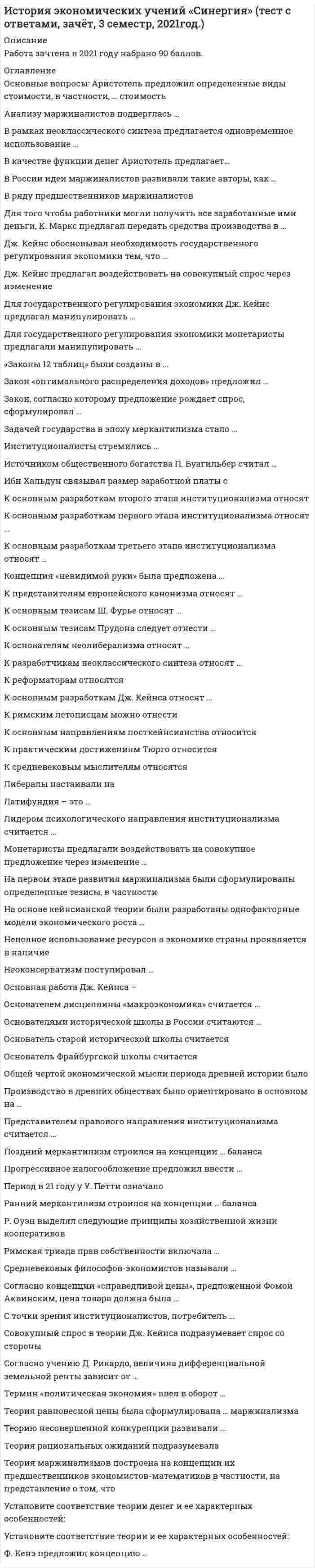     
          Описание
          Сдано на 90баллов верно 27 из 30  в 2017г. Скриншот с отметкой прилагается к работе. Ответы выделены цветом.﻿**Если нужны готовые тесты по другим предметам, пишите в личные сообщения скину ссылки**После покупки Вы получите файл с ответами на вопросы которые указаны ниже: 
          Оглавление
          Метод частичного равновесия А. Маршалла предполагает рассмотрение равновесия наденежном и товарном рынках одновременновсех взаимосвязанных рынках одновременнорынке данного блага в отдельностиАвтором термина «политическая экономия» является:А. Смитк. МарксАристотельФ. АквинскийА. МонкретьенСубъективное направление экономической мысли изучает сферуобращения (спрос)производства (предложения)обращения и сферу производстваНеверно, что экономическое благосостояние в теории А. Пигу определяетсянациональным доходомпоказателями качества жизни (безопасность, условия отдыха, жилищные условия, окружающая среда)распределением доходапотреблением доходаГлавная задача политической экономии, по Д. Рикардо,- это определение законов, управляющихпотреблениемраспределением продукта между классамипроизводствомДж. Кейнс заложил основы ... макроэкономического анализаДолгосрочногократкосрочногосреднесрочногоКакая из экономических школ впервые сделала предметом своего анализа процесс производства, а не сферу обращенияфизиократымеркантилизмклассическая политическая экономиямаржинализмПо мнению О. Бем-Баверка суммарная полезность блага определяетсяодновременно и аддитивным, и мультипликативным способамиаддитивным способоммультипликативным способомКейнсианская теория занятости утверждает, чторынок свободной конкуренции не является саморегулирующимсябезработица - внутреннее, присущее капитализму явлениеравновесие рынка не гарантирует полную занятостьнеобходимы «естественные» методы регулирования численности населенияСогласно концепции П. Буагильбера перераспределение части доходов от богатых к беднымснижает капиталовложенияувеличивает общественную полезностьснижает стимулы к трудурасширяет спрос и соответственно объем национального доходаНеверно, что неолиберализм методологически близок кнеоклассикеисторической школетрадиционному либерализмукейнсианствуОптимум В. Парето - это такое состояние системы, при которомобеспечивается равенство взвешенных предельных полезностей потребляемых благлюбое перераспределение продуктов или ресурсов улучшает положение одного участника хозяйственного процесса, не ухудшая при этом положения другогообеспечивается равенство взвешенных предельных продуктов потребляемых ресурсовникакое перераспределение продуктов или ресурсов не может улучшить положение одного участника хозяйственного процесса, не ухудшая положения другогоМеркантилисты поощряли рост населения потому, чтосамо население - богатство страныэто ведет к освоению новых земель и росту богатства страныэто снижает зарплату и уровень издержек, повышая конкурентоспособность отечественной продукцииНевидимая рука в теории А.Смита – этоУчастие природы в создании богатстваМеханизм взаимодействия хозяйствующих субъектов и государства, когда последнее не вмешивается в процесс свободного функционирования рынкаМеханизм государственного управления экономикой в интересах всего обществаСинтез достижений классической школы и маржинализма осуществилДж. КларкУ. ДжевонсК. МенгерА. МаршаллСтоимость товара А. Маршаллом определяется на основевыявления равновесной цены, зависящей от предельной полезности и предельных издержектрудовой теориитеории издержектеории предельной полезностиТермин «предельная полезность» впервые употреблен в работахЛ. ВальрасаО. Бем-БаверкаФ. Визера К. Менгера«Экономический человек» - это человек в теории классиков, которыйпринимает решения в области экономикистремится к собственной выгодене принимает во внимание нравственность, культурные ценностиОснователем теории олигополии признаетсяВ.И. ЛенинДж. М. КейнсК. МарксО. КурноЕсли считать, что предельная склонность к потреблению и предельная склонность к сбережению постоянны, то при росте дохода в модели Кейнса средняя склонность к потреблениюНеизменнападаетрастетНе являются жизненно необходимыми-Кейнсианский мультипликатор – этоОтношение прироста инвестиций к приросту доходаПроизведение прироста дохода и прироста инвестицийОтношение прироста дохода к приросту инвестицийПо Смиту, производительный труд – это труд, которыйУвеличивает стоимость перерабатываемых материаловЗакрепляется и реализуется в отдельном товареСоздает услуги, исчезающие в момент их оказания-Ничего не добавляет к стоимостиНеверно, что Дж.Кларком выделены такие области экономической науки какУниверсальная экономика-Теория народонаселенияСоциально-экономическая динамикаСоциально-экономическая статистикаНеверно, что факторами роста богатства нации по А.Смиту являетсяПроизводительность трудаНаучно-технический прогрессДоля населения, занятого производительным трудомПринцип абсолютного преимущества был сформулированРикардоКейнсомСмитомМарксомТермин А.Маршалла «репрезентативная фирма характеризует …фирмыСредниеМелкиеКрупныеМаржинализм базируется на исследовании …экономических величинПредельныхСреднихСуммарныхНеверно, что согласно теории «трех факторов» Ж-Б Сея источником ценности (стоимости) благ являетсяЗемляТрудКапиталПредпринимательствоВ классической политической экономии приоритетным методом экономического анализа является …методПричинно-следственныйФункциональныйЭмпирическийНеверно, что в теории А.Маршалла более эластичным является спрос на товары, которыеИмеют большое количество способов употребленияНе имеют товаров-заменителейХарактеризуется большой долей расходов в потребительском бюджете 
            
            
            История экономических учений.Тест СинергияИстория экономических учений.Тест Синергия 2020г.на 97балловИстория экономических учений. Тест Синергия. 2021 гИстория экономических учений (тест с ответами «Синергия»).История экономических учений (тест с ответами Синергия)История экономических учений (тест с ответами) «Синергия».История экономических учений (тест с ответами) «Синергия». История тест Синергия 1 курсИстория (тест с ответами Колледж Синергия)История (тест с ответами Синергия)История, экзамен СинергияИстория экономических учений (новый) тест с ответами СинергияИстория экономических учений «Синергия» 3 семестр.История экономических учений Синергия ответы на тест (новый, Январь 2020) 