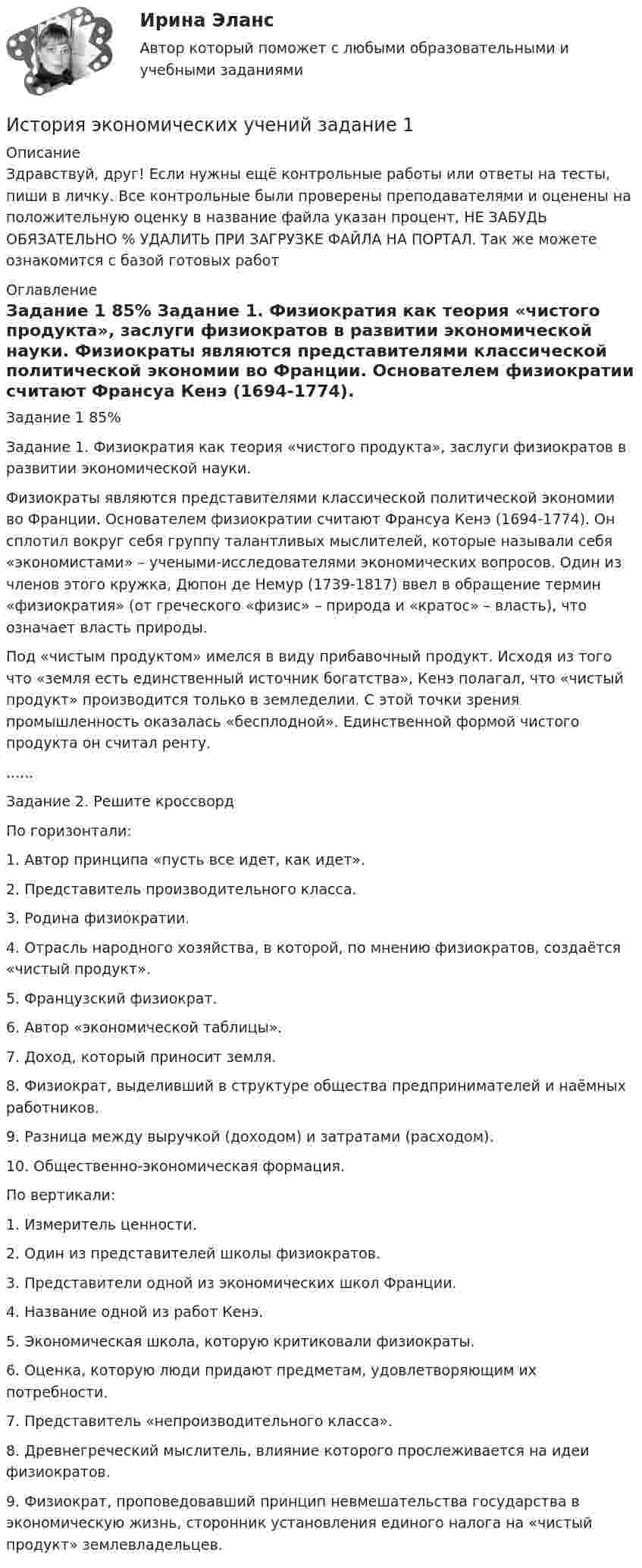      
          Описание
          Здравствуй, друг! Если нужны ещё контрольные работы или ответы на тесты, пиши в личку. Все контрольные были проверены преподавателями и оценены на положительную оценку в название файла указан процент, НЕ ЗАБУДЬ ОБЯЗАТЕЛЬНО % УДАЛИТЬ ПРИ ЗАГРУЗКЕ ФАЙЛА НА ПОРТАЛ. Так же можете ознакомится с базой готовых работ  
          Оглавление
          Задание  1 85% Задание 1. Физиократия как теория «чистого продукта», заслуги физиократов в развитии экономической науки.
Физиократы являются представителями классической политической экономии во Франции. Основателем физиократии считают Франсуа Кенэ (1694-1774). Он сплотил вокруг себя группу талантливых мыслителей, которые называли себя «экономистами» – учеными-исследователями экономических вопросов. Один из членов этого кружка, Дюпон де Немур (1739-1817) ввел в обращение термин «физиократия» (от греческого «физис» – природа и «кратос» – власть), что означает власть природы. 
Под «чистым продуктом» имелся в виду прибавочный продукт. Исходя из того что «земля есть единственный источник богатства», Кенэ полагал, что «чистый продукт» производится только в земледелии. С этой точки зрения промышленность оказалась «бесплодной». Единственной формой чистого продукта он считал ренту. ......
Задание 2.  Решите  кроссвордПо горизонтали:
1. Автор принципа «пусть все идет, как идет».
2. Представитель производительного класса. 
3. Родина физиократии. 
4. Отрасль народного хозяйства, в которой, по мнению физиократов, создаётся «чистый продукт». 
5. Французский физиократ. 
6. Автор «экономической таблицы».
7. Доход, который приносит земля.
8. Физиократ, выделивший в структуре общества предпринимателей и наёмных работников. 
9. Разница между выручкой (доходом) и затратами (расходом). 
10. Общественно-экономическая формация. 
По вертикали:
1.	Измеритель ценности. 
2.	Один из представителей школы физиократов. 
3.	Представители одной из экономических школ Франции. 
4.	Название одной из работ Кенэ. 
5.	Экономическая школа, которую критиковали физиократы. 
6.	Оценка, которую люди придают предметам, удовлетворяющим их потребности. 
7.	Представитель «непроизводительного класса».
8.	Древнегреческий мыслитель, влияние которого прослеживается на идеи физиократов. 
9.	Физиократ, проповедовавший принцип невмешательства государства в экономическую жизнь, сторонник установления единого налога на «чистый продукт» землевладельцев. 
 
            
            
            История экономических ученийИстория экономических учений задание  1История экономических учений задание  2ИСТОРИЯ ЭКОНОМИЧЕСКИХ УЧЕНИЙ ММУИстория экономических учений ММУ 2023г.История экономических учений Ответы на тест Синергия МОИ МТИ⭐ История экономических учений (ответы на тест Синергия / МТИ / МосАП, март 2023)История экономики/Задание 3 к теме 10/Отлично 95%История экономики ЗАДАНИЕ 3 СИБУПКИстория экономики ММУ 2023г.История экономики. Практическая работаИстория экономики СибупкИстория экономики  тк 5 и тк 10История экономических учений