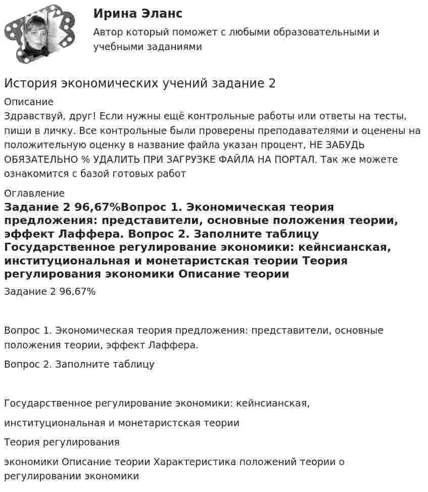      
          Описание
          Здравствуй, друг! Если нужны ещё контрольные работы или ответы на тесты, пиши в личку. Все контрольные были проверены преподавателями и оценены на положительную оценку в название файла указан процент, НЕ ЗАБУДЬ ОБЯЗАТЕЛЬНО % УДАЛИТЬ ПРИ ЗАГРУЗКЕ ФАЙЛА НА ПОРТАЛ. Так же можете ознакомится с базой готовых работ  
          Оглавление
          Задание  2  96,67%Вопрос 1.   Экономическая теория предложения: представители, основные положения теории, эффект Лаффера. 
Вопрос 2. Заполните таблицу
Государственное регулирование экономики: кейнсианская, 
институциональная и монетаристская теории

Теория регулирования 
экономики	Описание теории	Характеристика положений теории о регулировании экономики
 
            
            
            История экономических учений задание  1История экономических учений задание  2ИСТОРИЯ ЭКОНОМИЧЕСКИХ УЧЕНИЙ ММУИстория экономических учений ММУ 2023г.История экономических учений Ответы на тест Синергия МОИ МТИ⭐ История экономических учений (ответы на тест Синергия / МТИ / МосАП, март 2023)История экономических учений (ПКЗ, контрольная)История экономики ЗАДАНИЕ 3 СИБУПКИстория экономики ММУ 2023г.История экономики. Практическая работаИстория экономики СибупкИстория экономики  тк 5 и тк 10История экономических ученийИстория экономических учений