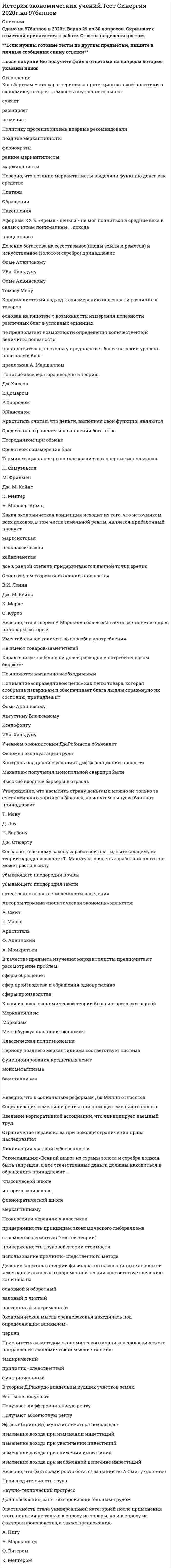     
          Описание
          Для вашего удобства работа в PDF файле.Воспользуйтесь поиском Ctrl+F.228 вопросовответы выделены в документе 
          Оглавление
          1.     «То, что представляется разумным в образе действия любой частной семьи, вряд ли может оказаться неразумным для всего королевства. Если какая-нибудь чужая страна может снабжать нас каким-нибудь товаром по более дешевой цене, чем мы сами в состоянии изготовлять его, гораздо лучше покупать его у нее на некоторую часть продукта нашего собственного промышленного труда, прилагаемого в той области, в которой мы обладаем некоторым преимуществом» - это утверждение раскрывает принцип·      относительных издержек Д. Рикардо·      абсолютных издержек А. Смита·      предельных издержек Ф. Визера 2.     Кейн отстаивал идею·      «невидимой руки рынка»·      Автоматической настройки рыночной экономики·      Снижения цен на продукты питания·      Ограничение денежной массы·      Полной занятости·      Абсолютной занятости 3.     Субъективное направление экономической мысли изучает сферу·      обращения (спрос)·      производства (предложения)·      обращения и сферу производства 4.     Неверно, что в модели государственного социализма основные элементы - это·      корпоративное государство·      планирование национальной экономики·      централизация управления·      свободное ценообразование·      строгая иерархия·      сословное деление 5.      В соответствии с «основным психологическим законом» Дж. М. Кейнса с ростом доходов темпы прироста потребления…·      Опережают темпы прироста доходов·      Увеличиваются, но не в той мере, что доходы·      Остаются на прежнем уровне 6.     Необходимость государственного регулирования экономики обосновывается представителями таких направлений экономической теории, как·      Классическое·      Неоклассическое·      Кейнсианское·      Все ответы верны 7.     Оптимум В. Парето - это такое состояние системы, при котором·      обеспечивается равенство взвешенных предельных полезностей потребляемых благ·      любое перераспределение продуктов или ресурсов улучшает положение одного участника хозяйственного процесса, не ухудшая при этом положения другого·      обеспечивается равенство взвешенных предельных продуктов потребляемых ресурсов·      никакое перераспределение продуктов или ресурсов не может улучшить положение одного участника хозяйственного процесса, не ухудшая положения другого 8.     Согласно железному закону заработной платы, вытекающему из теории народонаселения Т. Мальтуса, уровень заработной платы не может расти в силу·      Естественного роста численности населения·      Убывающего плодородия земли·      Увеличивающегося плодородия земли 9.     По мнению О. Бем-Баверка суммарная полезность блага определяется·      одновременно и аддитивным, и мультипликативным способами·      аддитивным способом·      мультипликативным способом 10.   В соответствии с классической политической экономией эластичность численности рабочих по заработной плате·      Больше 1·      Равна 1·      Меньше 1 11.   В теории Д. Рикардо земельная рента-это·      Прибавочный продукт, остающийся после вычета издержек (заработной платы и семян)·      «Вычет из продукта труда», который создается неоплаченным трудом работников·      Избыток стоимости над средней прибылью, который образуется за счет различного плодородия земель 12.  Термин «предельная полезность» впервые употреблен в работах·      Л. Вальраса·      О. Бем-Баверка·      Ф. Визера·      К. Менгера 13.  Метод частичного равновесия А. Маршалла предполагает рассмотрение равновесия на·      денежном и товарном рынках одновременно·      всех взаимосвязанных рынках одновременно·      рынке данного блага в отдельности 14.  Автором термина «политическая экономия» является:·      А. Смит·      К. Маркс·      Аристотель·      Ф. Аквинский·      А. Монкретьен 15.  Основателем теории олигополии признается·      В.И. Ленин·      Дж. М. Кейнс·      К. Маркс·      О. Курно 16.  Неверно, что экономическое благосостояние в теории А. Пигу определяется·      национальным доходом·      показателями качества жизни (безопасность, условия отдыха, жилищные условия, окружающая среда)·      распределением дохода·      потреблением дохода 17.  Главная задача политической экономии, по Д. Рикардо,- это определение законов,·      управляющих·      потреблением·      распределением продукта между классами·      производством 18.  Термин А.Маршалла «репрезентативная фирма характеризует …фирмы·      Средние·      Мелкие·      Крупные19.  Какая из экономических школ впервые сделала предметом своего анализа процесс производства, а не сферу обращения·      физиократы·      меркантилизм·      классическая политическая экономия·      маржинализм 20.  Кейнсианский мультипликатор – это·      Отношение прироста инвестиций к приросту дохода·      Произведение прироста дохода и прироста инвестиций·      Отношение прироста дохода к приросту инвестиций 21.  Кейнсианская теория занятости утверждает, что…·      рынок свободной конкуренции не является саморегулирующимся·      безработица - внутреннее, присущее капитализму явление·      равновесие рынка не гарантирует полную занятость·      необходимы «естественные» методы регулирования численности населения 22.  Неверно, что согласно теории «трех факторов» Ж-Б. Сея источником ценности (стоимости) благ является·      Земля·      Труд·      Капитал·      Предпринимательство 23.  Согласно концепции П. Буагильбера перераспределение части доходов от богатых к бедным·      снижает капиталовложения·      увеличивает общественную полезность·      снижает стимулы к труду·      расширяет спрос и соответственно объем национального дохода 24.  По Смиту, производительный труд – это труд, который·      Увеличивает стоимость перерабатываемых материалов·      Закрепляется и реализуется в отдельном товаре·      Создает услуги, исчезающие в момент их оказания-·      Ничего не добавляет к стоимости 25.  Неверно, что неолиберализм методологически близок к·      неоклассике·      исторической школе·      традиционному либерализму·      кейнсианству 26.  Маржинализм базируется на исследовании …экономических величин·      Предельных·      Средних·      Суммарных 27.  Меркантилисты поощряли рост населения потому, что·      само население - богатство страны·      это ведет к освоению новых земель и росту богатства страны·      это снижает зарплату и уровень издержек, повышая конкурентоспособность отечественной продукции 28.  Неверно, что Дж. Кларком выделены такие области экономической науки как·      Универсальная экономика-·      Теория народонаселения·      Социально-экономическая динамика·      Социально-экономическая статистика 29.  Невидимая рука в теории А.Смита – это·      Участие природы в создании богатства·      Механизм взаимодействия хозяйствующих субъектов и государства, когда последнее не вмешивается в процесс свободного функционирования рынка·      Механизм государственного управления экономикой в интересах всего общества 30.  В теории Дж. Кейнса эффективный спрос - это сумма…·      потребительских расходов, инвестиций, государственных расходов и чистого экспорта·      инвестиций и государственных расходов·      государственных расходов и чистого экспорта·      потребительских расходов и инвестиций 31.  Синтез достижений классической школы и маржинализма осуществил·      Дж. Кларк·      У. Джевонс·      К. Менгер·      А. Маршалл 32.  Согласно учению Ф. Кенэ «чистый продукт» создается в·      промышленности·      торговле·      сельском хозяйстве 33.  Стоимость товара А. Маршаллом определяется на основе·      выявления равновесной цены, зависящей от предельной полезности и предельных издержек·      трудовой теории·      теории издержек·      теории предельной полезности 34.  Авторы первого этапа «маржинальной революции» определяют стоимость (ценность) на основе:·      трудовой теории·      теории издержек·      теории предельной полезности·      выявления равновесной цены, определяемой предельной полезностью и предельными издержками 35.  «Экономический человек» - это человек в теории классиков, который…·      принимает решения в области экономики·      стремится к собственной выгоде·      не принимает во внимание нравственность, культурные ценности 36.   Принцип абсолютного преимущества был сформулирован·      Рикардо·      Кейнсом·      Смитом·      Марксом 37.  Если считать, что предельная склонность к потреблению и предельная склонность к сбережению постоянны, то при росте дохода в модели Кейнса средняя склонность к потреблению…·      Неизменна·      падает·      растет 38.  Первые документы, отражающие экономический порядок на Руси, были представлены в…·      «Домострое Сипьвестра»·      «Русской правде»·      «Летописи Нестора»·      «Рукописи В.О. Ключевского» 39.   Неверно, что факторами роста богатства нации по А.Смиту является…·      Производительность труда·      Научно-технический прогресс·      Доля населения, занятого производительным трудом 40.  Предельная эффективность капитала – это·      отношение восстановительной стоимости капитального имущества к прибыли·      отношение прибыли к восстановительной стоимости капитального имущества·      предельная производительность капитала 41.  Термин «монопсония» введен в употребление·      Дж. Робинсон·      И.Г. Тюненом·      Э. Чемберлином·      Ф. Визером 42.  В классической политической экономии приоритетным методом экономического анализа является …метод·      Причинно-следственный·      Функциональный·      Эмпирический 43.  Неверно, что в теории А.Маршалла более эластичным является спрос на товары, которые·      Имеют большое количество способов употребления·      Не имеют товаров-заменителей·      Характеризуется большой долей расходов в потребительском бюджете 44.  Первым пытался исследовать экономические процессы при помощи математических методов·      И.Г. Тюнен·      Ж. Дюпюи·      Г. Госсен·      А. Курно 45.  Меркантилистская концепция утверждает, что источником денежного богатства является:·      превышение экспорта над импортом·      рост заграничных инвестиций·      превышение импорта над экспортом 46.   В какой экономической школе впервые анализируется воспроизводство и распределение…·      дохода в сельском хозяйстве·      меркантилисты·      физиократы·      маржинализм·      марксизм·      А. Смит, Д. Риккардо 47.   Метод исчисления национального дохода предложил·      Т. Мальтус·      Ж-Б Сэй·      У. Петти·      П. Буагильбер 48.  Автором учения о статике и динамике и теории предельной производительности является:·      У.Джевонс·      А.Маршалл·      Дж.Б.Кларк·      В.Парето·      Л.Вальрас 49.  Акселератор вычисляется как…·      отношение прироста дохода к приросту инвестиций·      отношение прироста инвестиций к приросту дохода·      произведение прироста дохода и прироста инвестиций 50.   Расположите в хронологическом порядке фамилии представителей классической школы 51.  Согласно концепции «справедливой цены» Фомы Аквинского в основе стоимости (ценности) товара лежит…·      затратный принцип·      затратный и морально-этический принцип одновременно·      морально-этический принцип 52.  Крест Кейнса - знаменитую 45-ую диаграмму предложил·      Э. Хансен·      Дж. Тобин·      Дж. Хикс·      П. Самуэяьсон·      Н. Калдор 53.  Эффект (принцип) мультипликатора показывает…·      изменение дохода при неизменной величине инвестиций·      изменение дохода при изменении инвестиций·      изменение дохода при снижении инвестиций·      изменение дохода при увеличении инвестиций 54.  Неолиберальное направление приобрело разновидность «неолиберального дирижизма» в…·      Италии·      Франции·      Аварии·      Германии 55.  Выразители экономической мысли дорыночной эпохи идеализировали·      денежное хозяйство·      натурально-хозяйственные отношения·      либеральные рыночные отношения·      крупную торговлю ростовщические операции 56.  Термин социальное рыночное хозяйство впервые использовал·      К. Менгер·      А. Мюллер-Армак·      П. Самуэяьсон·      М. Фридмен·      Дж. М. Кейнс 57.  Для стимулирования спроса на инвестиции государство, по Дж. М. Кейнсу, должно активно содействовать регулированию нормы ссудного процента·      в сторону его увеличения·      в сторону его снижения·      устанавливая его конкретное значение 58.  Эластичность стала универсальной категорией после применения этого понятия не только к спросу на товары, но и к спросу на факторы производства, а также предложению…·      К. Менгером·      А. Маршаллом·      А. Пигу·      Ф. Визером 59.  Фрайбургская школа неолиберализма в концепции «социального рыночного хозяйства» требует·      конкуренции везде, где возможно, а регулирования там, где необходимо·      автоматического функционирования «свободного рыночного хозяйства»·      синтеза свободного и «социального общественного строя»·      коллективизма и концентрации власти·      социального выравнивания посредством справедливого распределения 60.  Предметом изучения классической политической экономии является…·      сфера обращения·      сферы производства и обращения одновременно·      сфера производства 61.  Неверно, что физиократы анализировали такую категорию как·      воспроизводство и реализацию общественного продукта·      чистый продукт·      классы·      первоначальные авансы·      ежегодные авансы·      деньги 62.  Неверно, что прибавочная стоимость в теории К. Маркса может выступать в таких формах как·      торговая прибыль·      процент·      заработная плата·      предпринимательский доход·      рента63.   Утверждение: Долгосрочная перспектива плохо подходит для обсуждения текущих проблем. В долгосрочной перспективе все мы умрем. Экономисты слишком облегчают свою задачу, если в сезоны бурь могут лишь сказать, что когда шторм окончится, поверхность океана станет гладкой принадлежит·      Дж. Хиксу·      А.Филлипсу·      Э. Хансену·      Дж. Кейнсу 64.  В соответствии с «законом величины ценности вещи» Е. Бем-Баверка ценность вещи измеряется·      предельной полезностью этой вещи·      предельной производительностью при ее создании·      предельными издержками на ее производство 65.  Автором первой макроэкономической модели является·      К. Маркс·      Ф. Кенэ·      д. Рикардо·      А. Смит 66.  Автором афоризма: «Труд - отец и активный принцип богатства, земля - его мать» является…·      А. Маршалл·      М. Вебер·      Т. Веблен дж.·      М. Кейнс·      У. Петии 67.  Задачей государства в эпоху меркантилизма стало ·        увеличение запасов драгоценных металлов в стране·        увеличение количества рабов в стране·        уменьшение запасов драгоценных металлов в стране·        уменьшение количества рабов в стране 68.   С точки зрения институционалистов, потребитель ·        думает только о выгоде своего государства·        думает только о выгоде своей семьи·        думает только о собственной выгоде·        учитывает интересы тех, кто его окружает  69.   Совокупный спрос в теории Дж. Кейнса подразумевает спрос со стороны ·        внешнеторговых государств-партнеров·        государственных органов управления страной·        потребителей и производителей·        черного рынка 70.  Деление капитала на основной и оборотный ввел·      Ф. Тюрго·      Д. Рикардо·      А. Смит·      У. Пели 71.  Аристотель считал, что деньги, выполняя свои функции, являются…·      средством соизмерения благ·      средством сохранения и накопления богатства·      посредником при обмене 72.   Утверждение, что насытить страну деньгами можно не только за счет активного торгового баланса, но и путем выпуска банкнот принадлежит·      Т. Мену·      Дж. Стюарту·      Н. Барбону·      Д. Ло 73.  Определение капитала как общественного отношения между капиталистами и наемными рабочими, которое представлено в вещи, находящейся в постоянном движении, принадлежит·      Д. Рикардо·      А. Смиту·      Физиократам·      меркантилистам·      К. Марксу 74.  Деление благ на блага первого и отдаленных порядков в теории маржинализма ввел·      О. Бем-Баверк·      Ф. Визер·      У. Джевонс·      К. Менгер  75.  Аристотель относит к сфере хрематистики:·      земледелие·      ремесло·      ростовщичество и торгово-посреднические операции·      мелкую торговлю 76.   Э. Чемберлин первым доказал, что контроль над сбытом и ценами связан с·      дифференциацией продукта·      концентрацией производства·      размерами предприятия 77.  Кардиналистский подход к соизмерению полезности различных товаров·      предложен А. Маршаллом·      предпочтителен, поскольку предполагает более высокий уровень полезности благ·      не предполагает возможности определения количественной величины полезности·      основан на гипотезе о возможности измерения полезности различных благ в условных единицах 78.  Экономическая литература периода первоначального накопления капитала XVI – XVIII в.в. была·      позитивной·      преимущественно нормативной·      нормативной 79.  Норма эксплуатации в теории К. Маркса определяется как отношение·      прибавочной стоимости к постоянному капиталу·      прибавочной стоимости к переменному капиталу·      постоянного капитала к переменном 80.  По признанию K. Маркса в своей теории он опирался на·      немецкую классическую философию Гегеля·      английскую классическую политическую экономию·      теорию меркантилизма·      французский утопический социализм 81.   Последователями Дж. Кейнса являются·      Э. Хансен·      Дж. Хикс·      Ф. Хайек·      М. Фридмен·      А. Маршалл82.  В рамках своей теории К. Маркс объясняет происхождение доходов банковского капитала·      перераспределением доходов из сферы производства·      успешными спекулятивными операциями на денежных рынках·      техническим прогрессом в сфере обращения эксплуатацией труда банковских работников 83.  Ядром общей теории Кейнса можно назвать·      принцип эффективного спроса·      инвестиционный мультипликатор·      среднюю и предельную склонность к потреблению 84.  Маржиналисты используют математику для…·      обоснования принятия оптимальных решений при выборе наилучшего варианта из возможных состояний·       анализа предельных экономических показателей·      вычисления величины национального богатства·      обоснования методов государственного регулирования 85.  Неверно, что к социальным реформам Дж. Милля относятся·      ликвидация частной собственности·      ограничение неравенства при помощи ограничения права наследования·      введение корпоративной ассоциации, что ликвидирует наемный труд·      социализация земельной ренты при помощи земельного налога 86.  Неверно, что представителем меркантилизма в России является·      И. Т. Посошков·      Ю. Крижанич·      М. В. Ломоносов·      Н. Чернышевский·      А. Л. Ордын-Нащокин 87.  В теории Д. Рикардо владельцы худших участков земли·      получают дифференциальную ренту·      ренты не получают получают·      абсолютную ренту 88.  Приоритетным методом экономического анализа неоклассического направления экономической мысли является … метод·      эмпирический·      причинно-следственный·      функциональный 89.  Стоимость и равновесная цена употребляются как синонимы в теории·      А. Маршалла·      Дж. Кларка·      В. Парето·      Э. Чемберлина 90.  Термин «торговый баланс» введен в употребление·      Т. Меном·      Н. Барбоном·      Д. Дефо·      Э. Мисселденом 91.  Неверно, что теория «денежного баланса», характерная для раннего меркантилизма, считает целесообразным·      ограничение экспорта·      запрещение вывоза из страны золота и серебра·      установление максимально высоких цен на экспортируемые товары·      ограничение импорта 92.  Рекомендация: «Всякий вывоз из страны золота и серебра должен быть запрещен, и все отечественные деньги должны находиться в обращении» принадлежит ·      классической школе·      физиократической школе·      меркантилизму·      исторической школы 93.  Ставка рефинансирования – это ставка, по которой ·      производятся межбанковские расчеты·      Центробанк привлекает депозиты коммерческих банков·      кредитуется реальный сектор·      Центробанк кредитует коммерческие банки 94.  Происхождение стоимости денег меркантилисты связывают с·      «естественной природой» золотых и серебряных денег·      достижением соглашения между людьми·      их количеством в стране  95.  Неверно, что Дж. М. Кейнс критиковал·      теорию рыночного саморегулирования·      количественную теорию денег·      теорию рынков Сэя ( Закон Сэя)·      теорию предельной полезности 96.  По Смиту, богатство нации – это…·      продукты материального производства·      население страны·      деньги 97.  К основным факторам производства относятся…·      золото, нефть, зерно·      капитал, труд, земля·      облигации, акции, депозитные сертификаты·      труд, капитал, деньги 98.  Политика меркантилизма в России соответствовала реформам·      Петра Великого·      Екатерины II·      Александра I·      Александра II 99.  Автором теории сравнительных преимуществ в международной торговле являются·      А. Смит·      У. Петти·      Д. Рикардо·      Дж. С. Милль·      К. Маркс 100. По мнению Т. Мена, частный торговый баланс в отличие от общего торгового баланса регулирует отношения·      с отдельными странами·      с отдельными торговцами·      связанные с реализацией отдельного товара 101. Впервые идея эластичности спроса содержалась в работах·      А. Курно·      Г. Госсена·      Ф. Кенэ·      К. Менгера102. Экономическому учению A. Смита противоречит утверждение, что·      рыночные цены товаров тяготеют к их «естественным» ценам·      производителен только труд в материальном производстве·      производителен только труд в сельском хозяйстве·      разделение труда – фактор роста общественного богатства 103. B меркантилизме приоритетным методом экономического анализа является … метод 104. Представители австрийской школы маржинализма ввели в употребление термины·      товар·      стоимость·      экономическое благ·      ценность·      полезность 105. Неверно, что неолиберализм в отличие от кейнсианства предполагает…·      государственные меры по инвестированию убыточных и низко рентабельных отраслей экономики·      либерализацию экономики·      приоритет частной собственности·      рост объемов правительственных заказов, закупок и займов·      свободное ценообразование 106. Представителем неоавстрийской школы является·      К. Менгер·      Ф. Визер·      Е. Бем-Баверк·      Ф. Хайек·      А. Лаффер 107. Положительная наука,- писал Дж. М. Кейнс,- может быть определена как совокупность систематических знаний, относящихся к …·      к тому, что есть·      к положительным тенденциям в экономическом развитии·      к оценочным суждениям·      к тому, что должно быть108. Утверждение: «Я называю трудом любое болезненное напряжение ума или тела, претерпеваемое полностью или частично, ради получения будущего блага» принадлежит·      У. Джевонсу·      К. Менгеру·      Ф. Визеру·      Дж. Кларку 109. Если ранние меркантилисты богатство отождествляли c золотом и серебром, то поздние под богатством понимали·      все товары, произведенные в стране·      население страны·      избыток товаров, который оставался после удовлетворения потребностей страны, и должен был на внешнем рынке превратиться в деньги 110. Политику протекционизма впервые рекомендовали·      ранние меркантилисты·      поздние меркантилисты·      маржиналисты·      физиократы 111. Историческая школа является выражением·      позитивной экономической науки·      нормативной экономической науки·      неоклассического синтеза 112. Деление богатства на естественное (плоды земли и ремесла) и искусственное (золото и серебро) принадлежит·      Ибн-Хальдуну·      Томасу Мену·      Августину Блаженному·      Фоме Аквинскому 113. Теория меркантилизма соответствует периоду·      феодализма·      первоначального накопления капитала·      капитализма 114. Неверно, что в теории Дж. Кларка размеры заработной платы зависят от·      уровня образования рабочих·      производительности труда·      уровня занятости рабочих115. Определяющий фактор фридменовской формулы дополнительного ежегодного предложения денег – среднегодовой темп·      ожидания инфляции·      прироста ВНП·      прироста национального дохода·      прироста безработицы 116. Необходимость государственного регулирования экономики Дж. М. Кейнс обосновывал тем, что·      в рыночной экономике макроэкономическое равновесие не устанавливается ни при каких условиях·      в рыночной экономике макроэкономическое равновесие устанавливается при недоиспользовании ресурсов·      рыночная система порождает ряд процессов, оцениваемых как ошибки рынка·      все ответы неверны 117. Альтернативные издержки в концепции Ф. Визера связанны с·      недополученной субъективной полезностью·      реальными затратами факторов производства·      антиполезнопью («тяготами.) труда 118. У. Петти - родоначальник теории стоимости. в соответствии с которой стоимость определяется·      предельной полезностью·      затраченным трудом·      издержками производства 119. Работа Дж. М. Кейнса “Общая теория занятости, процента и денег” впервые была издана в…·      1929-1933 гг.·      1936 г.·      1939 г. 120. Неверно. что в области экономической политики «Артхашастра» призывает царя·      развивать производительные силы·      обеспечивать регулирование цен на товары. соэдавая товарные фонды·      соблюдать активный баланс государственного бюджета·      ликвидировать систему рабовладения  121. Помощь, предоставляемая социально-уязвимым слоям населения (в денежной и натуральной форме), требующая (как правило) проверки на нуждаемость и финансируемая за счет общих налоговых поступлений – это …·      социальная работа·      социальное обеспечение·      социальное страхование·      социальная поддержка·      социальные льготы·      социальные гарантии 122. Необходимость государственного регулирования рыночной экономики обосновал …·      Людвиг Эрхард·      Джон Кейнс·      Адам Смит·      Карл Маркс 123. Какая экономическая концепция исходит из того, что источником всех доходов, в том числе земельной ренты, является прибавочный продукт·      марксистcкая·      неоклассическая·      кейнсианская·      все в равной степени придерживаются данной точки зрении 124. Ф. фон Хайек отрицает методологию·      микроэкономического анализа·      макроэкономического анализа·      неоклассического синтеза 125. Неоклассики переняли у классиков·      приверженность принципам экономического либерализма·      стремление держаться «чистой теории»·      приверженность трудовой теории стоимости·      использование причинно-следственного метода 126.  Кольбертизм – это характеристика протекционистской политики в экономике, которая … емкость внутреннего рынка·      не меняет·      сужает·      расширяет 127. В теории денег Ф. Хайека утверждается, что…·      деньги никак не влияют на экономику, т.к. последствия этого влияния уже ожидаются хозяйствующими субъектами·      необходимо отменить государственную монополию на выпуск денег, т.к. она приводит к чрезмерному росту денежной массы, что искажает относительные цены и тем самым, нарушает эффективность свободного рынка·      деньги влияют на экономику, изменяя ставки процента, что, в свою очередь, влечет изменения инвестиций и ВНП·      денежное предложение должно расширяться ежегодно в темпе, равном ежегодному темпу потенциального роста реального ВНП 128.  Неверно, что Дж. Кейнс ввел в научный оборот такой термин, как…·      эффективный спрос·      основной психологический закон·      предпочтение ликвидности·      вменение·      мультипликатор инвестиций 129. По Т. Мальтусу, в реализации совокупного общественного продукта участвуют представители·      производительного класса·      всех слоев населения·      непроизводительного класса 130. Понимание «справедливой цены» как цены товара, которая сообразна издержкам и обеспечивает блага людям соразмерно их сословию, принадлежит·      Августину Блаженному·      Фоме Аквинскому·      Ибн-Хальдуну·      Ксенофонту 131. В кейнсианской теории в том случае, когда объем совокупного спроса недостаточен, государство должно воздействовать на экономику с помощью … политики·      антимонопольной·      бюджетно-налоговой·      кредитно-денежной·      внешнеторговой 132. Идея мультипликатора принадлежит·      А. Маршаллу·      А. Курно·      Дж Б. Кларку·      Дж. М. Кейнсу·      Р. Кану·      П.Самуэльсону 133. Конкретный труд создает…·      стоимость·      потребительную стоимость·      прибавочную стоимость·      ренту·      прибыль 134. Предшественником маржинализма является·      Г. Госсен·      А. Тюрго·      Ф. Лист·      Ш. Фурье 135. С проблемой ограниченности ресурсов и необходимостью выбора сталкиваются…·      только фирмы и государство, но не домохозяйства·      любые субъекты рыночной экономики, в том числе и государство·      только фирмы при производстве товаров·      только домохозяйства при покупке товаров 136. Неверно, что представители позднего меркантилизма выдвигали рекомендации, направленные на…·      сохранение системы биметаллизма·      допущение импорта товаров при сохранении в стране активного торгового баланса·      завоевание внешних рынков благодаря относительно дешевым товарам·      перепродажу товаров одних стран в другие страны 137. В теории К. Маркса стоимость составных элементов капитала переносится на стоимость товара … трудом рабочего·      абстрактным·      частным·      конкретным·      общественным 138. Эксплуатация труда капиталом в теоретической концепции К. Маркса состоит в…·      неэквивалентном обмене между капиталистом и рабочим на рынке рабочей силы·      присвоении капиталистом прибавочной стоимости·      занижении капиталистом заработной платы рабочего·      наличии внеэкономического принуждения рабочего труда на капиталиста 139. Неверно, что к основным направлениям политики меркантилизма относится…·      невмешательство государства в вопросы экономики·      поддержка экспансии торгового капитала·      повышение налогового обложения для финансирования этих мероприятий·      поощрение развития мануфактурной промышленности·      развитие мореплавания и флота, захват колоний·      активный протекционизм 140. По Платону, деление населения на сословия предполагает выделение сословий·      земледельцев·      философов·      «черни»·      Воинов 141. Выделение краткосрочного и долгосрочного периодов в анализе производства принадлежит·      А. Маршаллу·      Ф. Визеру·      Дж. кларку·      О. Бем-Баверку 142. Неверно, что в теории Дж. Кейнса вся экономика сводится к функционированию рынков·      ценных бумаг·      товаров и услуг·      денежного рынка·      информации·      труда 143. Неверно что, к представителям меркантилизма относится·      Ф. Аквинский·      Дж. Локк·      Д. Лоу·      А. Монкретьен·      Д. Дефо  144. По мнению Дж. Хикса, сущность теории Кейнса выражается с помощью модели·      «расходы-доходы»·      IS-LM·      «сбережения-инвестиции»·      «инфляция-безработица» 145. Согласно экономическим воззрениям Аристотеля и Фомы Аквинские деньги – это:·      результат соглашения между людьми·      стихийно возникший товар·      совершенно бесполезный товар 146. Представители австрийской школы маржинализма ввели в употребление термины·      ценность·      экономическое благ·      полезность·      товар·      стоимость 147. Понятие «внешних эффектов» введено в употребление·      А. Пигу·      А. Маршаллом·      Ф. Визером·      Дж. Кларком 148. По Аристотелю, деньги – по своей сути – это:·      знаки богатства·      само богатство·      и знаки богатства, и само богатство одновременно 149. Периоду позднего меркантилизма соответствует система·      биметаллизма·      монометаллизма·      функционирования кредитных денег 150. В кейнсианской модели макроэкономического равновесия как постоянная величина рассматривается уровень·      зарплаты·      реального объема производства·      цен·      процентной ставки 151. Утверждение Н. Барбона, что жаднопь - вот порок вредный и для человека, и для торговли» стало в ХХ веке обоснованием теории·      эффективного спроса Дж. Кейнса·      монетаризма М.Фридмена·      рациональных ожиданий Р. Лукаса 152. В качестве предмета изучения меркантилисты предпочитают рассмотрение проблем·      сферы обращения·      сферы производства·      сфер производства и обращения одновременно 153.  «Ножницы Маршалла - это пересечение кривых·      спроса и предложения·      изокосты и изокванты·      кривой безразличия и бюджетной линии 154. Неоклассическое направление экономической мысли изучает сферу·      обращения·      производства (предложения)·      обращения и сферу производства 155. Предшественниками германского неолиберализма являются·      М. Вебер·      К. Менгер·      В. Зомбарт·      Ф. Визер·      Ф. Кенэ 156. Расположите имена философов, богословов и экономистов в хронологическом порядке   157. В теории К Маркса прибавочная стоимость создается ... капиталом·      переменным·      постоянным·      оборотным·      основным 158. По мнению В. Зомбарта, социальный идеал для Германии представляется в виде·      государственного социализма·      государственного капитализма·      коммунизма·      смешанного хозяйства 159. Неверно, что к методологическим принципами маржинализма относится·      индивидуализм·      динамический подход·      равновесный подход·      экономическая рациональность·      предельный анализ·      математизация 160. Учение об идеальных типах впервые было создано·      М. Вебером·      Л. Брентано·      В. Зомбартом·      Ф.Листом·      В. Рошером 161. Учением о монопсонии Дж. Робинсон объясняет·      феномен эксплуатации труда·      механизм получении монопольной сверхприбыли·      контроль над ценой в условиях дифференциации продукта·      высокие входные барьеры в отрасль 162. Какая из школ экономической теории была исторически первой·      марксизм·      меркантилизм·      мелкобуржуазная политэкономия·      классическая политэкономия  163. Главным инструментом в методологии К. Менгера является индивидуализм, или по терминологии К. Менгера -«хозяйство …» 164. Утверждение: Спор о рыночном порядке и социализме есть спор о выживании - ни больше ни меньше. Следование социалистической морали привело 6ы к уничтожению большей части современного человечества и обнищанию основной массы оставшихся принадлежит·      Ф. фон Хайеку·      В. Ойкену·      М. Фридмену·      Л. Эрхарду 165. Ф. Кенэ предложил концепцию ·      «чистого долга»·      «чистого продукта»·      «чистого убытка»·      «чистого экспорта» 166. Политика протекционизма предложена·      У. Стаффордом·      Т. Меном·      А. Монкретьеном·      Ж..Б. Кольбером 167. Историческая школа подготовила оформление идеологии·      экономического либерализма·      социализма и коммунизма·      буржуазного национализма 168. Меркантилистами разработана ... теория денег·      трудовая·      номиналистическая·      количественная·      металлическая 169. Согласно учению Д. Рикардо, величина дифференциальной земельной ренты зависит от ·        качества земли·        местоположения земли·        условий залога земли под получение кредита·        распоряжения правительства 170. Законами Г. Госсена называют утверждения·      желаемость данного блага убывает по мере увеличения количества данного блага·      рациональное потребление устанавливается при равенстве взвешенных предельных полезностей совокупности потребляемых благ·      в условиях монополии максимальной эффект достигается при равенстве предельного дохода и предельных издержек·      бедность и низкий уровень жизни связаны с недостатком свободных земель 171. К основным тезисам Ш. Фурье относят …·        внедрение единых средств общения (языка, мер)·        согласованное с хозяевами освобождение рабов·        рост отдачи от ресурсов через внедрение научных методов труда·        стимулирование быстрого роста населения 172. Представителем правового направления институционализма считается ·        У. Митчел·        Дж. Коммонс·        Р. Коуз·        Т. Веблен 173.  На основе кейнсианской теории были разработаны однофакторные модели экономического роста ·        Я. Тинбергена·        Кобба – Дугласа·        Р. Харрода·        Е. Домара 174.  Дж. Кейнс обосновывал необходимость государственного регулирования экономики тем, что ·        без такого регулирования экономика падет жертвой иностранных интервентов·        без такого регулирования трудовые ресурсы в массовом порядке покидают страну·        экономика может нормально функционировать в условиях неполного использования ресурсов·        экономика не может нормально функционировать в условиях полного использования ресурсов 175.  Производство в древних обществах было ориентировано в основном на ·        поддержку церквей и благотворительность·        получение дохода сверх необходимого уровня удовлетворение потребностей производителей·        удовлетворение потребностей производителей·        равное распределение доходов между всеми слоями общества  176.  К основным разработкам второго этапа институционализма относят ·        связь экономических процессов с технологическими особенностями управления бизнесом·        изучение демографических проблем, разработка теории монопсонии на примере профсоюзного движения, сосредоточение внимания на социально-экономических противоречиях капиталистической системы·        зарождение психологического направления институционализма, анализ правового аспекта в экономике, создание конъюнктурно-статистический или эмпирико-прогностическое направление·        полное неприятие идей государственного регулирования экономики и нелогичного поведения субъектов бизнеса 177. На первом этапе развития маржинализма были сформулированы определенные тезисы, в частности, «…»·        Уход из сферы потребления в сферу производства·        Разработка теории поведения потребителя·        Переход стоимости товара в ценность блага·        Закон убывающей предельной полезности 178.  В России идеи маржиналистов развивали такие авторы, как ·        В. Ленин·        М. Туган-Барановский·        А. Чаянов·        Л. Юровский 179. Установите соответствие теории денег и ее характерных особенностей:A. Количественная теория денег B. Металлическая теория денегC. Номиналистическая теория денег 180.  К основателям неолиберализма относят ·        Ф. фон Хайека·        В. Ойкена·        К. Маркса·        М. Фридмана  181.  Закон «оптимального распределения доходов» предложил ·        Л. Вальрас·        Ф. фон Визер·        У. Джевонс·        В. Парето 182.  К основным тезисам Прудона следует отнести ·        запрет эксплуатации труда, концентрации доходов и капиталов, а также неравного вознаграждения за равноценный труд·        равное распределение благ·        признание приоритета мелкого собственника-производителя·        безусловную поддержку частной собственности 183.  Закон, согласно которому предложение рождает спрос, сформулировал ·        Ж.Б. Сэй·        К. Маркс·        Н. Сениор·        Т.Р. Мальтус 184. Дж. Кейнс заложил основы ... макроэкономического анализа·      Долгосрочного·      краткосрочного·      среднесрочного 185. К разработчикам неоклассического синтеза относят ·        Дж. Кейнса·        Дж. Хикса·        М. Фридмана·        П. Самуэльсона 186.  Основная работа Дж. Кейнса – «…»·        Исследование о природе и причинах богатств народов·        Общая теория занятости, процента и денег·        Принципы экономической науки·        Капитал 187.  Основателем дисциплины «макроэкономика» считается ·        Дж. Кейнс·        М. Фридмен·        П. Самуэльсон·        Р. Харрод188.  Либералы настаивали на ·        ограничении ассортимента продукции·        ограничении власти монополий·        ограничении государственного регулирования экономики·       усилении государственного регулирования экономики 189.  Термин «политическая экономия» ввел в оборот ·      И. Хальдун·      А. де Монкретьен·      А. Смит·      Ф. Аквинский 190.  В рамках неоклассического синтеза предлагается одновременное использование ·        монетарной и социальной политик·        приватизации и денационализации·      фискальной и монетарной политик·        фискальной и социальной политик 191.  Средневековых философов-экономистов называли ·      букинистами·      еретиками·      канонистами·      протогонистами 192.  К представителям европейского канонизма относят ·        Аврелия Августина·        Фому Аквинского·        Аристотеля·        Ибн Хальдуна·        Солона 193.  Согласно концепции «справедливой цены», предложенной Фомой Аквинским, цена товара должна была ·        позволять продавцу поддерживать его социальный статус·        покрывать только затраты на переменные издержки·        покрывать только затраты на постоянные издержки 194.  Монетаристы предлагали воздействовать на совокупное предложение через изменение ·        величины денежной массы·        величины государственного сектора в экономике·        величины частного сектора в экономике·        налогов и субсидий 195.  Для того чтобы работники могли получить все заработанные ими деньги, К. Маркс предлагал передать средства производства в ·        собственность работников·        собственность иностранных государств·        аренду работникам·        аренду иностранным государствам 196.  Для государственного регулирования экономики Дж. Кейнс предлагал манипулировать ·        совокупными заемными средствами страны·        совокупным предложением·      совокупным спросом·        совокупным товарообменом всех стран мира 197.  Институционалисты стремились …·        объединить страны Старого Света в Европейский союз·        развязать войну·        соединить экономику с другими науками·        укоренить идеи К. Маркса в США 198.  Лидером психологического направления институционализма считается ·        У. Митчел·        Дж. Коммонс·        Р. Коуз·        Т. Веблен 199.  Латифундия – это …·      арендованный участок земли в Вавилонском царстве·      другое название древнегреческого полиса·      крупное земельное владение в Древнем Риме·      название индийского трактата о землевладении200.  Ранний меркантилизм строился на концепции … баланса·        активного денежного·        пассивного денежного·        активного торгового·        пассивного торгового 201.  Теория равновесной цены была сформулирована … маржинализма·        предшественниками·        на первом этапе развития·        на втором этапе развития·        на третьем этапе развития 202.  Аристотель предложил определенные виды стоимости, в частности, … стоимость·        меновую·        потребительную·        обратную·        пропорциональную 203.  Закон «оптимального распределения доходов» предложил ·        Л. Вальрас·        Ф. фон Визер·        У. Джевонс·        В. Парето 204.  К основным разработкам Дж. Кейнса относят ·        концепцию эффективного спроса·        основной психологический закон·        теорию мультипликатора·        теорию равновесной цены 205.  Ибн Хальдун связывал размер заработной платы с ·        видом труда·        количеством труда·        потребностями других людей в труде работника·        социальным статусом работника 206.  Римская триада прав собственности включала ·        владение·        пользование·        распоряжение·        накопление207.  Теория рациональных ожиданий подразумевала ·        принятие решений хозяйствующими субъектами на основе рациональных расчетов и использования всей имеющейся у них информации·      проведение в первую очередь монетарной концепции·        проведение в первую очередь фискальной политики·        принятие решений хозяйствующими субъектами без рациональных расчетов из-за недостатка информации 208.  Теорию несовершенной конкуренции развивали ·        Е. фон Бем-Баверк и Дж. Кларк·        Дж. Робинсон и Э.Х. Чемберлин·        Л. Вальрас и Ф. фон Визер·        У. Джевонс и В. Парето 209.  «Законы 12 таблиц» были созданы в ·        Вавилонском царстве·        Греции·        Индии·        Риме 210. Установите соответствие теории и ее характерных особенностей:A. Теория «истинной стоимости» товараB. Теория «рыночной стоимости» товараC. Теория абсолютных преимуществD. Теория сравнительных преимуществстранах 211.  Неоконсерватизм постулировал ·      борьбу с иждивенчеством·      борьбу с рыночной экономикой·      борьбу с социальной пассивностью·      поддержку роста дефицита государственного бюджета 212.  Поздний меркантилизм строился на концепции … баланса·      активного денежного·      пассивного денежного·      активного торгового·      пассивного торгового 213.  Прогрессивное налогообложение предложил ввести ·      Дж.Ст. Милль·      Ж. Прудон·      С. де Сисмонди·      Ш. Фурье 214.  Основателями исторической школы в России считаются ·      П. Флоренский и Н. Бердяев·      К. Кавелин и Б. Чичерин·      Л. Троцкий и В. Ленин 215.  Для государственного регулирования экономики монетаристы предлагали манипулировать ·      совокупными заемными средствами страны·      совокупным предложением·      совокупным спросом·      совокупным товарообменом всех стран мира 216.  Источником общественного богатства П. Буагильбер считал ·      материальное производство·      деньги·      землю·      натуральные государственные пособия 217.  Анализу маржиналистов подверглась ·      макроэкономическая сфера·      мегаэкономическая сфера·      микроэкономическая сфера·      историческая наука 218.  Концепция «невидимой руки» была предложена ·      А. Смитом·      Д. Рикардо·      Петром I·      У. Петти 219. По Кейнсу, «Великая депрессия» вызвана·      Высокими ценами на товары·      Гипертрофированной денежной массой·      Недостаточным совокупным спросом·      Ограниченностью ресурсов 220. Представления русского мыслителя XVIII в И. Посошкова о богатстве ближе всего к:·      Схоластической доктрине·      Меркантилизму·      Теории физиократов·      Взглядам классиков английской политической экономии  221. Аристотель считал, что деньги, выполняя свои функции, являются·      Средством соизмерения благ·      Посредником при обмене·      Средством сохранения и накопления богатства 222. Афоризм ХХ в. «Время –деньги!» не мог появиться в средние века в связи с иным пониманием…дохода 223.  По теории Дж. Кейнса, домохозяйства, не тратящие весь свой доход на потребление и помещающие неизрасходованную сумму в банк, свои средства·      И сберегают, и инвестируют·      Сберегают, но не инвестируют·      Инвестируют, но не сберегают·      Не сберегают и не инвестируют 224. «Доктрина реальных векселей» А. Смита предполагает тип денежной системы, основанной на функционировании·      металлических денег·      банкнот, разменных на денежный металл·      банкнот, не разменных на денежный металл 225. Неверно, что, по мнению К. Менгера, обмен·      взаимовыгоден·      эквивалентен·      представляет собой экономическую жертву·      пропорционален предельным полезностям обмениваемых благ  226. Неверно, что А. Смит в своем исследовании исходил из·      эгоизма людей·      конкуренции погони за прибылью·      потребительной стоимости, как цели производства·      разделения труда·      действия объективных законов 227. Важнейшим памятником экономической мысли Древней Индии является 228. Позднему меркантилизму присуща теория … баланса·      денежного·      торгового·      платежного   
          Список литературы
          .
            
            
            История экономических учений. Тест Синергия. 2021 гИстория экономических учений (тест с ответами «Синергия»).История экономических учений (тест с ответами Синергия)История экономических учений (тест с ответами) «Синергия».История экономических учений (тест с ответами) «Синергия». Источниками собственного капитала являются средства, полученные от выпуска …Исходным стандартом корпоративных информационных систем (КИС), появившимся в начале 60-х гг. XX в., был стандарт …История (тест с ответами Синергия)История, экзамен СинергияИстория экономических учений (новый) тест с ответами СинергияИстория экономических учений «Синергия» 3 семестр.История экономических учений Синергия ответы на тест (новый, Январь 2020) История экономических учений «Синергия» (тест с ответами, зачёт, 3 семестр, 2021год.)История экономических учений.Тест Синергия