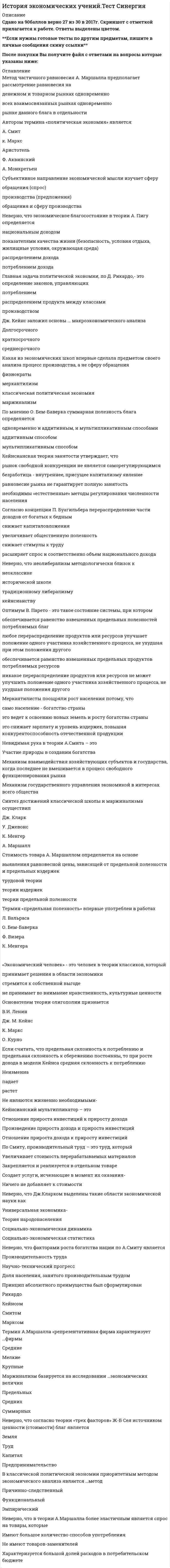     
          Описание
          Сдано на 97баллов в 2020г. Верно 29 из 30 вопросов. Скриншот с отметкой прилагается к работе. Ответы выделены цветом.**Если нужны готовые тесты по другим предметам, пишите в личные сообщения скину ссылки**После покупки Вы получите файл с ответами на вопросы которые указаны ниже: 
          Оглавление
          Кольбертизм – это характеристика протекционистской политики в экономике, которая … емкость внутреннего рынка сужает расширяет не меняетПолитику протекционизма впервые рекомендовали поздние меркантилисты физиократы ранние меркантилисты маржиналистыНеверно, что поздние меркантилисты выделяли функцию денег как средство Платежа Обращения НакопленияАфоризм XX в. «Время - деньги!» не мог появиться в средние века в связи с иным пониманием ... дохода процентногоДеление богатства на естественное(плоды земли и ремесла) и искусственное (золото и серебро) принадлежит Фоме Аквинскому Ибн-Хальдуну Фоме Аквинскому Томасу МенуКардиналистский подход к соизмерению полезности различных товаров основан на гипотезе о возможности измерения полезности различных благ в условных единицах не предполагает возможности определения количественной величины полезности предпочтителен, поскольку предполагает более высокий уровень полезности благ предложен А. МаршалломПонятие акселератора введено в теорию Дж.Хиксон Е.Домаром Р.Харродом Э.ХансеномАристотель считал, что деньги, выполняя свои функции, являются Средством сохранения и накопления богатства Посредником при обмене Средством соизмерения благТермин «социальное рыночное хозяйство» впервые использовал П. Самуэльсон М. Фридмен Дж. М. Кейнс К. Менгер А. Мюллер-АрмакКакая экономическая концепция исходит из того, что источником всех доходов, в том числе земельной ренты, является прибавочный продукт марксистcкая неоклассическая кейнсианская все в равной степени придерживаются данной точки зренияОснователем теории олигополии признается В.И. Ленин Дж. М. Кейнс К. Маркс О. КурноНеверно, что в теории А.Маршалла более эластичным является спрос на товары, которые Имеют большое количество способов употребления Не имеют товаров-заменителей Характеризуется большой долей расходов в потребительском бюджете Не являются жизненно необходимымиПонимание «справедливой цены» как цены товара, которая сообразна издержкам и обеспечивает блага людям соразмерно их сословию, принадлежит Фоме Аквинскому Августину Блаженному Ксенофонту Ибн-ХальдунуУчением о монопсонии Дж.Робинсон объясняет Феномен эксплуатации труда Контроль над ценой в условиях дифференциации продукта Механизм получения монопольной сверхприбыли Высокие входные барьеры в отрасльУтверждение, что насытить страну деньгами можно не только за счет активного торгового баланса, но и путем выпуска банкнот принадлежит Т. Мену Д. Лоу Н. Барбону Дж. СтюартуСогласно железному закону заработной платы, вытекающему из теории народонаселения Т. Мальтуса, уровень заработной платы не может расти в силу убывающего плодородия почвы убывающего плодородия земли естественного роста численности населенияАвтором термина «политическая экономия» является: А. Смит к. Маркс Аристотель Ф. Аквинский А. МонкретьенВ качестве предмета изучения меркантилисты предпочитают рассмотрение проблем сферы обращения сфер производства и обращения одновременно сферы производстваКакая из школ экономической теории была исторически первой Меркантилизм Марксизм Мелкобуржуазная политэкономия Классическая политэкономияПериоду позднего меркантилизма соответствует система функционирования кредитных денег монометаллизма биметаллизма Неверно, что к социальным реформам Дж.Милля относятся Социализация земельной ренты при помощи земельного налога Введение корпоративной ассоциации, что ликвидирует наемный труд Ограничение неравенства при помощи ограничения права наследования Ликвидация частной собственностиРекомендация: «Всякий вывоз из страны золота и серебра должен быть запрещен, и все отечественные деньги должны находиться в обращении» принадлежит … классической школе исторической школе физиократической школе меркантилизмуНеоклассики переняли у классиков приверженность принципам экономического либерализма стремление держаться чистой теории приверженность трудовой теории стоимости использование причинно-следственного методаДеление капитала в теории физиократов на «первичные авансы» и «ежегодные авансы» в современной теории соответствует делению капитала на основной и оборотный валовый и чистый постоянный и переменныйЭкономическая мысль средневековья находилась под определяющим влиянием… церквиПриоритетным методом экономического анализа неоклассического направления экономической мысли является эмпирический причинно–следственный функциональныйВ теории Д.Рикардо владельцы худших участков земли Ренты не получают Получают дифференциальную ренту Получают абсолютную рентуЭффект (принцип) мультипликатора показывает изменение дохода при изменении инвестиций изменение дохода при увеличении инвестиций изменение дохода при снижении инвестиций изменение дохода при неизменной величине инвестицийНеверно, что факторами роста богатства нации по А.Смиту является Производительность труда Научно-технический прогресс Доля населения, занятого производительным трудомЭластичность стала универсальной категорией после применения этого понятия не только к спросу на товары, но и к спросу на факторы производства, а также предложению А. Пигу А. Маршаллом Ф. Визером К. Менгером   
            
            
            История экономических учений.Тест Синергия 2020г.на 97балловИстория экономических учений. Тест Синергия. 2021 гИстория экономических учений (тест с ответами «Синергия»).История экономических учений (тест с ответами Синергия)История экономических учений (тест с ответами) «Синергия».История экономических учений (тест с ответами) «Синергия». Источниками собственного капитала являются средства, полученные от выпуска …История (тест с ответами Колледж Синергия)История (тест с ответами Синергия)История, экзамен СинергияИстория экономических учений (новый) тест с ответами СинергияИстория экономических учений «Синергия» 3 семестр.История экономических учений Синергия ответы на тест (новый, Январь 2020) История экономических учений «Синергия» (тест с ответами, зачёт, 3 семестр, 2021год.)