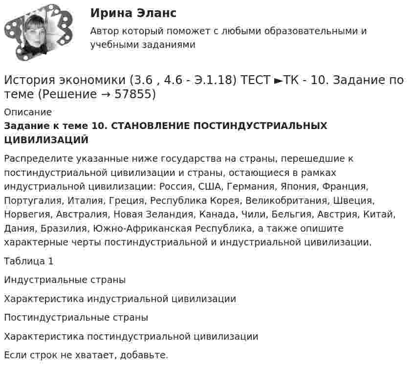      
            Описание
            Задание к теме 10. СТАНОВЛЕНИЕ ПОСТИНДУСТРИАЛЬНЫХ ЦИВИЛИЗАЦИЙ  	Распределите указанные ниже государства на страны, перешедшие к постиндустриальной цивилизации и страны, остающиеся в рамках индустриальной цивилизации: Россия, США, Германия, Япония, Франция, Португалия, Италия, Греция, Республика Корея, Великобритания, Швеция, Норвегия, Австралия, Новая Зеландия, Канада, Чили, Бельгия, Австрия, Китай, Дания, Бразилия, Южно-Африканская Республика, а также опишите характерные черты постиндустриальной и индустриальной цивилизации.                                                                                                                   Таблица 1   Индустриальные страны Характеристика индустриальной цивилизации   Постиндустриальные страны Характеристика постиндустриальной цивилизации   	Если строк не хватает, добавьте.    
            
            
            История экономики (3.6 , 4.6 - Э.1.18) ТЕСТ.Тема 7. ТК- 7. Задание по темеИстория экономики (3.6 , 4.6 - Э.1.18) ТЕСТ  ►ТК - 10. Задание по темеИстория экономики ЗАДАНИЕ 1 СИБУПКИстория экономики ЗАДАНИЕ 2 СИБУПКИстория экономики/Задание 3 к теме 10/Отлично 95%История экономики ЗАДАНИЕ 3 СИБУПКИстория экономики ММУ 2023г.История экономикиИстория экономикиИстория экономикиИстория экономикиИстория экономикиИстория экономикиИстория экономики. 1 курс. Сибупк