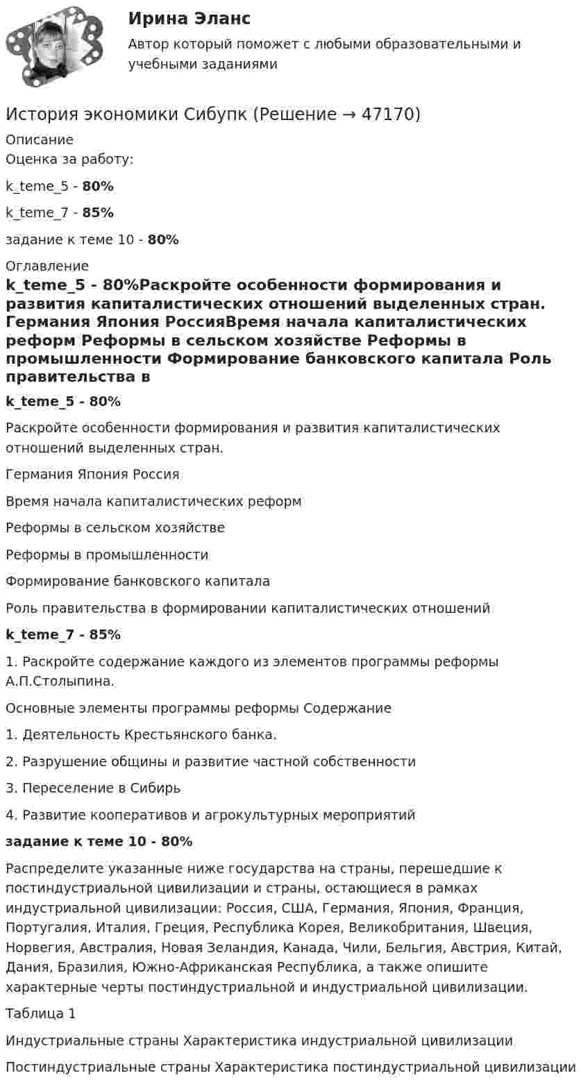      
            Описание
            Оценка за работу:k_teme_5 - 80%k_teme_7 - 85%задание к теме 10 - 80% 
            Оглавление
            k_teme_5 - 80%Раскройте особенности формирования и развития капиталистических отношений выделенных стран.	Германия 	Япония	РоссияВремя начала капиталистических реформ			Реформы в сельском хозяйстве			Реформы в промышленности			Формирование банковского капитала			Роль правительства в формировании капиталистических отношений			k_teme_7 - 85%1.	Раскройте содержание каждого из элементов программы реформы А.П.Столыпина.Основные элементы программы реформы	Содержание1. Деятельность Крестьянского банка. 	2. Разрушение общины и развитие частной собственности	3. Переселение в Сибирь	4. Развитие кооперативов и агрокультурных мероприятий 	задание к теме 10 - 80%Распределите указанные ниже государства на страны, перешедшие к постиндустриальной цивилизации и страны, остающиеся в рамках индустриальной цивилизации: Россия, США, Германия, Япония, Франция, Португалия, Италия, Греция, Республика Корея, Великобритания, Швеция, Норвегия, Австралия, Новая Зеландия, Канада, Чили, Бельгия, Австрия, Китай, Дания, Бразилия, Южно-Африканская Республика, а также опишите характерные черты постиндустриальной и индустриальной цивилизации.                                                          Таблица 1Индустриальные страны	Характеристика индустриальной цивилизацииПостиндустриальные страны	Характеристика постиндустриальной цивилизации 
            
            
            История экономики. Практическая работаИстория экономики СибупкИстория экономики  тк 5 и тк 10История экономических ученийИстория экономических ученийИстория экономических ученийИстория экономических учений задание  1История экономики (3.6 , 4.6 - Э.1.18) ТЕСТ .Тема 5.ТК - 5. Задание по темеИстория экономики (3.6 , 4.6 - Э.1.18) ТЕСТ.Тема 7. ТК- 7. Задание по темеИстория экономики (3.6 , 4.6 - Э.1.18) ТЕСТ  ►ТК - 10. Задание по темеИстория экономики ЗАДАНИЕ 1 СИБУПКИстория экономики ЗАДАНИЕ 2 СИБУПКИстория экономики/Задание 3 к теме 10/Отлично 95%История экономики ЗАДАНИЕ 3 СИБУПК
