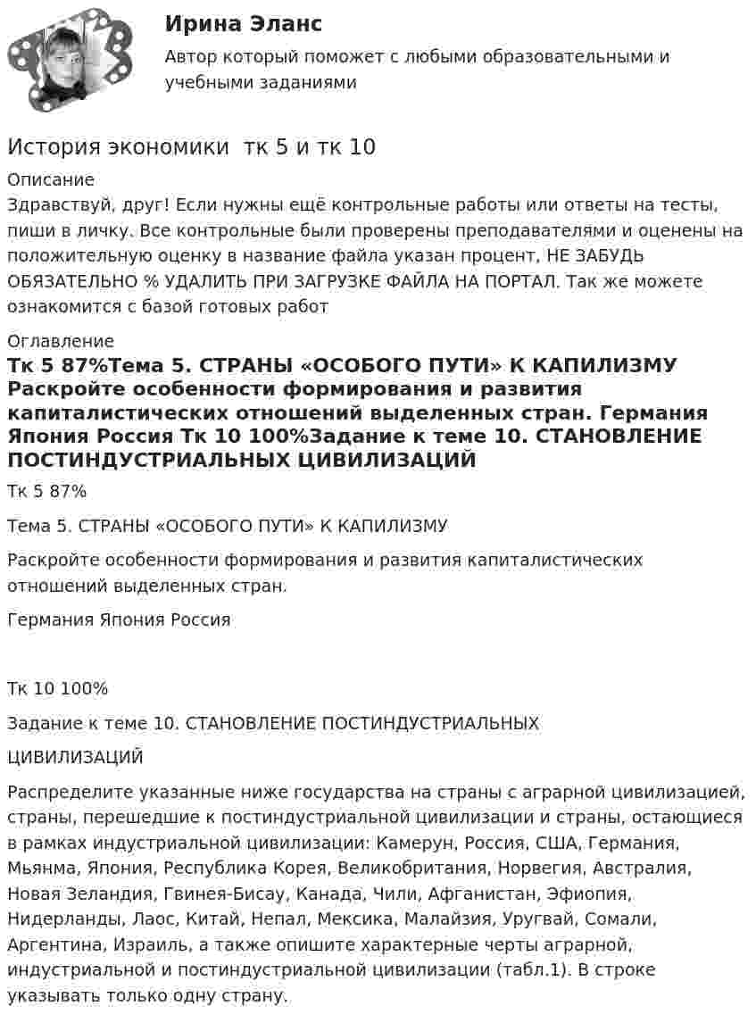      
          Описание
          Здравствуй, друг! Если нужны ещё контрольные работы или ответы на тесты, пиши в личку. Все контрольные были проверены преподавателями и оценены на положительную оценку в название файла указан процент, НЕ ЗАБУДЬ ОБЯЗАТЕЛЬНО % УДАЛИТЬ ПРИ ЗАГРУЗКЕ ФАЙЛА НА ПОРТАЛ. Так же можете ознакомится с базой готовых работ  
          Оглавление
          Тк 5 87%Тема 5. СТРАНЫ «ОСОБОГО ПУТИ» К КАПИЛИЗМУ

Раскройте особенности формирования и развития капиталистических отношений выделенных стран.

	Германия 	Япония	Россия
Тк 10 100%Задание к теме 10. СТАНОВЛЕНИЕ ПОСТИНДУСТРИАЛЬНЫХ
 ЦИВИЛИЗАЦИЙ 

Распределите указанные ниже государства на страны с аграрной цивилизацией,  страны, перешедшие к постиндустриальной цивилизации и страны, остающиеся в рамках индустриальной цивилизации: Камерун, Россия, США, Германия, Мьянма, Япония, Республика Корея, Великобритания, Норвегия, Австралия, Новая Зеландия, Гвинея-Бисау, Канада, Чили, Афганистан, Эфиопия, Нидерланды, Лаос, Китай, Непал, Мексика, Малайзия, Уругвай, Сомали, Аргентина, Израиль, а также опишите характерные черты аграрной, индустриальной и постиндустриальной цивилизации (табл.1). В строке указывать только одну страну.
 
            
            
            История экономики СибупкИстория экономики  тк 5 и тк 10История экономических ученийИстория экономических ученийИстория экономических ученийИстория экономических учений задание  1История экономических учений задание  2История экономики (3.6 , 4.6 - Э.1.18) ТЕСТ.Тема 7. ТК- 7. Задание по темеИстория экономики (3.6 , 4.6 - Э.1.18) ТЕСТ  ►ТК - 10. Задание по темеИстория экономики ЗАДАНИЕ 1 СИБУПКИстория экономики ЗАДАНИЕ 2 СИБУПКИстория экономики/Задание 3 к теме 10/Отлично 95%История экономики ЗАДАНИЕ 3 СИБУПКИстория экономики ММУ 2023г.