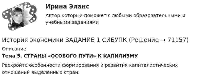     
            Описание
             Тема 5. СТРАНЫ «ОСОБОГО ПУТИ» К КАПИЛИЗМУ 	Раскройте особенности формирования и развития капиталистических отношений выделенных стран.   
            
            
            История экономики (3.6 , 4.6 - Э.1.18) ТЕСТ  ►ТК - 10. Задание по темеИстория экономики ЗАДАНИЕ 1 СИБУПКИстория экономики ЗАДАНИЕ 2 СИБУПКИстория экономики/Задание 3 к теме 10/Отлично 95%История экономики ЗАДАНИЕ 3 СИБУПКИстория экономики ММУ 2023г.История экономики. Практическая работаИстория экономикиИстория экономикиИстория экономикиИстория экономикиИстория экономикиИстория экономики. 1 курс. СибупкИстория экономики (3.6 , 4.6 - Э.1.18) ТЕСТ .Тема 5.ТК - 5. Задание по теме