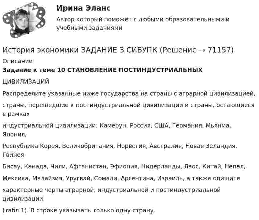     
            Описание
            Задание к теме 10 СТАНОВЛЕНИЕ ПОСТИНДУСТРИАЛЬНЫХЦИВИЛИЗАЦИЙРаспределите указанные ниже государства на страны с аграрной цивилизацией,страны, перешедшие к постиндустриальной цивилизации и страны, остающиеся в рамкахиндустриальной цивилизации: Камерун, Россия, США, Германия, Мьянма, Япония,Республика Корея, Великобритания, Норвегия, Австралия, Новая Зеландия, Гвинея-Бисау, Канада, Чили, Афганистан, Эфиопия, Нидерланды, Лаос, Китай, Непал,Мексика, Малайзия, Уругвай, Сомали, Аргентина, Израиль, а также опишитехарактерные черты аграрной, индустриальной и постиндустриальной цивилизации(табл.1). В строке указывать только одну страну.   
            
            
            История экономики/Задание 3 к теме 10/Отлично 95%История экономики ЗАДАНИЕ 3 СИБУПКИстория экономики ММУ 2023г.История экономики. Практическая работаИстория экономики СибупкИстория экономики  тк 5 и тк 10История экономических ученийИстория экономикиИстория экономикиИстория экономики. 1 курс. СибупкИстория экономики (3.6 , 4.6 - Э.1.18) ТЕСТ .Тема 5.ТК - 5. Задание по темеИстория экономики (3.6 , 4.6 - Э.1.18) ТЕСТ.Тема 7. ТК- 7. Задание по темеИстория экономики (3.6 , 4.6 - Э.1.18) ТЕСТ  ►ТК - 10. Задание по темеИстория экономики ЗАДАНИЕ 1 СИБУПК