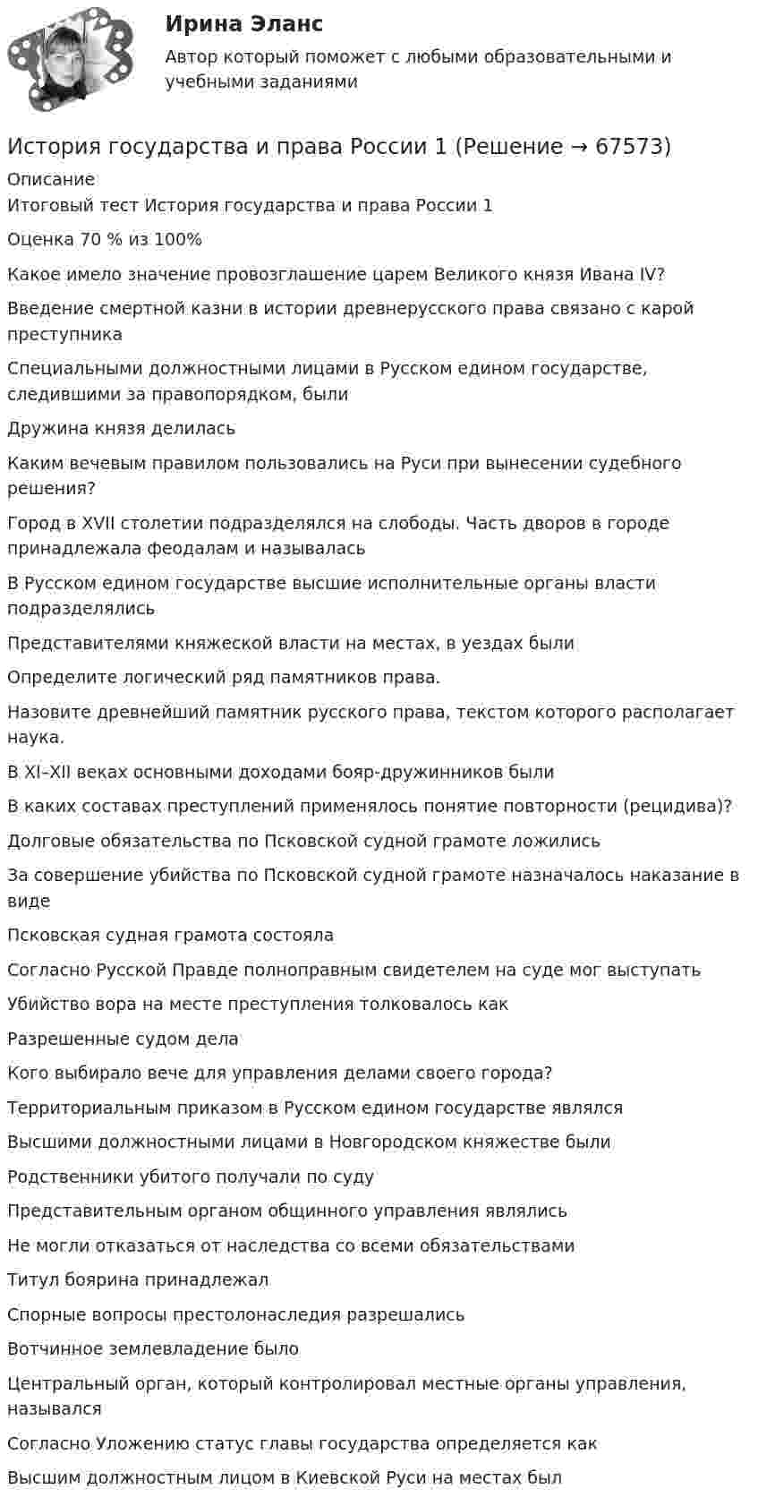      
            Описание
            Итоговый тест История государства и права России 1Оценка 70 % из 100% Какое имело значение провозглашение царем Великого князя Ивана IV?Введение смертной казни в истории древнерусского права связано с карой преступникаСпециальными должностными лицами в Русском едином государстве, следившими за правопорядком, былиДружина князя делиласьКаким вечевым правилом пользовались на Руси при вынесении судебного решения?Город в XVII столетии подразделялся на слободы. Часть дворов в городе принадлежала феодалам и называласьВ Русском едином государстве высшие исполнительные органы власти подразделялисьПредставителями княжеской власти на местах, в уездах былиОпределите логический ряд памятников права.Назовите древнейший памятник русского права, текстом которого располагает наука.В XI–XII веках основными доходами бояр-дружинников былиВ каких составах преступлений применялось понятие повторности (рецидива)?Долговые обязательства по Псковской судной грамоте ложилисьЗа совершение убийства по Псковской судной грамоте назначалось наказание в видеПсковская судная грамота состоялаСогласно Русской Правде полноправным свидетелем на суде мог выступатьУбийство вора на месте преступления толковалось какРазрешенные судом делаКого выбирало вече для управления делами своего города?Территориальным приказом в Русском едином государстве являлсяВысшими должностными лицами в Новгородском княжестве былиРодственники убитого получали по судуПредставительным органом общинного управления являлисьНе могли отказаться от наследства со всеми обязательствамиТитул боярина принадлежалСпорные вопросы престолонаследия разрешалисьВотчинное землевладение былоЦентральный орган, который контролировал местные органы управления, называлсяСогласно Уложению статус главы государства определяется какВысшим должностным лицом в Киевской Руси на местах был   
            
            
            История государства и права ответы на тест Синергия История государства и права России 1История государства и права России 1История государства и права России 1. История государства и права России (1/1) - для ММУ История государства и права России 2 История государства и права России 2022 готовые ответы СИНЕРГИЯИстория государства и права зарубежных стран Ответы на тесты 5-8 и Итоговое тестирование Витте МУИВИстория государства и права зарубежных стран (Письменное контрольное задание / Контрольная работа)💯 История государства и права зарубежных стран (правильные ответы на тест Синергия / МОИ / МТИ / МосАП, август 2023)История государства и права зарубежных стран Синергия. 2023История государства и права зарубежных стран. Синергия. ✅ Ответы на ИТОГОВЫЙ ТЕСТ. На отлично!История государства и права зарубежных стран. Синергия. Ответы на КОМПЕТЕНТНОСТНЫЙ ТЕСТИстория государства и права зарубежных стран (тест с ответами Синергия/МОИ/ МТИ /МОСАП)