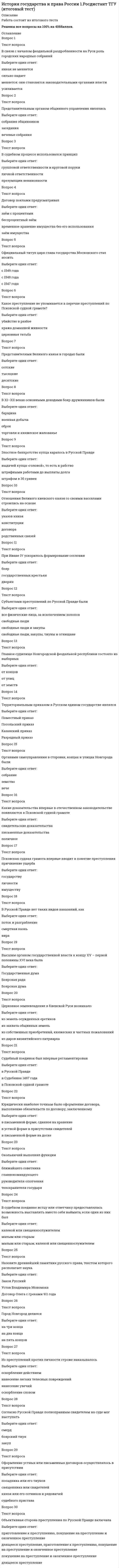     
          Описание
          Юридический факультет. В файле более 80 вопросов с ответами. Правильные выделены желтым. Результат: 97-100 баллов. Дата сдачи: 2021 г. НЕ утверждаю, что это полная база ответов. Поскольку темы очень обширные допускаю, что вопросов в тесте может быть больше.  
          Оглавление
           1. Целями наказания по Соборному Уложению были ... 2. Стадиями судебного процесса по Русской Правде являлись … 3. Специальная дисциплина, изучающая развитие исторических знаний и исторической науки, называется ... 4. Отряды, которые были обязаны расстреливать в случае паники и беспорядочного отхода паникеров и трусов, назывались ... отрядами 5. Большая семья у славян, в которую входило несколько парных семей, объединенных под властью домовладыки, называлась ... 6. Наиболее преданные царю лица входили в ... 7. Самое высокое положение среди купцов занимали ... 8. Совокупность объектов, отражающих исторический процесс и свидетельствующих о прошлом человечества, называется ... 9. Законом о волостном земстве были учреждены ... 10. В Древней Руси существовали системы управления … 11. Московское государство в XIV-XV вв. было ... 12. Сторонниками норманнской теории возникновения Древнерусского государства являлись ... 13. Крепостное право в России было отменено в … 14. Инициатива пересмотра основных законов принадлежала ... 15. Для выполнения срочных неотложных работ допускалась трудовая повинность граждан сроком до ... 16. Орган, осуществлявший руководство церковью в стране с 18 в. – это ... 17. Оппозиционны царскому правительству были ... 18. Целями наказания по Судебнику 1497 г. являлись ... 19. Безоговорочная капитуляция Германии состоялась ... 20. Согласно Основным государственным законам монарх разделял законодательную власть с ... 21. Колхозники могли иметь в личной собственности ... 22. Систему юридических наук составляют ... 23. Управление национализированными предприятиями осуществлял ... 24. Народное собрание в Древней Руси называлось ... 25. Впервые создание законодательной Государственной Думы было провозглашено в ... 26. Правом законодательной инициативы обладали ... 27. Идею о договорном происхождении государства отстаивал … 28. Основной целью наказания по Воинскому артикулу 1715 г. было ... 29. В период правления Петра I в России установилась ... 30. Глава Правительства и министры назначались ... 31. В административном отношении Новгород делился на ... 32. Государственность на Руси возникла в … 33. СССР был образован ... 34. Делопроизводством в приказах занимались ... 35. За совершение государственных преступлений срок лишения свободы был увеличен до ... 36. Путем прямых выборов избирались ... 37. Двоевластие заключалось в том, что власть в России делили ... 38. Очевидец преступления по Русской Правде назывался … 39. Супруги совместно владели ... 40. Наиболее строгий вид наказания по Псковской судной грамоте ... 41. Представителем школы «официальной народности» являлся ... 42. Согласно проекту Конституции, разработанному комиссией Юридического совещания, предполагалось наличие ... 43. Продолжительность сверхурочных работ для лиц старше 16 лет, могла составлять до ... часов в день  44. Созданный в 1711 г. орган, который должен был временно замещать царя, получил название ... 45. В России была провозглашена Республика … 46. Наиболее важные вопросы внутренней и внешней политики в Новгороде решались ... 47. Главную роль в историческом процессе отводила государству ... 48. Государственная Дума избиралась на ... 49. Документ, фиксировавший занимаемую должность, поощрения и взыскания, налагаемые на работника, назывался ... 50. Высший орган власти Московского княжества – это ... 51. Новые высшие органы власти, учрежденные Петром I ... 52. Опорой князя в Галицко-Волынском княжестве выступали ...  53. Крестьяне, работавшие за половину урожая, именовались ... 54. Функции главнокомандующего в Новгороде выполнял ... 55. Тип правления, характерный для Галицко-Волынского княжества ... 56. Псковская ссудная грамота наиболее детально регулировала ... 57. Высшим органом власти по Конституции 1918 г. объявлялся ... 58. Временным правительством вместо губернаторов были введены должности: 59. Венчание на царство Ивана Грозного происходило в ... 60. Конституции СССР 1936 г. предусматривала следующие формы социалистической собственности ... 61. Полностью зависимым от своего господина был ... 62. Осадное положение в Москве было введено ... 63. К компетенции военных трибуналов были отнесены ... 64. Основная административно-территориальная единица в XVI веке ... 65. Поместье давалось за ... 66. Национализация земли впервые была провозглашена в ... 67. Последним главой Временного правительства являлся ... 68. Главное управление контрразведки, образованное в 1943 г. получило совращенное наименование ... 69. Евразийство как научное направление сложилось в ... 70. Судебная реформа 1864 г. вводила ... 71. Экономическая база дворянства в Московском княжестве – это ... 72. Изменение какого-либо вида общественных отношений при сохранении основ существующего строя, называется ... 73. Основным видом источников по истории отечественного государства и права являются ... 74. Первая Конституция СССР была принята в ... 75. Военная реформа 1874 г. вводила ... 76. Представителем марксистской историографии являлся ... 77. Самой ранней редакцией Русской Правды была ... 78. Мера, применяемая к лицам, совершившим преступления, связанная с полным либо частичным освобождением от наказания, заменой на более мягкое или прекращением уголовного преследования ... 79. Историю отечественного государства и права как науку интересуют прежде всего ... 80. Новые административно-территориальные единицы, появившиеся в ходе реформ Петра I – это ... 81.  Государственный строй Древней Руси можно охарактеризовать как ... 82. Система совнархозов, созданная в 1957 г., опиралась на ... 83. Наиболее строгой мерой наказания по Русской Правде следует считать ... 84. Местное самоуправление основывалось на ... 85. Выборы в Государственную Думу были ... 86. Преобразование СНК в Совет Министров СССР произошло в ... 87. К началу XVI в. в Московском государстве сложилась ... 
            
            
            История государства и права России 2 семестр СинергияИстория государства и права России (2 семестр, Синергия 2021) История государства и права России 2 семестр СИНЕРГИЯ 2021 История государства и права России (2 семестр) юриспруденция СинергияИстория государства и права России (тест с ответами МФПУ Синергия) 1 курс 2 сем.История государства и права России (тест с ответами Синергия)История государства и права России тест с ответами Синергия 2021 История государства и права зарубежных стран (Синергия, 2022 г.), 108 вопросов с ответамиИстория государства и права зарубежных стран - тест и задачиИстория государства и права зарубежных стран тест СинергияИстория государства и права зарубежных стран.Тест СинергияИстория государства и права зарубежных стран.Тест Синергия 2021гИстория государства и права зарубежных стран (тест с ответами Синергия)История государства и права зарубежных стран. Тесты Ответы. (Синергия МФПУ)