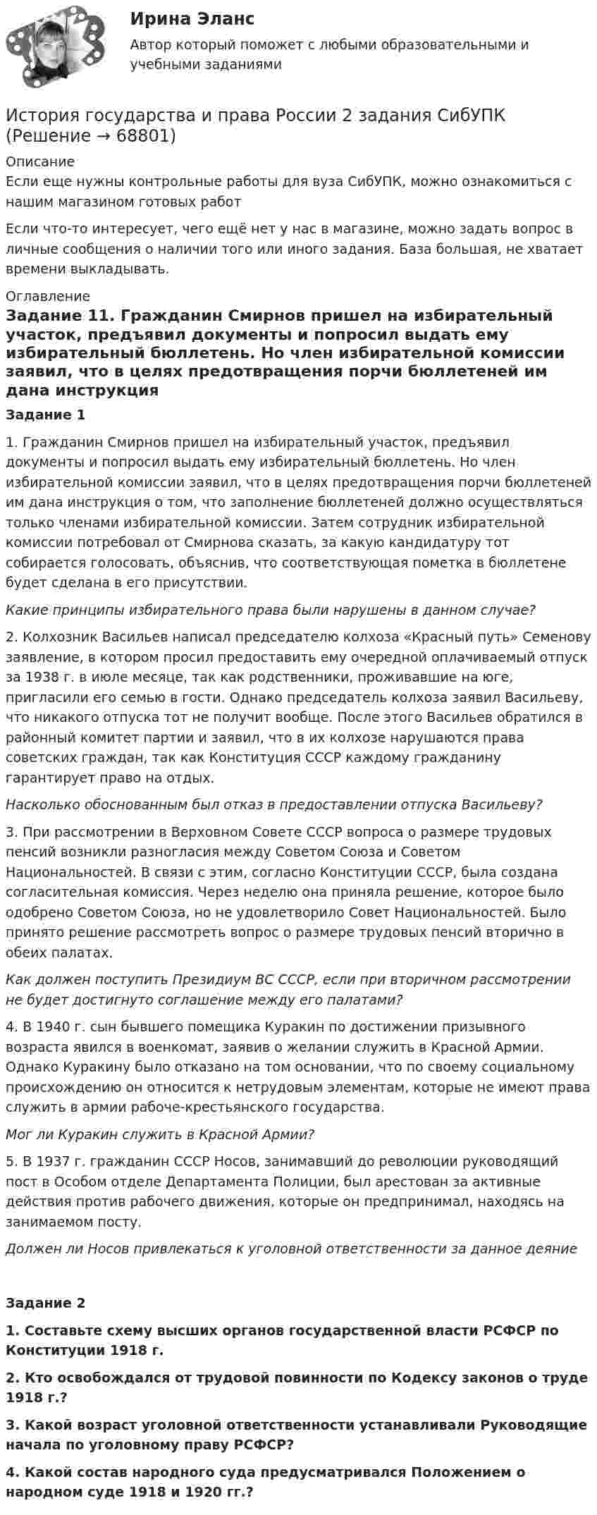      
            Описание
            Если еще нужны контрольные работы для вуза СибУПК, можно ознакомиться с нашим магазином готовых работ Если что-то интересует, чего ещё нет у нас в магазине, можно задать вопрос в личные сообщения о наличии того или иного задания. База большая, не хватает времени выкладывать. 
            Оглавление
            Задание 11. Гражданин Смирнов пришел на избирательный участок, предъявил документы и попросил выдать ему избирательный бюллетень. Но член избирательной комиссии заявил, что в целях предотвращения порчи бюллетеней им дана инструкция о том, что заполнение бюллетеней должно осуществляться только членами избирательной комиссии. Затем сотрудник избирательной комиссии потребовал от Смирнова сказать, за какую кандидатуру тот собирается голосовать, объяснив, что соответствующая пометка в бюллетене будет сделана в его присутствии.Какие принципы избирательного права были нарушены в данном случае?2. Колхозник Васильев написал председателю колхоза «Красный путь» Семенову заявление, в котором просил предоставить ему очередной оплачиваемый отпуск за 1938 г. в июле месяце, так как родственники, проживавшие на юге, пригласили его семью в гости. Однако председатель колхоза заявил Васильеву, что никакого отпуска тот не получит вообще. После этого Васильев обратился в районный комитет партии и заявил, что в их колхозе нарушаются права советских граждан, так как Конституция СССР каждому гражданину гарантирует право на отдых.Насколько обоснованным был отказ в предоставлении отпуска Васильеву?3. При рассмотрении в Верховном Совете СССР вопроса о размере трудовых пенсий возникли разногласия между Советом Союза и Советом Национальностей. В связи с этим, согласно Конституции СССР, была создана согласительная комиссия. Через неделю она приняла решение, которое было одобрено Советом Союза, но не удовлетворило Совет Национальностей. Было принято решение рассмотреть вопрос о размере трудовых пенсий вторично в обеих палатах.Как должен поступить Президиум ВС СССР, если при вторичном рассмотрении не будет достигнуто соглашение между его палатами?4. В 1940 г. сын бывшего помещика Куракин по достижении призывного возраста явился в военкомат, заявив о желании служить в Красной Армии. Однако Куракину было отказано на том основании, что по своему социальному происхождению он относится к нетрудовым элементам, которые не имеют права служить в армии рабоче-крестьянского государства.Мог ли Куракин служить в Красной Армии?5. В 1937 г. гражданин СССР Носов, занимавший до революции руководящий пост в Особом отделе Департамента Полиции, был арестован за активные действия против рабочего движения, которые он предпринимал, находясь на занимаемом посту.Должен ли Носов привлекаться к уголовной ответственности за данное деяниеЗадание 21.   Составьте схему высших органов государственной власти РСФСР по Конституции 1918 г.2.   Кто освобождался от трудовой повинности по Кодексу законов о труде 1918 г.?3.   Какой возраст уголовной ответственности устанавливали Руководящие начала по уголовному праву РСФСР?4.   Какой состав народного суда предусматривался Положением о народном суде 1918 и 1920 гг.?  
            
            
             История государства и права России 2022 готовые ответы СИНЕРГИЯИстория государства и права России 2 задания СибУПКИстория государства и права России 2 семестр История государства и права России 2 (тест с ответами Росдистант)✅ История государства и права России 87 вопросов СИНЕРГИЯ МТИ 2022История государства и права России (Блок 1-3) тест с ответами Синергия/МОИ/ МТИ /МОСАПИстория государства и права России ВСЕ ЗАДАНИЯИстория государства и права зарубежных стран (тест с ответами Синергия/МОИ/ МТИ /МОСАП)История государства и права зарубежных стран  | Университет Синергия | Юриспруденция | Бакалавриат | 2023-2024 уч.г.| 83 баллаИстория государства и права ответы на тест Синергия История государства и права России 1История государства и права России 1История государства и права России 1. История государства и права России (1/1) - для ММУ 