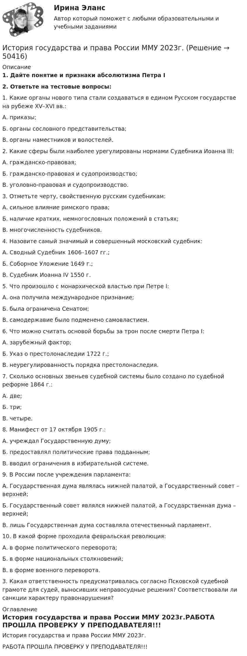     
            Описание
            1.  Дайте понятие и признаки абсолютизма Петра I2.  Ответьте на тестовые вопросы:	1. Какие органы нового типа стали создаваться в едином Русском государстве на рубеже XV–XVI вв.:	А. приказы;	Б. органы сословного представительства;	В. органы наместников и волостелей.	2. Какие сферы были наиболее урегулированы нормами Судебника Иоанна III:	А. гражданско-правовая;	Б. гражданско-правовая и судопроизводство;	В. уголовно-правовая и судопроизводство.	3. Отметьте черту, свойственную русским судебникам:	А. сильное влияние римского права;	Б. наличие кратких, немногословных положений в статьях;	В. многочисленность судебников.	4. Назовите самый значимый и совершенный московский судебник:	А. Сводный Судебник 1606–1607 гг.;	Б. Соборное Уложение 1649 г.;	В. Судебник Иоанна IV 1550 г.	5. Что произошло с монархической властью при Петре I:	А. она получила международное признание;	Б. была ограничена Сенатом;	В. самодержавие было подменено самовластием.	6. Что можно считать основой борьбы за трон после смерти Петра I:	А. зарубежный фактор;	Б. Указ о престолонаследии 1722 г.;	В. неурегулированность порядка престолонаследия.	7. Сколько основных звеньев судебной системы было создано по судебной реформе 1864 г.:	А. две;	Б. три;	В. четыре.	8. Манифест от 17 октября 1905 г.:	А. учреждал Государственную думу;	Б. предоставлял политические права подданным;	В. вводил ограничения в избирательной системе.	9. В России после учреждения парламента:	А. Государственная дума являлась нижней палатой, а  Государственный совет – верхней;	Б. Государственный совет являлся нижней палатой, а Государственная дума – верхней;	В. лишь Государственная дума составляла отечественный парламент.	10. В какой форме проходила февральская революция:	А. в форме политического переворота;	Б. в форме национальных столкновений;	В. в форме военного переворота.	3.   Какая ответственность предусматривалась согласно Псковской судебной грамоте для судей, выносивших неправосудные решения? Соответствовали ли санкции характеру правонарушения? 
            Оглавление
            История государства и права России ММУ 2023г.РАБОТА ПРОШЛА ПРОВЕРКУ У ПРЕПОДАВАТЕЛЯ!!! 
            
            
            История государства и права России (итоговый тест с ответами) 73%История государства и права России ММУ 2023г.История государства и права России Ответы на тест Синергия МОИ МТИ💯 История государства и права России (ответы на тест Синергия / МОИ / МТИ / МосАП, октябрь 2023)💯 История государства и права России (ответы на тест Синергия / МТИ / МосАП, август 2022)💯 История государства и права России (ответы на тест Синергия / МТИ / МосАП, сентябрь 2023)История государства и права России Ответы на тесты 1-7 и Итоговое тестирование Витте МУИВИстория государства и права России 2 задания СибУПКИстория государства и права России 2 семестр История государства и права России 2 (тест с ответами Росдистант)✅ История государства и права России 87 вопросов СИНЕРГИЯ МТИ 2022История государства и права России (Блок 1-3) тест с ответами Синергия/МОИ/ МТИ /МОСАПИстория государства и права России ВСЕ ЗАДАНИЯИстория государства и права России ВСЕ ЗАДАНИЯ 