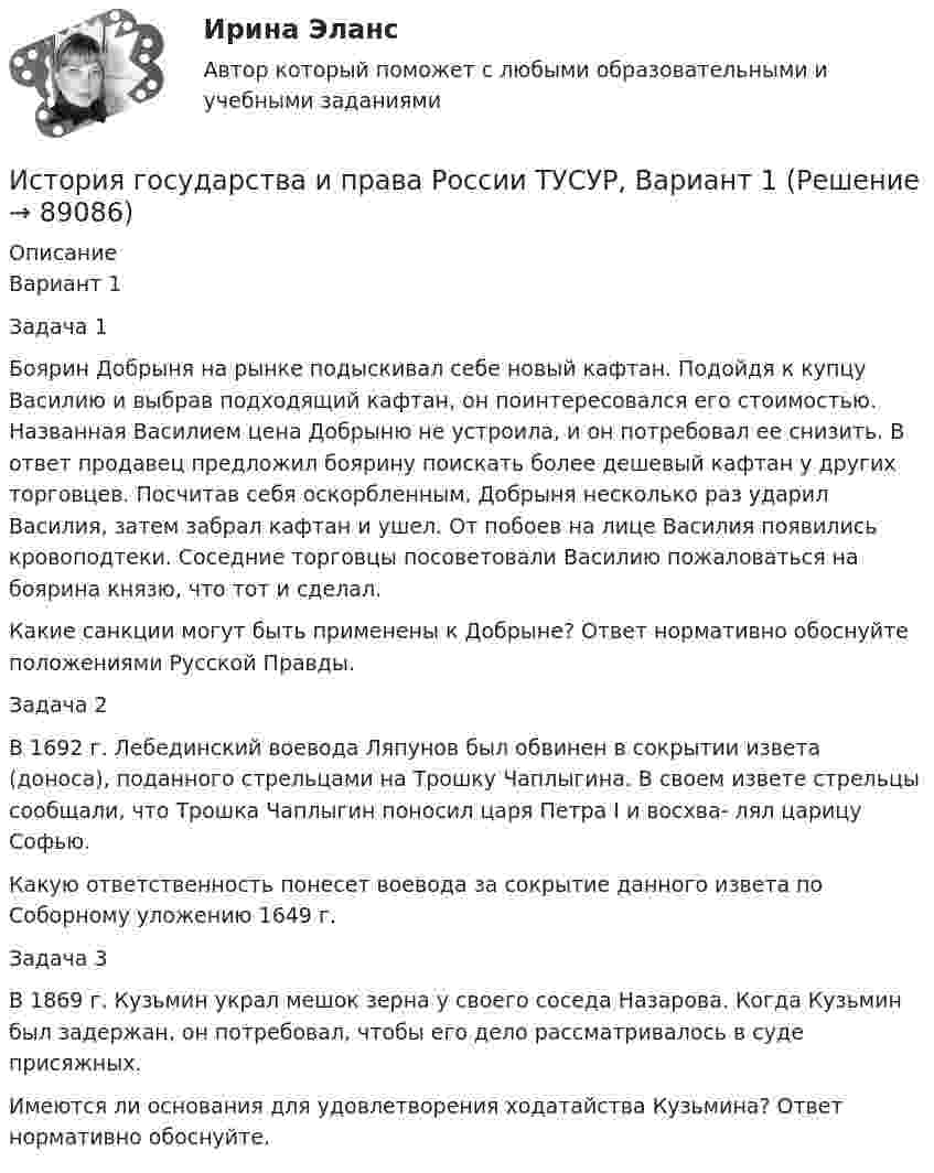     
            Описание
            Вариант 1Задача 1Боярин Добрыня на рынке подыскивал себе новый кафтан. Подойдя к купцу Василию и выбрав подходящий кафтан, он поинтересовался его стоимостью. Названная Василием цена Добрыню не устроила, и он потребовал ее снизить. В ответ продавец предложил боярину поискать более дешевый кафтан у других торговцев. Посчитав себя оскорбленным, Добрыня несколько раз ударил Василия, затем забрал кафтан и ушел. От побоев на лице Василия появились кровоподтеки. Соседние торговцы посоветовали Василию пожаловаться на боярина князю, что тот и сделал.Какие санкции могут быть применены к Добрыне? Ответ нормативно обоснуйте положениями Русской Правды.Задача 2В 1692 г. Лебединский воевода Ляпунов был обвинен в сокрытии извета (доноса), поданного стрельцами на Трошку Чаплыгина. В своем извете стрельцы сообщали, что Трошка Чаплыгин поносил царя Петра I и восхва- лял царицу Софью.Какую ответственность понесет воевода за сокрытие данного извета по Соборному уложению 1649 г.Задача 3В 1869 г. Кузьмин украл мешок зерна у своего соседа Назарова. Когда Кузьмин был задержан, он потребовал, чтобы его дело рассматривалось в суде присяжных.Имеются ли основания для удовлетворения ходатайства Кузьмина? Ответ нормативно обоснуйте.   
            
            
            История государства и права России (тест с ответами Синергия/МОИ/ МТИ)История государства и права России ТУСУР, Вариант 1История государства и права России ТУСУР, Вариант 10История государства и права России ТУСУР, Вариант 11История государства и права России ТУСУР, Вариант 12История государства и права России ТУСУР, Вариант 13История государства и права России ТУСУР, Вариант 14История государства и права России Ответы на тесты 1-7 и Итоговое тестирование Витте МУИВИстория государства и права России (ответы Синергия). РЕЗУЛЬТАТ 97 БАЛЛОВ, БАЗА 116 ВОПРОСОВ💯 История государства и права России (правильные ответы на тест Синергия / МОИ / МТИ / МосАП)💯 История государства и права России (правильные ответы на тест Синергия / МОИ / МТИ / МосАП, август 2023)История государства и права России СинергияИстория государства и права России. СинергияИстория государства и права России (тест с ответами) 93%