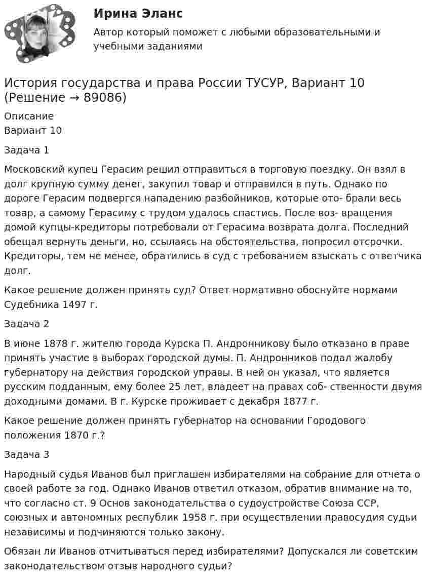     
            Описание
            Вариант 10Задача 1Московский купец Герасим решил отправиться в торговую поездку. Он взял в долг крупную сумму денег, закупил товар и отправился в путь. Однако по дороге Герасим подвергся нападению разбойников, которые ото- брали весь товар, а самому Герасиму с трудом удалось спастись. После воз- вращения домой купцы-кредиторы потребовали от Герасима возврата долга. Последний обещал вернуть деньги, но, ссылаясь на обстоятельства, попросил отсрочки. Кредиторы, тем не менее, обратились в суд с требованием взыскать с ответчика долг.Какое решение должен принять суд? Ответ нормативно обоснуйте нормами Судебника 1497 г.Задача 2В июне 1878 г. жителю города Курска П. Андронникову было отказано в праве принять участие в выборах городской думы. П. Андронников подал жалобу губернатору на действия городской управы. В ней он указал, что является русским подданным, ему более 25 лет, владеет на правах соб- ственности двумя доходными домами. В г. Курске проживает с декабря 1877 г.Какое решение должен принять губернатор на основании Городового положения 1870 г.?Задача 3Народный судья Иванов был приглашен избирателями на собрание для отчета о своей работе за год. Однако Иванов ответил отказом, обратив внимание на то, что согласно ст. 9 Основ законодательства о судоустройстве Союза ССР, союзных и автономных республик 1958 г. при осуществлении правосудия судьи независимы и подчиняются только закону.Обязан ли Иванов отчитываться перед избирателями? Допускался ли советским законодательством отзыв народного судьи?   
            
            
            История государства и права России ТУСУР, Вариант 1История государства и права России ТУСУР, Вариант 10История государства и права России ТУСУР, Вариант 11История государства и права России ТУСУР, Вариант 12История государства и права России ТУСУР, Вариант 13История государства и права России ТУСУР, Вариант 14История государства и права России ТУСУР, Вариант 15История государства и права России (ответы Синергия). РЕЗУЛЬТАТ 97 БАЛЛОВ, БАЗА 116 ВОПРОСОВ💯 История государства и права России (правильные ответы на тест Синергия / МОИ / МТИ / МосАП)💯 История государства и права России (правильные ответы на тест Синергия / МОИ / МТИ / МосАП, август 2023)История государства и права России СинергияИстория государства и права России. СинергияИстория государства и права России (тест с ответами) 93%История государства и права России (Тест с ответами, Синергия)