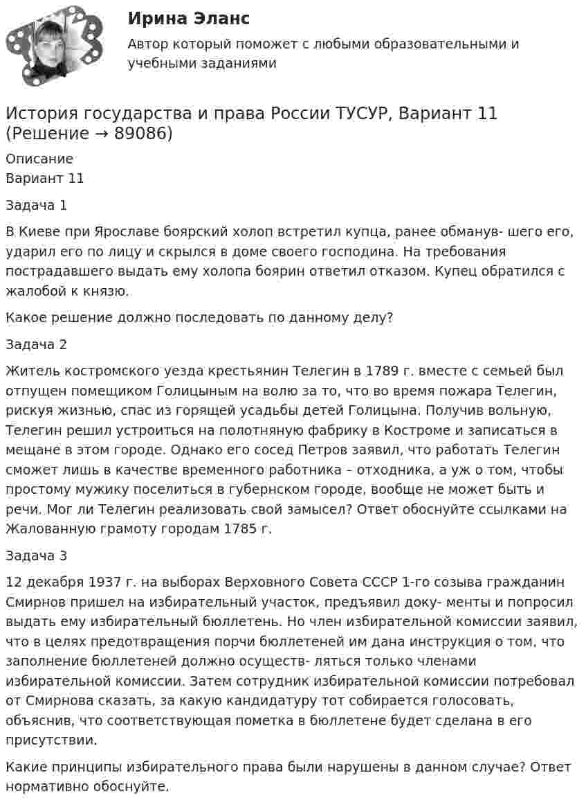     
            Описание
            Вариант 11Задача 1В Киеве при Ярославе боярский холоп встретил купца, ранее обманув- шего его, ударил его по лицу и скрылся в доме своего господина. На требования пострадавшего выдать ему холопа боярин ответил отказом. Купец обратился с жалобой к князю.Какое решение должно последовать по данному делу?Задача 2Житель костромского уезда крестьянин Телегин в 1789 г. вместе с семьей был отпущен помещиком Голицыным на волю за то, что во время пожара Телегин, рискуя жизнью, спас из горящей усадьбы детей Голицына. Получив вольную, Телегин решил устроиться на полотняную фабрику в Костроме и записаться в мещане в этом городе. Однако его сосед Петров заявил, что работать Телегин сможет лишь в качестве временного работника – отходника, а уж о том, чтобы простому мужику поселиться в губернском городе, вообще не может быть и речи. Мог ли Телегин реализовать свой замысел? Ответ обоснуйте ссылками на Жалованную грамоту городам 1785 г.Задача 312 декабря 1937 г. на выборах Верховного Совета СССР 1-го созыва гражданин Смирнов пришел на избирательный участок, предъявил доку- менты и попросил выдать ему избирательный бюллетень. Но член избирательной комиссии заявил, что в целях предотвращения порчи бюллетеней им дана инструкция о том, что заполнение бюллетеней должно осуществ- ляться только членами избирательной комиссии. Затем сотрудник избирательной комиссии потребовал от Смирнова сказать, за какую кандидатуру тот собирается голосовать, объяснив, что соответствующая пометка в бюллетене будет сделана в его присутствии.Какие принципы избирательного права были нарушены в данном случае? Ответ нормативно обоснуйте.   
            
            
            История государства и права России ТУСУР, Вариант 10История государства и права России ТУСУР, Вариант 11История государства и права России ТУСУР, Вариант 12История государства и права России ТУСУР, Вариант 13История государства и права России ТУСУР, Вариант 14История государства и права России ТУСУР, Вариант 15История государства и права России ТУСУР, Вариант 16💯 История государства и права России (правильные ответы на тест Синергия / МОИ / МТИ / МосАП)💯 История государства и права России (правильные ответы на тест Синергия / МОИ / МТИ / МосАП, август 2023)История государства и права России СинергияИстория государства и права России. СинергияИстория государства и права России (тест с ответами) 93%История государства и права России (Тест с ответами, Синергия)История государства и права России (тест с ответами Синергия/МОИ/ МТИ)