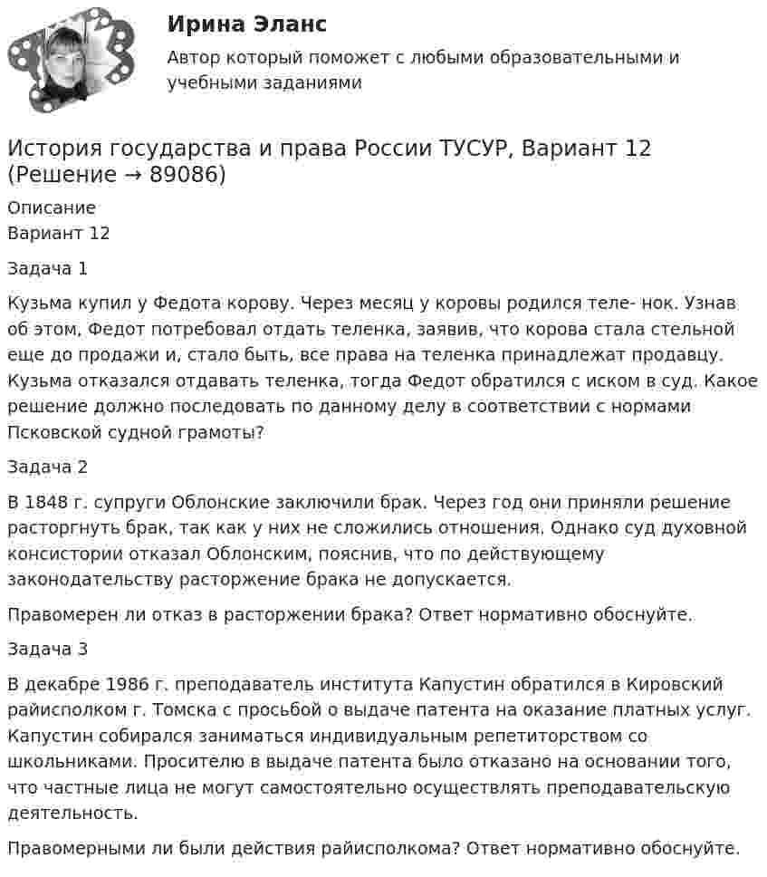     
            Описание
            Вариант 12Задача 1Кузьма купил у Федота корову. Через месяц у коровы родился теле- нок. Узнав об этом, Федот потребовал отдать теленка, заявив, что корова стала стельной еще до продажи и, стало быть, все права на теленка принадлежат продавцу. Кузьма отказался отдавать теленка, тогда Федот обратился с иском в суд. Какое решение должно последовать по данному делу в соответствии с нормами Псковской судной грамоты?Задача 2В 1848 г. супруги Облонские заключили брак. Через год они приняли решение расторгнуть брак, так как у них не сложились отношения. Однако суд духовной консистории отказал Облонским, пояснив, что по действующему законодательству расторжение брака не допускается.Правомерен ли отказ в расторжении брака? Ответ нормативно обоснуйте.Задача 3В декабре 1986 г. преподаватель института Капустин обратился в Кировский райисполком г. Томска с просьбой о выдаче патента на оказание платных услуг. Капустин собирался заниматься индивидуальным репетиторством со школьниками. Просителю в выдаче патента было отказано на основании того, что частные лица не могут самостоятельно осуществлять преподавательскую деятельность.Правомерными ли были действия райисполкома? Ответ нормативно обоснуйте.   
            
            
            История государства и права России ТУСУР, Вариант 11История государства и права России ТУСУР, Вариант 12История государства и права России ТУСУР, Вариант 13История государства и права России ТУСУР, Вариант 14История государства и права России ТУСУР, Вариант 15История государства и права России ТУСУР, Вариант 16История государства и права России ТУСУР, Вариант 17💯 История государства и права России (правильные ответы на тест Синергия / МОИ / МТИ / МосАП, август 2023)История государства и права России СинергияИстория государства и права России. СинергияИстория государства и права России (тест с ответами) 93%История государства и права России (Тест с ответами, Синергия)История государства и права России (тест с ответами Синергия/МОИ/ МТИ)История государства и права России ТУСУР, Вариант 1