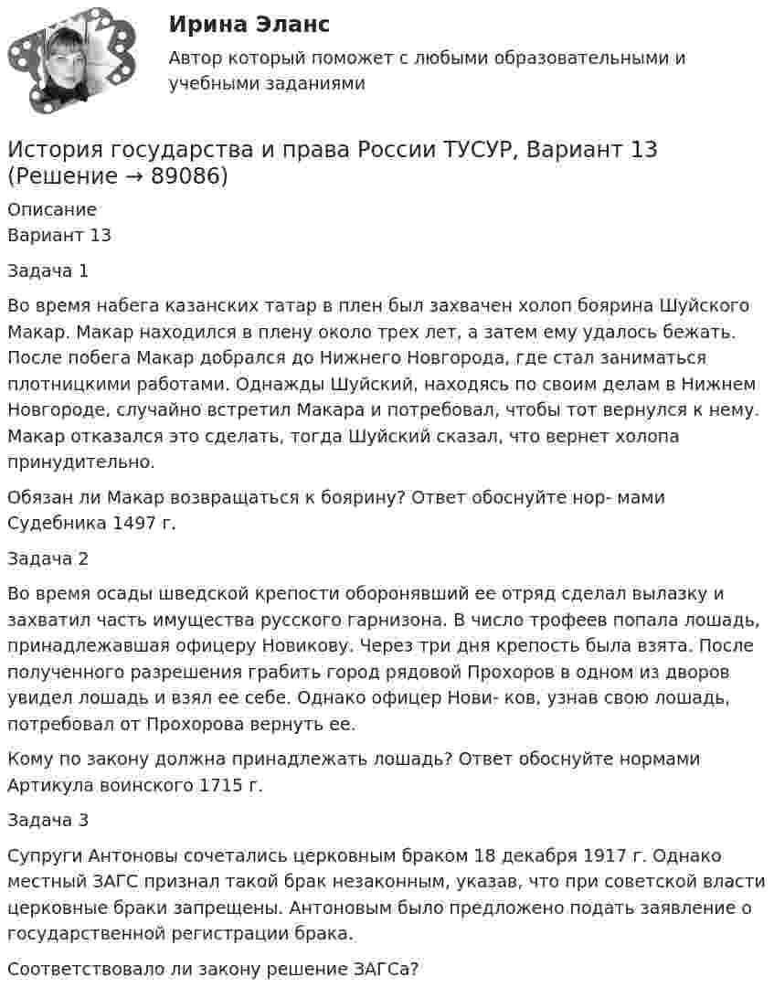     
            Описание
            Вариант 13Задача 1Во время набега казанских татар в плен был захвачен холоп боярина Шуйского Макар. Макар находился в плену около трех лет, а затем ему удалось бежать. После побега Макар добрался до Нижнего Новгорода, где стал заниматься плотницкими работами. Однажды Шуйский, находясь по своим делам в Нижнем Новгороде, случайно встретил Макара и потребовал, чтобы тот вернулся к нему. Макар отказался это сделать, тогда Шуйский сказал, что вернет холопа принудительно.Обязан ли Макар возвращаться к боярину? Ответ обоснуйте нор- мами Судебника 1497 г.Задача 2Во время осады шведской крепости оборонявший ее отряд сделал вылазку и захватил часть имущества русского гарнизона. В число трофеев попала лошадь, принадлежавшая офицеру Новикову. Через три дня крепость была взята. После полученного разрешения грабить город рядовой Прохоров в одном из дворов увидел лошадь и взял ее себе. Однако офицер Нови- ков, узнав свою лошадь, потребовал от Прохорова вернуть ее.Кому по закону должна принадлежать лошадь? Ответ обоснуйте нормами Артикула воинского 1715 г.Задача 3Супруги Антоновы сочетались церковным браком 18 декабря 1917 г. Однако местный ЗАГС признал такой брак незаконным, указав, что при советской власти церковные браки запрещены. Антоновым было предложено подать заявление о государственной регистрации брака.Соответствовало ли закону решение ЗАГСа?   
            
            
            История государства и права России ТУСУР, Вариант 12История государства и права России ТУСУР, Вариант 13История государства и права России ТУСУР, Вариант 14История государства и права России ТУСУР, Вариант 15История государства и права России ТУСУР, Вариант 16История государства и права России ТУСУР, Вариант 17История государства и права России ТУСУР, Вариант 18История государства и права России СинергияИстория государства и права России. СинергияИстория государства и права России (тест с ответами) 93%История государства и права России (Тест с ответами, Синергия)История государства и права России (тест с ответами Синергия/МОИ/ МТИ)История государства и права России ТУСУР, Вариант 1История государства и права России ТУСУР, Вариант 10