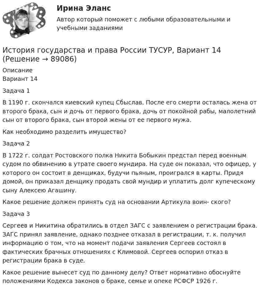     
            Описание
            Вариант 14Задача 1В 1190 г. скончался киевский купец Сбыслав. После его смерти осталась жена от второго брака, сын и дочь от первого брака, дочь от покойной рабы, малолетний сын от второго брака, сын второй жены от ее первого мужа.Как необходимо разделить имущество?Задача 2В 1722 г. солдат Ростовского полка Никита Бобыкин предстал перед военным судом по обвинению в утрате своего мундира. На суде он показал, что офицер, у которого он состоит в денщиках, будучи пьяным, проигрался в карты. Придя домой, он приказал денщику продать свой мундир и уплатить долг купеческому сыну Алексею Агашину.Какое решение должен принять суд на основании Артикула воин- ского?Задача 3Сергеев и Никитина обратились в отдел ЗАГС с заявлением о регистрации брака. ЗАГС принял заявление, однако позднее отказал в регистрации, т. к. получил информацию о том, что на момент подачи заявления Сергеев состоял в фактических брачных отношениях с Климовой. Сергеев оспорил отказ в регистрации брака в суде.Какое решение вынесет суд по данному делу? Ответ нормативно обоснуйте положениями Кодекса законов о браке, семье и опеке РСФСР 1926 г.   
            
            
            История государства и права России ТУСУР, Вариант 13История государства и права России ТУСУР, Вариант 14История государства и права России ТУСУР, Вариант 15История государства и права России ТУСУР, Вариант 16История государства и права России ТУСУР, Вариант 17История государства и права России ТУСУР, Вариант 18История государства и права России ТУСУР, Вариант 19История государства и права России. СинергияИстория государства и права России (тест с ответами) 93%История государства и права России (Тест с ответами, Синергия)История государства и права России (тест с ответами Синергия/МОИ/ МТИ)История государства и права России ТУСУР, Вариант 1История государства и права России ТУСУР, Вариант 10История государства и права России ТУСУР, Вариант 11