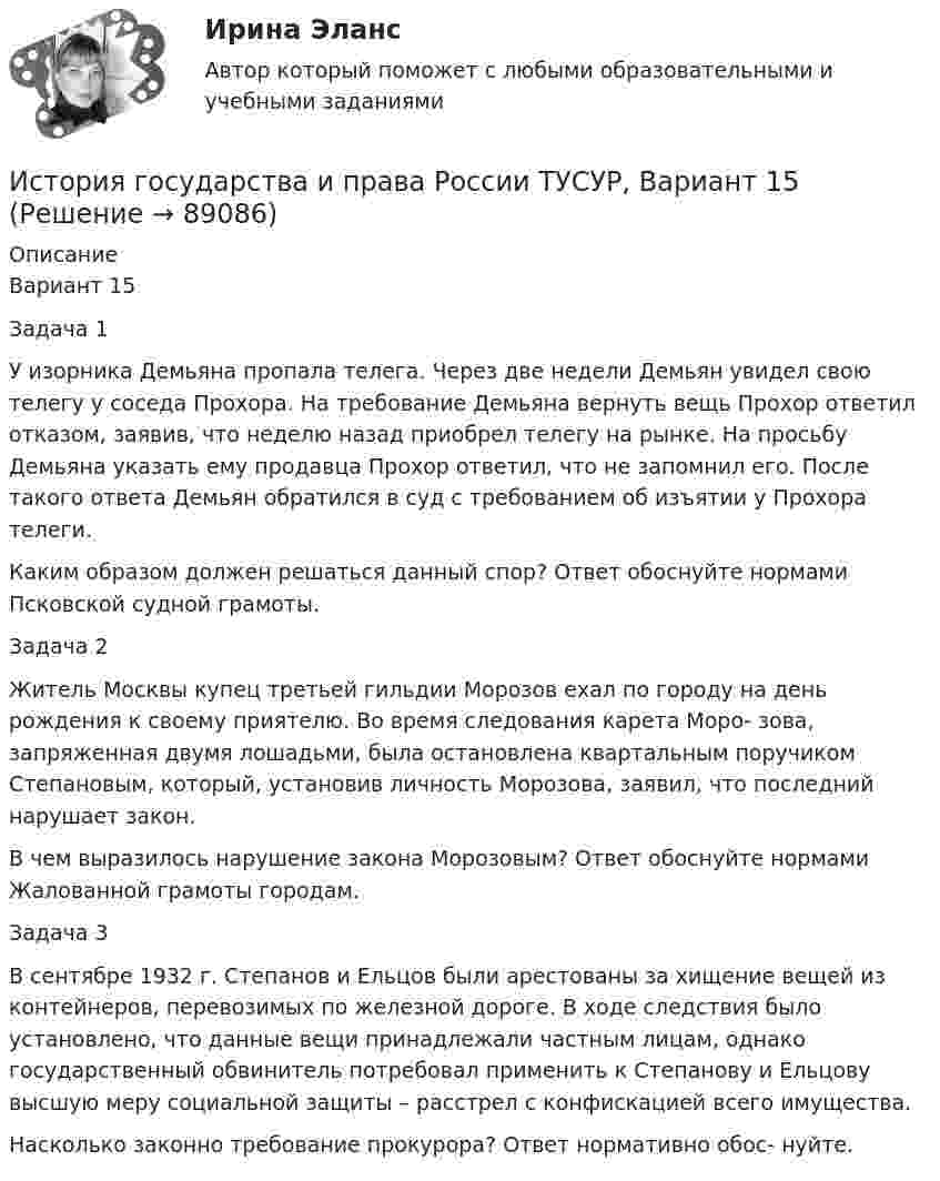     
            Описание
            Вариант 15Задача 1У изорника Демьяна пропала телега. Через две недели Демьян увидел свою телегу у соседа Прохора. На требование Демьяна вернуть вещь Прохор ответил отказом, заявив, что неделю назад приобрел телегу на рынке. На просьбу Демьяна указать ему продавца Прохор ответил, что не запомнил его. После такого ответа Демьян обратился в суд с требованием об изъятии у Прохора телеги.Каким образом должен решаться данный спор? Ответ обоснуйте нормами Псковской судной грамоты.Задача 2Житель Москвы купец третьей гильдии Морозов ехал по городу на день рождения к своему приятелю. Во время следования карета Моро- зова, запряженная двумя лошадьми, была остановлена квартальным поручиком Степановым, который, установив личность Морозова, заявил, что последний нарушает закон.В чем выразилось нарушение закона Морозовым? Ответ обоснуйте нормами Жалованной грамоты городам.Задача 3В сентябре 1932 г. Степанов и Ельцов были арестованы за хищение вещей из контейнеров, перевозимых по железной дороге. В ходе следствия было установлено, что данные вещи принадлежали частным лицам, однако государственный обвинитель потребовал применить к Степанову и Ельцову высшую меру социальной защиты – расстрел с конфискацией всего имущества.Насколько законно требование прокурора? Ответ нормативно обос- нуйте.   
            
            
            История государства и права России ТУСУР, Вариант 14История государства и права России ТУСУР, Вариант 15История государства и права России ТУСУР, Вариант 16История государства и права России ТУСУР, Вариант 17История государства и права России ТУСУР, Вариант 18История государства и права России ТУСУР, Вариант 19История государства и права России ТУСУР, Вариант 2История государства и права России (тест с ответами) 93%История государства и права России (Тест с ответами, Синергия)История государства и права России (тест с ответами Синергия/МОИ/ МТИ)История государства и права России ТУСУР, Вариант 1История государства и права России ТУСУР, Вариант 10История государства и права России ТУСУР, Вариант 11История государства и права России ТУСУР, Вариант 12