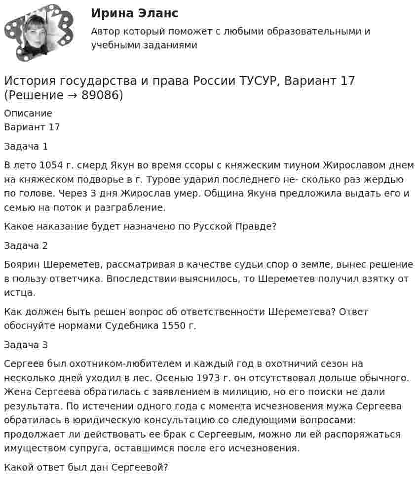     
            Описание
            Вариант 17Задача 1В лето 1054 г. смерд Якун во время ссоры с княжеским тиуном Жирославом днем на княжеском подворье в г. Турове ударил последнего не- сколько раз жердью по голове. Через 3 дня Жирослав умер. Община Якуна предложила выдать его и семью на поток и разграбление.Какое наказание будет назначено по Русской Правде?Задача 2Боярин Шереметев, рассматривая в качестве судьи спор о земле, вынес решение в пользу ответчика. Впоследствии выяснилось, то Шереметев получил взятку от истца.Как должен быть решен вопрос об ответственности Шереметева? Ответ обоснуйте нормами Судебника 1550 г.Задача 3Сергеев был охотником-любителем и каждый год в охотничий сезон на несколько дней уходил в лес. Осенью 1973 г. он отсутствовал дольше обычного. Жена Сергеева обратилась с заявлением в милицию, но его поиски не дали результата. По истечении одного года с момента исчезновения мужа Сергеева обратилась в юридическую консультацию со следующими вопросами: продолжает ли действовать ее брак с Сергеевым, можно ли ей распоряжаться имуществом супруга, оставшимся после его исчезновения.Какой ответ был дан Сергеевой?   
            
            
            История государства и права России ТУСУР, Вариант 16История государства и права России ТУСУР, Вариант 17История государства и права России ТУСУР, Вариант 18История государства и права России ТУСУР, Вариант 19История государства и права России ТУСУР, Вариант 2История государства и права России ТУСУР, Вариант 20История государства и права России ТУСУР, Вариант 3История государства и права России (тест с ответами Синергия/МОИ/ МТИ)История государства и права России ТУСУР, Вариант 1История государства и права России ТУСУР, Вариант 10История государства и права России ТУСУР, Вариант 11История государства и права России ТУСУР, Вариант 12История государства и права России ТУСУР, Вариант 13История государства и права России ТУСУР, Вариант 14