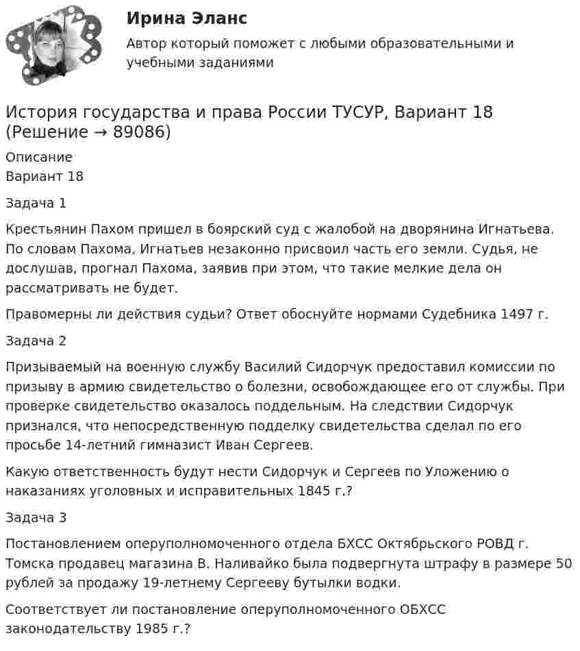     
            Описание
            Вариант 18Задача 1Крестьянин Пахом пришел в боярский суд с жалобой на дворянина Игнатьева. По словам Пахома, Игнатьев незаконно присвоил часть его земли. Судья, не дослушав, прогнал Пахома, заявив при этом, что такие мелкие дела он рассматривать не будет.Правомерны ли действия судьи? Ответ обоснуйте нормами Судебника 1497 г.Задача 2Призываемый на военную службу Василий Сидорчук предоставил комиссии по призыву в армию свидетельство о болезни, освобождающее его от службы. При проверке свидетельство оказалось поддельным. На следствии Сидорчук признался, что непосредственную подделку свидетельства сделал по его просьбе 14-летний гимназист Иван Сергеев.Какую ответственность будут нести Сидорчук и Сергеев по Уложению о наказаниях уголовных и исправительных 1845 г.?Задача 3Постановлением оперуполномоченного отдела БХСС Октябрьского РОВД г. Томска продавец магазина В. Наливайко была подвергнута штрафу в размере 50 рублей за продажу 19-летнему Сергееву бутылки водки.Соответствует ли постановление оперуполномоченного ОБХСС законодательству 1985 г.?   
            
            
            История государства и права России ТУСУР, Вариант 17История государства и права России ТУСУР, Вариант 18История государства и права России ТУСУР, Вариант 19История государства и права России ТУСУР, Вариант 2История государства и права России ТУСУР, Вариант 20История государства и права России ТУСУР, Вариант 3История государства и права России ТУСУР, Вариант 4История государства и права России ТУСУР, Вариант 1История государства и права России ТУСУР, Вариант 10История государства и права России ТУСУР, Вариант 11История государства и права России ТУСУР, Вариант 12История государства и права России ТУСУР, Вариант 13История государства и права России ТУСУР, Вариант 14История государства и права России ТУСУР, Вариант 15